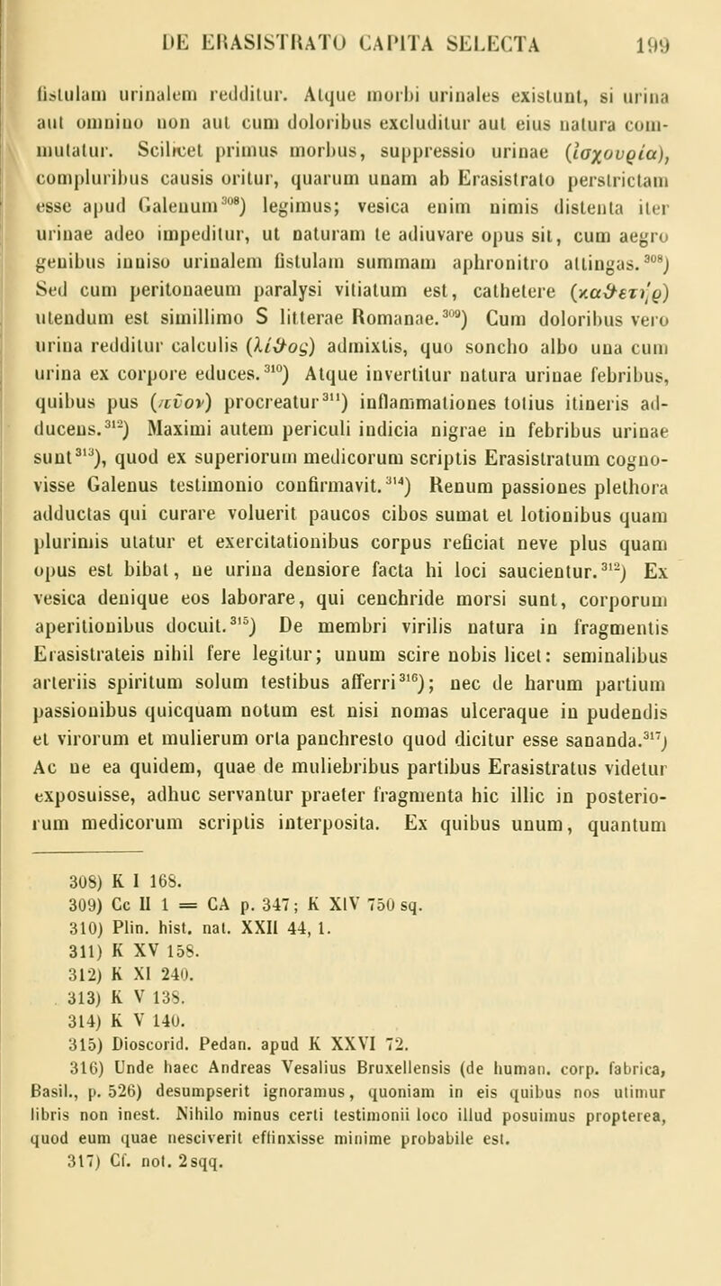 fistulam urinalem redditur. Aique morbi urinales existunt, si urina iiui omnino non aul cum doloribus exclutlitur aut eius nalura com- niulalur. Scilrcet primus morbus, suppressio urinae (ioxovgia), compluribus causis oritur, quarum unam ab Erasistralo perslrictam esse apud Galenum808) legimus; vesica enim nimis distenla iler uriuae adeo impedilur, ut naturam te adiuvare opus sil, cum aegro genibus iuuiso uriualem fistulam summam aphronitro altingas.308) Sed cum peritonaeum paralysi vitiatum est, cathetere (aa&eT^g) utendum est simillimo S litterae Romanae.309) Cum doloribus vero urina reddilur calculis (Xi&og) admixlis, quo soncbo albo una cum urina ex corpore educes. 31°) Atque invertilur natura uriuae febribus, quibus pus (/cvov) procreatur311) inflammationes tolius itineris ad- duceus.312) Maximi autem periculi indicia nigrae in febribus urinae sunt313), quod ex superiorum medicorum scripiis Erasistratum cogno- visse Galenus testimonio confirmavit.314) Renum passioues plethora adductas qui curare voluerit paucos cibos sumat el lotionibus quam plurimis utatur et exercitationibus corpus reficiat neve plus quam opus est bibat, ue uriua densiore facta hi loci saucientur.312) Ex vesica denique eos laborare, qui cenchride morsi sunt, corporum aperitiouibus docuit.315) De membri virilis natura in fragmentis Erasistrateis nihil fere legitur; unum scire nobis licel: seminalibus arteriis spiritum solum testibus afferri316); nec de harum partium passiouibus quicquam notum est nisi nomas uiceraque in pudendis et virorum et mulierum orla panchresto quod dicitur esse sananda.317) Ac ue ea quidem, quae de muliebribus partibus Erasistratus videtur exposuisse, adhuc servantur praeter fragmenta hic illic in posterio- rum medicorum scriplis interposita. Ex quibus unum, quantum 308) K 1 168. 309) Cc II 1 = CA p. 347; K XIV 750 sq. 310) Plin. hist. nat. XXII 44, 1. 311) K XV 158. 312) K XI 240. 313) K V 138. 314) K V 140. 315) Dioscorid. Pedan. apud K XXVI 72. 316) Unde haec Andreas Vesalius Bruxellensis (de human. corp. fabrica, Basil., p. 526) desumpserit ignoramus, quoniam in eis quibus nos utimur libris non inest. Nihilo minus certi testimonii loco illud posuimus propterea, quod eum quae nesciverit eflinxisse minime probabile est. 317) Cf. nol. 2sqq.