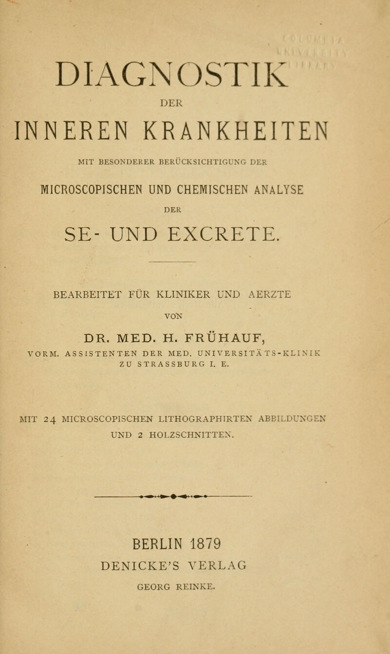 DIAGNOSTII V DER INNEREN KRANKHEITEN MIT BESONDERER BERÜCKSICHTIGUNG DER MICROSCOPISCHEN UND CHEMISCHEN ANALYSE SE- UND EXCRETE. BEARBEITET FÜR KLINIKER UND AERZTE VOK DR. MED. H. FRÜHAUF, VORM. ASSISTENTEN DER MED. UNI V ER SI TÄ T S - KL I N I K ZU STRASSBURG I. E. MIT 24 MICROSCOPISCHEN LITHOGRAPHIRTEN ABBILDUNGEN UND 2 HOLZSCHNITTEN. BERLIN 1879 DENICKE'S VERLAG GEORG REINKE.