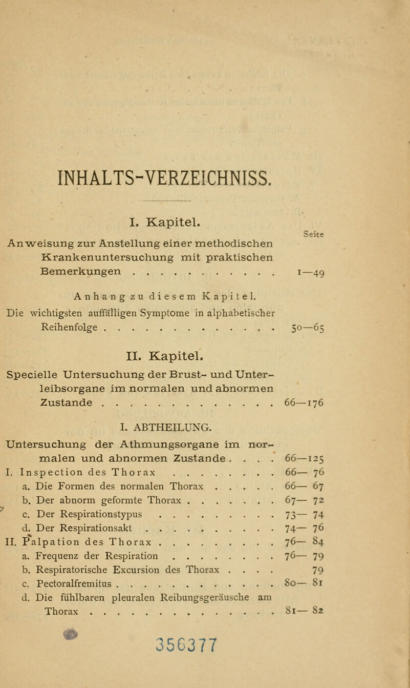 INHALTS-VERZEICHNISS. I. Kapitel. Seite Anweisung zur Anstellung einer methodischen Krankenuntersuchung mit praktischen Bemerkungen i—49 Anhang zu diesem Kapitel. Die wichtigsten auffälligen Symptome in alphabetischer Reihenfolge 50—65 II. Kapitel. Specielle Untersuchung der Brust- und Unter- leibsorgane im normalen und abnormen Zustande 66—176 I. ABTHEILUNG. Untersuchung der Athmungsorgane im nor- malen und abnormen Zustande .... 66—125 I. Inspection des Thorax 66— 76 a. Die Formen des normalen Thorax 66— 67 b. Der abnorm geformte Thorax 67— 72 c. Der Respirationstypus 73— 74 d. Der Respirationsakt 74— 76 II. Palpation des Thorax 7^— §4 a. Frequenz der Respiration 76— 79 b. Respiratorische Excursion des Thorax .... 79 c. Pectoralfremitus So— 81 d. Die fühlbaren pleuralen Reibungsgeräusche am Thorax Si— 82 * 356377