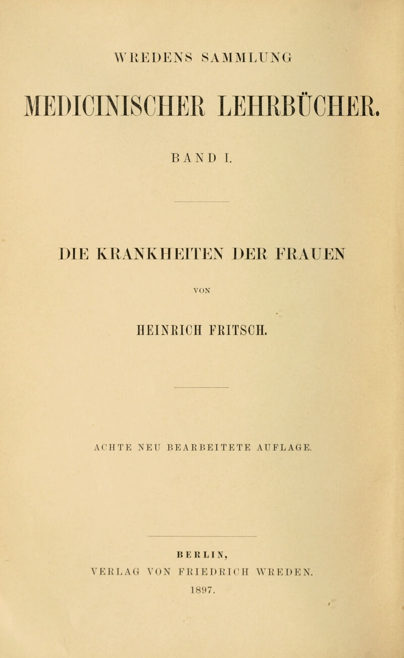 WREDENS SAMMLUNG MEDICINISCHER LEHRBÜCHER. BAND I. DIE KRANKHEITEN DER FRAUEN VON HEINRICH ERITSCH. ACHTE NEU BEARBEITETE AUFLAGE. BERLIN, VERLAG VON FRTP]])1IT(1II WRKDKN. 1897.