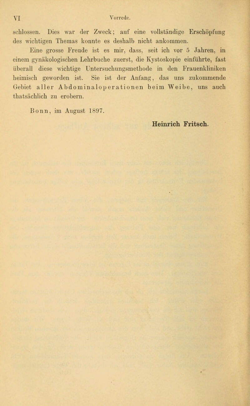 schlössen. Dies war der Zweck; auf eine vollständige Erschöpfung des wichtigen Themas konnte es deshalb nicht ankommen. Eine grosse Freude ist es mir, dass, seit ich vor 5 Jahren, in einem gynäkologischen Lehrbuche zuerst, die Kystoskopie einführte, fast überall diese wichtige Untersuchungsmethode in den Frauenkliniken heimisch geworden ist. Sie ist der Anfang, das uns zukommende Gebiet aller Abdominaloperationen beim Weibe, uns auch thatsächlich zu erobern. Bonn, im August 1897. Heinrich Fritsch.