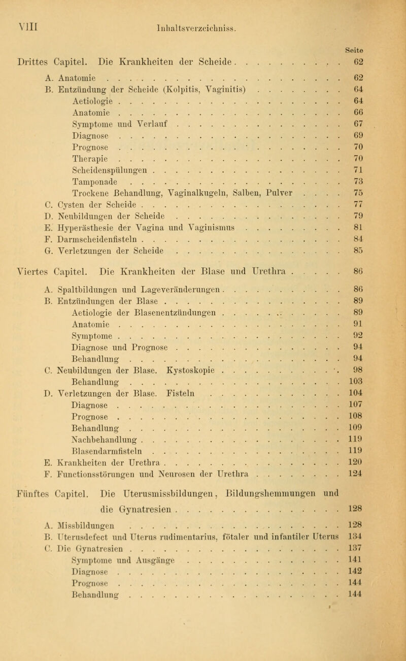 Seite Drittes Capitel. Die Kranklieiten der Scheide . 62 A. Anatomie 62 B. Entzündung der Scheide (Kolpitis. Vaginitis) 64 Aetiologie 64 Anatomie 66 Symptome und Verlauf 67 Diagnose 69 Prognose ■ 70 Therapie 70 Scheidenspühiugen 71 Tamponade 73 Trockene ßehandhing, Vaginalkugeln, Salben, Pulver .... 75 C. Cysten der Scheide 77 D. Neubildungen der Scheide 79 E. Hyperästhesie der Vagina und Vaginismus 81 F. Darmscheidenfisteln 84 G. Verletzungen der Scheide 85 Viertes Capitel. Die Krankheiten der Blase und Urethra 86 A. Spaltbildungen und Lageveränderungen 86 B. Entzündungen der Blase 89 Aetiologie der Blasenentzündungen 89 Anatomie 91 Symptome 92 Diagnose und Prognose 94 Behandlung 94 C. Neubildungen der Blase. Kystoskopie •. 98 Behandlung 103 D. Verletzungen der Blase. Fisteln 104 Diagnose 107 Prognose 108 Behandlung 109 Nachbehandlung 119 Blasendarmfistoln 119 E. Krankheiten der Urctbra 120 F. Functionsstörungeu und Neurosen der Urethra 124 Fünftes Capitel. Die Uterusmissbildungen, Dildungsliemmungen und die Gynatresien 128 A. Missbildungen 128 B. Uterusdefect und Uterus rudimontarius, fötaler und infantiler Uterus 134 C Die Gynatresien 137 Symptome und Ausgänge 141 Diagnose 142 Prognose 144 Behandlung 144