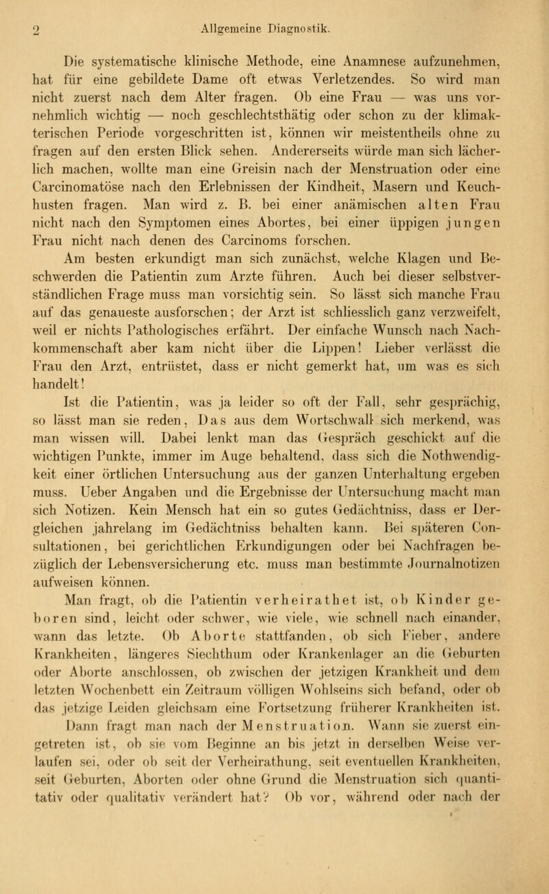 Die systematische klinische Methode, eine Anamnese aufzunehmen, hat für eine gebildete Dame oft etwas Verletzendes. So wird man nicht zuerst nach dem Alter fragen. Ob eine Frau — was uns vor- nehmlich wichtig — noch geschlechtsthätig oder schon zu der klimak- terischen Periode vorgeschritten ist, können wir meistentheils ohne zu fragen auf den ersten Blick sehen. Andererseits würde man sich lächer- lich machen, wollte man eine Greisin nach der Menstruation oder eine Carcinomatöse nach den Erlebnissen der Kindheit, Masern und Keuch- husten fragen. Man wird z. B. bei einer anämischen alten Frau nicht nach den Symptomen eines Abortes, bei einer üppigen jungen Frau nicht nach denen des Carcinoms forschen. Am besten erkundigt man sich zunächst, welche Klagen und Be- schwerden die Patientin zum Arzte führen. Auch bei dieser selbstver- ständlichen Frage muss man vorsichtig sein. So lässt sich manche Frau auf das genaueste ausforschen; der Arzt ist schliesslich ganz verzweifelt, weil er nichts Pathologisches erfährt. Der einfache Wunsch nach Nach- kommenschaft aber kam nicht über die Lippen! Lieber Acrlässt die Frau den Arzt, entrüstet, dass er nicht gemerkt hat, um was es sich handelt! Ist die Patientin, was ja leider so oft der Fall, sehr gesprächig, so lässt man sie reden, Das aus dem Wortschwall sich merkend, was man wissen Avill. Dabei lenkt man das (lespräch geschickt auf die wichtigen Punkte, immer im Auge behaltend, dass sich die Nothwendig- keit einer örtlichen Untersuchung aus der ganzen Unterhaltung ergeben muss. Ueber Angaben und die Ergebnisse der Untersuchung macht man sich Notizen. Kein Mensch hat ein so gutes Gedächtniss, dass er Der- gleichen jahrelang im Gedächtniss behalten kann. Bei späteren Con- sultationen, bei gerichtlichen Erkundigungen oder bei Nachfragen be- züglich der Lebensversicherung etc. muss man bestimmte Journalnotizen aufweisen können. Man fragt, ob die Patientin verheirathet ist, o 1) Kinder ge- boren sind, leicht oder schwer, wie viele, wie schnell nach einander, wann das letzte. Ob Aborte stattfanden, ob sich t'ieber, andere Krankheiten, längeres Siechthum oder Krankenlager an die Geburten oder Aborte anschlössen, ob zwischen der jetzigen Krankheit und dorn letzten Wochenbett ein Zeitraum völligen Wohlseins sich befand, oder ob das jetzige Leiden gleichsam eine Fortsetzung früherer Krankheiten ist. Dann fragt man nach der Menstruation. Wann sie zuerst ein- getreten ist, ob sie vom Fieginne an bis jetzt in derselben Weise ver- laufen .sei, oder ob seit der Verheirathung, seit eventuellen Krankheiten, seit Geburten, Aborten oder ohne Grund die Menstruation sich quanti- tativ oder qualitativ verändert hatV Ob vor, während oder nach der