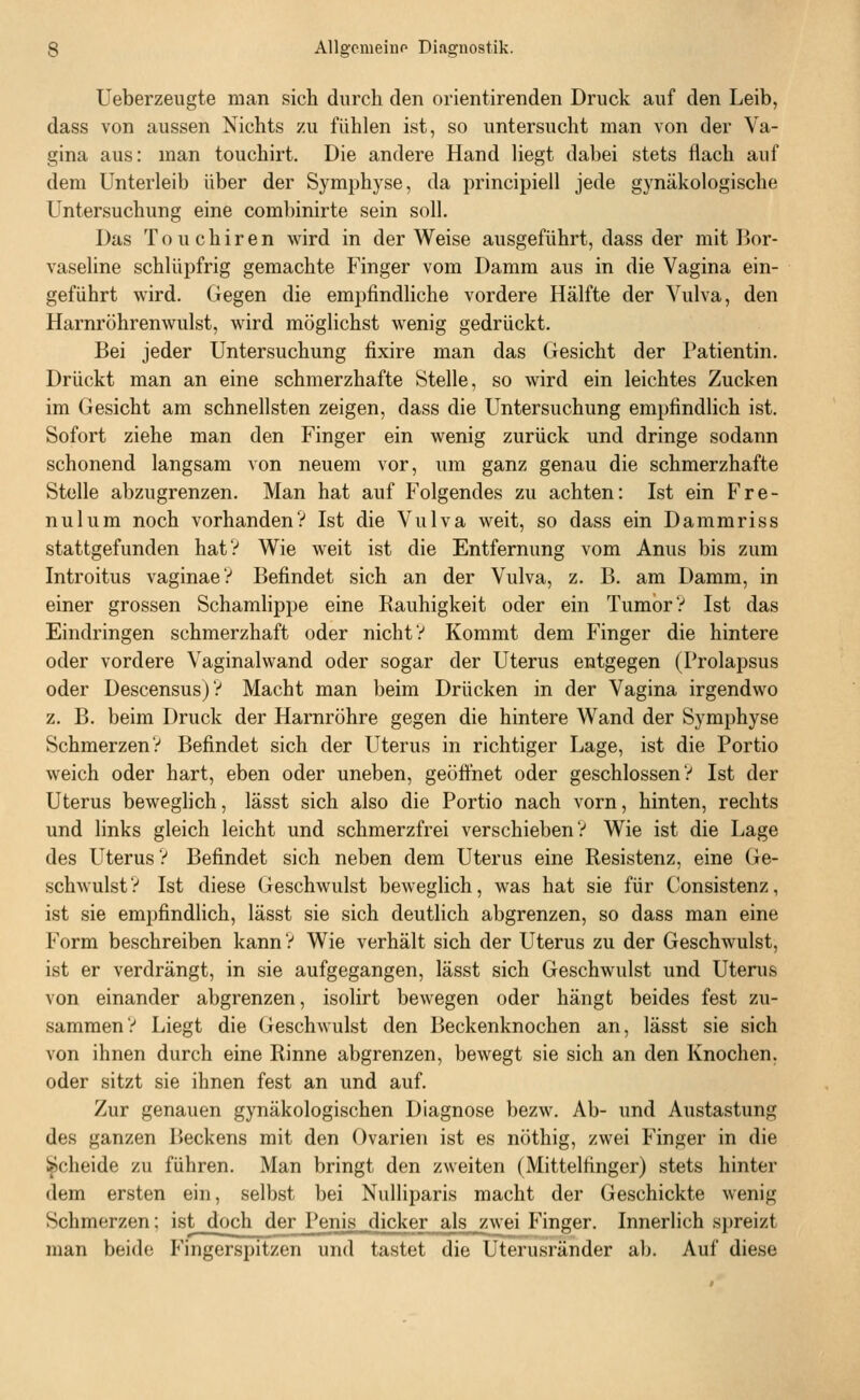 Ueberzeugte man sich durch den orientirenden Druck auf den Leib, dass von aussen Nichts zu fühlen ist, so untersucht man von der Va- gina aus: man touchirt. Die andere Hand liegt dabei stets flach auf dem Unterleib über der Symphyse, da principiell jede gynäkologische Untersuchung eine combinirte sein soll. Das T 0 u c h i r e n wird in der Weise ausgeführt, dass der mit Bor- vaseline schlüpfrig gemachte Finger vom Damm aus in die Vagina ein- geführt wird. Gegen die empfindliche vordere Hälfte der Vulva, den Harnröhrenwulst, wird möglichst wenig gedrückt. Bei jeder Untersuchung fixire man das Gesicht der Patientin. Drückt man an eine schmerzhafte Stelle, so wird ein leichtes Zucken im Gesicht am schnellsten zeigen, dass die Untersuchung empfindlich ist. Sofort ziehe man den Finger ein wenig zurück und dringe sodann schonend langsam von neuem vor, um ganz genau die schmerzhafte Stelle abzugrenzen. Man hat auf Folgendes zu achten: Ist ein Fre- nulum noch vorhanden? Ist die Vulva weit, so dass ein Dammriss stattgefunden hat? Wie weit ist die Entfernung vom Anus bis zum Introitus vaginaeV Befindet sich an der Vulva, z. B. am Damm, in einer grossen Schamlippe eine Rauhigkeit oder ein Tumor? Ist das Eindringen schmerzhaft oder nicht? Kommt dem Finger die hintere oder vordere Vaginalwand oder sogar der Uterus entgegen (Prolapsus oder Descensus)? Macht man beim Drücken in der Vagina irgendwo z. B. beim Druck der Harnröhre gegen die hintere Wand der Symphyse Schmerzen? Befindet sich der Uterus in richtiger Lage, ist die Portio weich oder hart, eben oder uneben, geöfihet oder geschlossen? Ist der Uterus beweghch, lässt sich also die Portio nach vorn, hinten, rechts und links gleich leicht und schmerzfrei verschieben? Wie ist die Lage des Uterus? Befindet sich neben dem Uterus eine Resistenz, eine Ge- schwulst? Ist diese Geschwulst beweglich, was hat sie für Consistenz, ist sie empfindlich, lässt sie sich deutlich abgrenzen, so dass man eine Form beschreiben kann ? Wie verhält sich der Uterus zu der Geschwulst, ist er verdrängt, in sie aufgegangen, lässt sich Geschwulst und Uterus von einander abgrenzen, isolirt bewegen oder hängt beides fest zu- sammen? Liegt die Geschwulst den Beckenknochen an, lässt sie sich von ihnen durch eine Rinne abgrenzen, bewegt sie sich an den Knochen, oder sitzt sie ihnen fest an und auf. Zur genauen gynäkologischen Diagnose bezw. Ab- und Austastung des ganzen Beckens mit den Ovarien ist es nöthig, zwei Finger in die Scheide zu führen. Man bringt den zweiten (Mittelfinger) stets hinter dem ersten ein, selbst bei Nulliparis macht der Geschickte wenig Schmerzen; ist doch der Penis dicker als zwei Finger. Innerlich spreizt man beide Fingerspitzen und tastet die Uterusränder ab. Auf diese