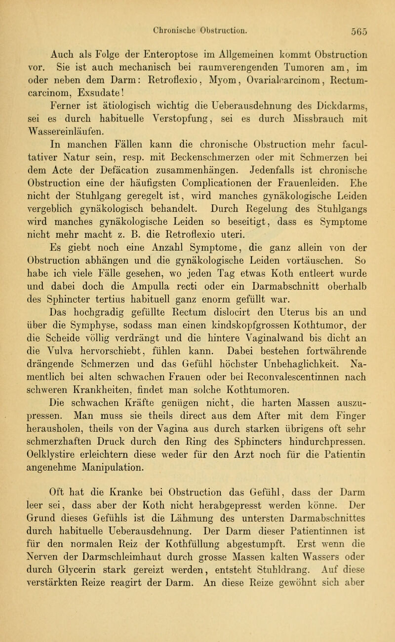 Auch als Folge der Enteroptose im Allgemeinen kommt Obstruction vor. Sie ist auch mechanisch bei raumverengenden Tumoren am, im oder neben dem Darm: Retroflexio, Myom, Ovarialcarcinom, Rectum- carcinom, Exsudate! Ferner ist ätiologisch wichtig die Ueberausdehnung des Dickdarms, sei es durch habituelle Verstopfung, sei es durch Missbrauch mit Wassereinläufen. In manchen Fällen kann die chronische Obstruction mehr facul- tativer Natur sein, resp. mit Beckenschmerzen oder mit Schmerzen bei dem Acte der Defäcation zusammenhängen. Jedenfalls ist chronische Obstruction eine der häufigsten Complicationen der Frauenleiden. Ehe nicht der Stuhlgang geregelt ist, wird manches gynäkologische Leiden vergeblich gynäkologisch behandelt. Durch Regelung des Stuhlgangs wird manches gynäkologische Leiden so beseitigt, dass es Symptome nicht mehr macht z. B. die Retroflexio uteri. Es giebt noch eine Anzahl Symptome, die ganz allein von der Obstruction abhängen und die gynäkologische Leiden vortäuschen. So habe ich viele Fälle gesehen, wo jeden Tag etwas Koth entleert wurde und dabei doch die Ampulla recti oder ein Darmabschnitt oberhalb des Sphincter tertius habituell ganz enorm gefüllt war. Das hochgradig gefüllte Rectum dislocirt den Uterus bis an und über die Symphyse, sodass man einen kindskopfgrossen Kothtumor, der die Scheide völlig verdrängt und die hintere Vaginalwand bis dicht an die Vulva hervorschiebt, fühlen kann. Dabei bestehen fortwährende drängende Schmerzen und das Gefühl höchster Unbehaglichkeit. Na- mentlich bei alten schwachen Frauen oder bei Reconvalescentinnen nach schweren Krankheiten, findet man solche Kothtumoren. Die schwachen Kräfte genügen nicht, die harten Massen auszu- pressen. Man muss sie theils direct aus dem After mit dem Finger herausholen, theils von der Vagina aus durch starken übrigens oft sehr schmerzhaften Druck durch den Ring des Sphincters hindurchpressen. Oelklystire erleichtern diese weder für den Arzt noch für die Patientin angenehme Manipulation. Oft hat die Kranke bei Obstruction das Gefühl, dass der Darm leer sei, dass aber der Koth nicht herabgepresst werden könne. Der Grund dieses Gefühls ist die Lähmung des untersten Darmabschnittes durch habituelle Ueberausdehnung. Der Darm dieser Patientinnen ist für den normalen Reiz der Kothfüllung abgestumpft. Erst wenn die Nerven der Darmschleimhaut durch grosse Massen kalten Wassers oder durch Glycerin stark gereizt werden, entsteht Stuhldrang. Auf diese verstärkten Reize reagirt der Darm. An diese Reize gewöhnt sich aber