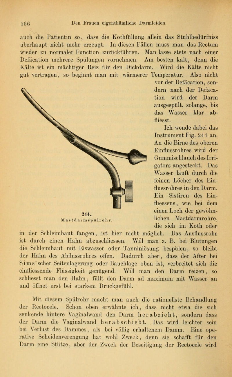 auch die Patientin so, dass die Kotlifüllung allein das Stuhlbedürfniss überhaupt nicht mehr erzeugt. In diesen Fällen muss man das Rectum wieder zu normaler Function zurückführen. Man lasse stets nach einer Defäcation mehrere Spülungen vornehmen. Am besten kalt, denn die Kälte ist ein mächtiger Reiz für den Dickdarm. Wird die Kälte nicht gut vertragen, so beginnt man mit wärmerer Temperatur. Also nicht vor der Defäcation, son- dern nach der Defäca- tion wird der Darm ausgespült, solange, bis das Wasser klar ab- riiesst. Ich wende dabei das Instrument Fig. 244 an. An die Birne des oberen Einfiussrohres wird der Gummischlauch des Irri- gators angesteckt. Das Wasser läuft durch die feinen Löcher des Ein- flussrohres in den Darm. Ein Sistiren des Ein- fliessens, wie bei dem einen Loch der gewöhn- lichen Mastdarmrohre, die sich im Koth oder in der Schleimhaut fangen, ist hier nicht möglich. Das Ausflussrohr ist durch einen Hahn abzuschliessen. Will man z. B. bei Blutungen die Schleimhaut mit Eiswasser oder Tanninlösung bespülen, so bleibt der Hahn des Abflussrohres often. Dadurch aber, dass der After bei Sims'scher Seitenlagerung oder Bauchlage oben ist, verbreitet sich die einfliessende Flüssigkeit genügend. Will man den Darm reizen, so schliesst man den Hahn, füllt den Darm ad maximum mit Wasser an und öffnet erst bei starkem Druckgefühl. 244. M a .s t d a r m s p ü 1 r o h r. Mit diesem Spülrohr macht man auch die rationellste Behandlung der Rectocele. Schon oben erwähnte ich, dass nicht etwa die sich senkende hintere Vaginalwand den Darm herabzieht, sondern dass der Darm die Vaginalwand herabschiebt. Das wird leichter sein bei Verlust des Dammes, als bei völlig erhaltenem Damm. Eine ope- rative Scheidenverengung hat wohl Zweck, denn sie schaff't für den Darm eine Stütze, aber der Zweck der Beseitigung der Rectocele wird