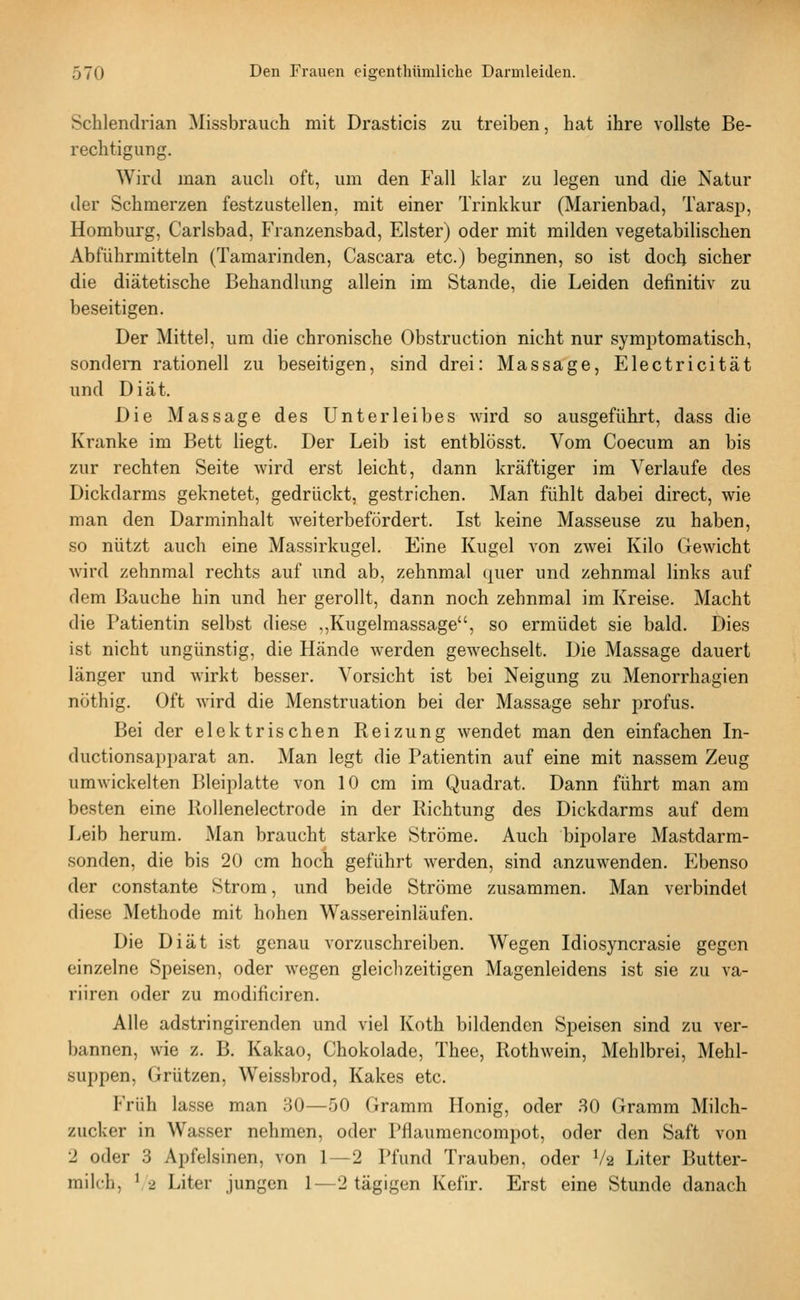 Schlendrian Missbrauch mit Drasticis zu treiben, hat ihre vollste Be- rechtigung. Wird man auch oft, um den Fall klar zu legen und die Natur der Schmerzen festzustellen, mit einer Trinkkur (Marienbad, Tarasp, Homburg, Carlsbad, Franzensbad, Elster) oder mit milden vegetabilischen Abführmitteln (Tamarinden, Cascara etc.) beginnen, so ist doch sicher die diätetische Behandlung allein im Stande, die Leiden definitiv zu beseitigen. Der Mittel, um die chronische Obstruction nicht nur symptomatisch, sondern rationell zu beseitigen, sind drei: Massage, Electricität und Diät. Die Massage des Unterleibes wird so ausgeführt, dass die Kranke im Bett liegt. Der Leib ist entblösst. Vom Coecum an bis zur rechten Seite wird erst leicht, dann kräftiger im Verlaufe des Dickdarms geknetet, gedrückt, gestrichen. Man fühlt dabei direct, wie man den Darminhalt weiterbefördert. Ist keine Masseuse zu haben, so nützt auch eine Massirkugel. Eine Kugel von zwei Kilo Gewicht wird zehnmal rechts auf und ab, zehnmal quer und zehnmal links auf dem Bauche hin und her gerollt, dann noch zehnmal im Kreise. Macht die Patientin selbst diese .,Kugelmassage, so ermüdet sie bald. Dies ist nicht ungünstig, die Hände werden gewechselt. Die Massage dauert länger und wirkt besser. Vorsicht ist bei Neigung zu Menorrhagien nöthig. Oft wird die Menstruation bei der Massage sehr profus. Bei der elektrischen Reizung wendet man den einfachen In- ductionsapparat an. Man legt die Patientin auf eine mit nassem Zeug umwickelten Bleiplatte von 10 cm im Quadrat. Dann führt man am besten eine Rollenelectrode in der Richtung des Dickdarms auf dem Leib herum. Man braucht starke Ströme. Auch bipolare Mastdarm- sonden, die bis 20 cm hoch geführt werden, sind anzuwenden. Ebenso der constante Strom, und beide Ströme zusammen. Man verbindet diese Methode mit hohen Wassereinläufen. Die Diät ist genau vorzuschreiben. Wegen Idiosyncrasie gegen einzelne Speisen, oder wegen gleichzeitigen Magenleidens ist sie zu va- riiren oder zu modificiren. Alle adstringirenden und viel Koth bildenden Speisen sind zu ver- bannen, wie z. B. Kakao, Chokolade, Thee, Rothwein, Mehlbrei, Mehl- suppen, Grützen, Weissbrod, Kakes etc. Früh lasse man 80—50 Gramm Honig, oder 30 Gramm Milch- zucker in Wasser nehmen, oder Pflaumencompot, oder den Saft von 2 oder 3 Apfelsinen, von 1—2 Pfund Trauben, oder V2 Liter Butter- milch, \2 Liter jungen 1—2 tägigen Kefir. Erst eine Stunde danach