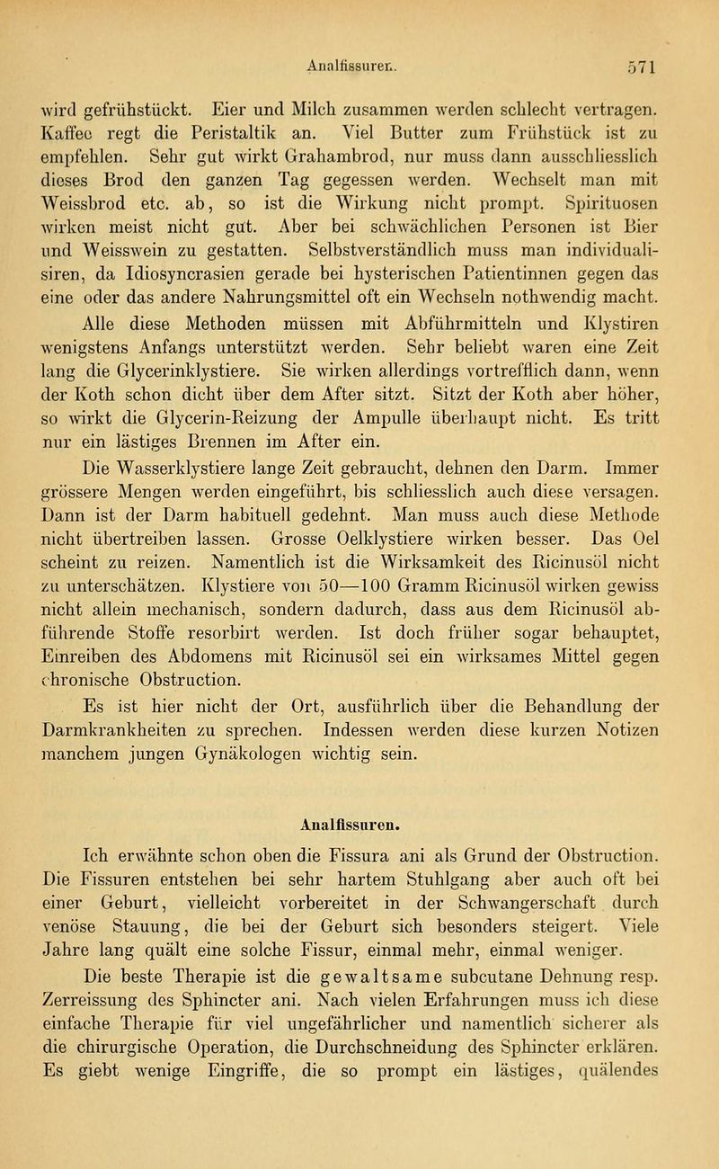 Avird gefrühstückt. Eier und Milch zusammen werden schlecht vertragen. Kaffee regt die Peristaltik an. Viel Butter zum Frühstück ist zu empfehlen. Sehr gut wirkt Grahambrod, nur muss dann ausschliesslich dieses Brod den ganzen Tag gegessen werden. Wechselt man mit Weissbrod etc. ab, so ist die Wirkung nicht prompt. Spirituosen wirken meist nicht gut. Aber bei schwächlichen Personen ist Bier und Weisswein zu gestatten. Selbstverständlich muss man individuali- siren, da Idiosyncrasien gerade bei hysterischen Patientinnen gegen das eine oder das andere Nahrungsmittel oft ein Wechseln nothwendig macht. Alle diese Methoden müssen mit Abführmitteln und Klystiren wenigstens Anfangs unterstützt werden. Sehr beliebt waren eine Zeit lang die Glycerinklystiere. Sie wirken allerdings vortrefflich dann, wenn der Koth schon dicht über dem After sitzt. Sitzt der Koth aber höher, so Avirkt die Glycerin-Reizung der Ampulle überhaupt nicht. Es tritt nur ein lästiges Brennen im After ein. Die Wasserklystiere lange Zeit gebraucht, dehnen den Darm. Immer grössere Mengen werden eingeführt, bis schliesslich auch diese versagen. Dann ist der Darm habituell gedehnt. Man muss auch diese Methode nicht übertreiben lassen. Grosse Oelklystiere wirken besser. Das Oel scheint zu reizen. Namentlich ist die Wirksamkeit des Ricinusöl nicht zu unterschätzen. Klystiere von 50—100 Gramm Ricinusöl wirken gewiss nicht allein mechanisch, sondern dadurch, dass aus dem Ricinusöl ab- führende Stoffe resorbirt werden. Ist doch früher sogar behauptet. Einreiben des Abdomens mit Ricinusöl sei ein wirksames Mittel gegen chronische ObstrQction. Es ist hier nicht der Ort, ausführhch über die Behandlung der Darmkrankheiten zu sprechen. Indessen werden diese kurzen Notizen manchem jungen Gynäkologen wichtig sein. Analflssuren. Ich erwähnte schon oben die Fissura ani als Grund der Obstruction. Die Fissuren entstehen bei sehr hartem Stuhlgang aber auch oft bei einer Geburt, vielleicht vorbereitet in der Schwangerschaft durch venöse Stauung, die bei der Geburt sich besonders steigert. Viele Jahre lang quält eine solche Fissur, einmal mehr, einmal weniger. Die beste Therapie ist die gewaltsame subcutane Dehnung resp. Zerreissung des Sphincter ani. Nach vielen Erfahrungen muss ich diese einfache Therapie für viel ungefährlicher und namentlich sicherer als die chirurgische Operation, die Durchschneidung des Sphincter erklären. Es giebt wenige Eingriffe, die so prompt ein lästiges, quälendes