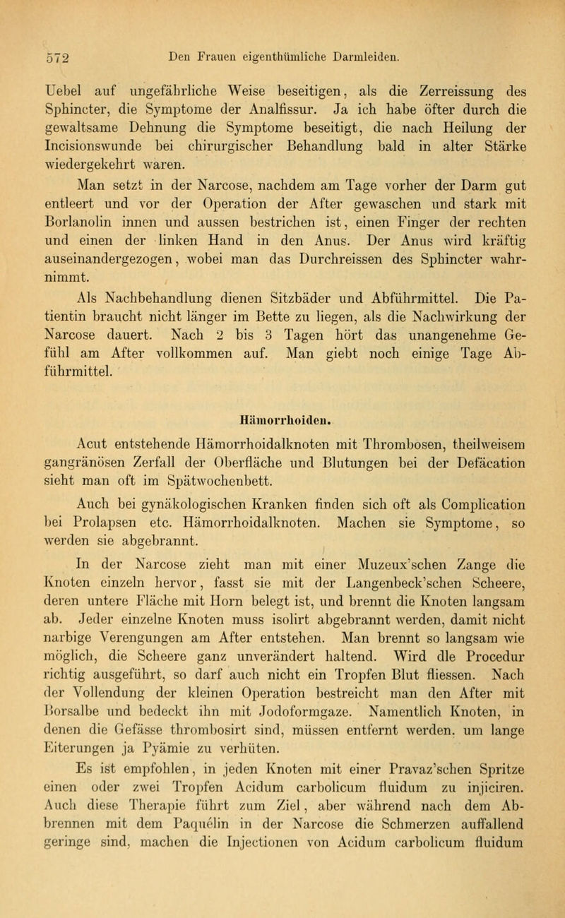 Uebel auf ungefährliche Weise beseitigen, als die Zerreissung des Sphincter, die Symptome der Analtissur. Ja ich habe öfter durch die gewaltsame Dehnung die Symptome beseitigt, die nach Heilung der Incisionswunde bei chirurgischer Behandlung bald in alter Stärke wiedergekehrt waren. Man setzt in der Narcose, nachdem am Tage vorher der Darm gut entleert und vor der Operation der After gewaschen und stark mit Borlanolin innen und aussen bestrichen ist, einen Finger der rechten und einen der linken Hand in den Anus. Der Anus wird kräftig auseinandergezogen, wobei man das Durchreissen des Sphincter wahr- nimmt. Als Nachbehandlung dienen Sitzbäder und Abführmittel. Die Pa- tientin braucht nicht länger im Bette zu liegen, als die Nachwirkung der Narcose dauert. Nach 2 bis 3 Tagen hört das unangenehme Ge- fühl am After vollkommen auf. Man giebt noch einige Tage Ab- führmittel. Hämorrhoiden. Acut entstehende Hämorrhoidalknoten mit Thrombosen, theilweisem gangränösen Zerfall der Oberfläche und Blutungen bei der Defäcation sieht man oft im Spätwochenbett. Auch bei gynäkologischen Kranken finden sich oft als Complication bei Prolapsen etc. Hämorrhoidalknoten. Machen sie Symptome, so werden sie abgebrannt. In der Narcose zieht man mit einer Muzeux'schen Zange die Knoten einzeln hervor, fasst sie mit der Langenbeck'schen Scheere, deren untere Fläche mit Hörn belegt ist, und brennt die Knoten langsam ab. Jeder einzelne Knoten muss isolirt abgebrannt werden, damit nicht narbige Verengungen am After entstehen. Man brennt so langsam wie möglich, die Scheere ganz unverändert haltend. Wird die Procedur richtig ausgeführt, so darf auch nicht ein Tropfen Blut fliessen. Nach der Vollendung der kleinen Operation bestreicht man den After mit I)Orsalbe und bedeckt ihn mit Jodoformgaze. Namentlich Knoten, in denen die Gefässe thrombosirt sind, müssen entfernt werden, um lange Eiterungen ja Pyämie zu verhüten. Es ist empfohlen, in jeden Knoten mit einer Pravaz'schen Spritze einen oder zwei Tropfen Acidum carbolicum fluidum zu injiciren. Auch diese Therapie führt zum Ziel, aber während nach dem Ab- brennen mit dem Paquelin in der Narcose die Schmerzen auffallend geringe sind, machen die Injectionen von Acidum carbolicum fluidum