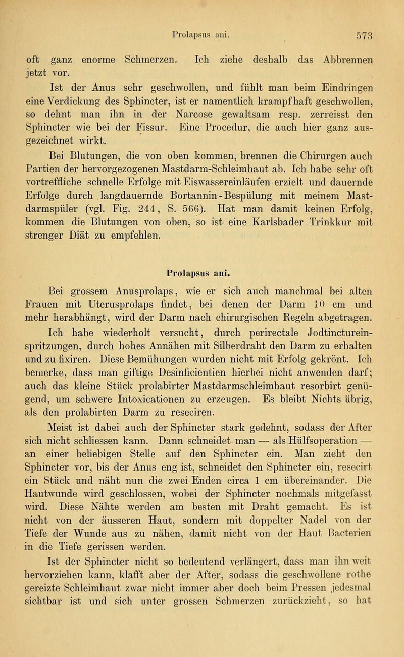 oft ganz enorme Schmerzen. Ich ziehe deshalb das Abbrennen jetzt vor. Ist der Anns sehr geschwollen, und fühlt man beim Eindringen eine Verdickung des Sphincter, ist er namentlich krampfhaft geschwollen, so dehnt man ihn in der Narcose gewaltsam resp. zerreisst den Sphincter wie bei der Fissur. Eine Procedur, die auch hier ganz aus- gezeichnet wirkt. Bei Blutungen, die von oben kommen, brennen die Chirurgen auch Partien der hervorgezogenen Mastdarm-Schleimhaut ab. Ich habe sehr oft vortreffliche schnelle Erfolge mit Eiswassereinläufen erzielt und dauernde Erfolge durch langdauernde Bortannin - Bespülung mit meinem Mast- darmspüler (vgl. Fig. 244, S. 566). Hat man damit keinen Erfolg, kommen die Blutungen von oben, so ist eine Karlsbader Trinkkur mit strenger Diät zu empfehlen. Prolapsus ani. Bei grossem Anusprolaps, wie er sich auch manchmal bei alten Frauen mit Uterusprolaps findet, bei denen der Darm 10 cm und mehr herabhängt, wird der Darm nach chirurgischen Regeln abgetragen. Ich habe wiederholt versucht, durch perirectale Jodtincturein- spritzungen, durch hohes Annähen mit Silberdraht den Darm zu erhalten und zu fixiren. Diese Bemühungen wurden nicht mit Erfolg gekrönt. Ich bemerke, dass man giftige Desinficientien hierbei nicht anwenden darf; auch das kleine Stück prolabirter Mastdarmschleimhaut resorbirt genü- gend, um schwere Intoxicationen zu erzeugen. Es bleibt Nichts übrig, als den prolabirten Darm zu reseciren. Meist ist dabei auch der Sphincter stark gedehnt, sodass der After sich nicht schliessen kann. Dann schneidet man — als Hülfsoperation — an einer beliebigen Stelle auf den Sphincter ein. Man zieht den Sphincter vor, bis der Anus eng ist, schneidet den Sphincter ein, resecirt ein Stück und näht nun die zwei Enden circa 1 cm übereinander. Die Hautwunde wird geschlossen, wobei der Sphincter nochmals mitgefasst wird. Diese Nähte werden am besten mit Draht gemacht. Es ist nicht von der äusseren Haut, sondern mit doppelter Nadel von der Tiefe der Wunde aus zu nähen, damit nicht von der Haut Bacterien in die Tiefe gerissen werden. Ist der Sphincter nicht so bedeutend verlängert, dass man ihn weit hervorziehen kann, klafft aber der After, sodass die geschwollene rothe gereizte Schleimhaut zwar nicht immer aber doch beim Pressen jedesmal sichtbar ist und sich unter grossen Schmerzen zurückzieht, so hat