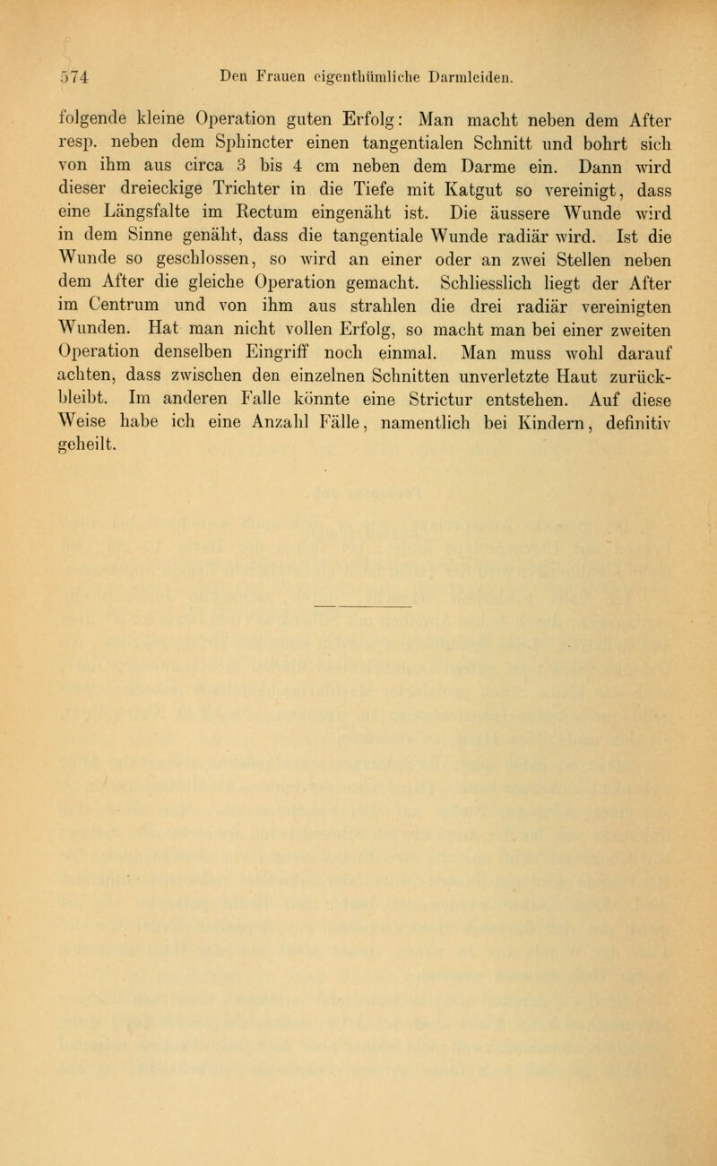 folgende kleine Operation guten Erfolg: Man macht neben dem After resp. neben dem Spliincter einen tangentialen Schnitt und bohrt sich von ihm aus circa 3 bis 4 cm neben dem Darme ein. Dann wird dieser dreieckige Trichter in die Tiefe mit Katgut so vereinigt, dass eine Längsfalte im Rectum eingenäht ist. Die äussere Wunde wird in dem Sinne genäht, dass die tangentiale Wunde radiär wird. Ist die Wunde so geschlossen, so wird an einer oder an zwei Stellen neben dem After die gleiche Operation gemacht. Schliesslich liegt der After im Centrum und von ihm aus strahlen die drei radiär vereinigten Wunden. Hat man nicht vollen Erfolg, so macht man bei einer zweiten Operation denselben Eingriff noch einmal. Man muss wohl darauf achten, dass zwischen den einzelnen Schnitten unverletzte Haut zurück- bleibt. Im anderen Falle könnte eine Strictur entstehen. Auf diese Weise habe ich eine Anzahl Fälle, namentlich bei Kindern, definitiv geheilt.