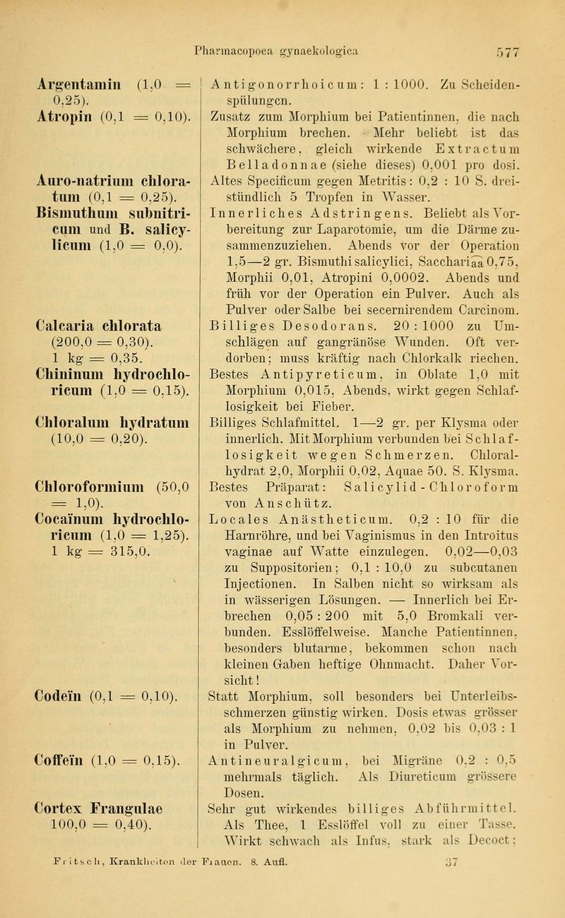 rii!i!'inacopoe;i gynaekologica 0/ / Argeiitamiii (1.0 = 0,25). Atropiii (0.1 = 0,10). Auro-iiatrium chlora- tum (0,1 = 0,2.5). Bismutliiim subnitri- cum und B. salicy- licum (1.0 = 0,0). Calcaria chlorata (200.0 = 0,30). 1 kg- = 0,35/ Cliiniiium hydrochlo- ricum (1,0 = 0,15). Chloralum hydratum (10,0 = 0,20). Chloroformiiim (50,0 = 1,0). Cocaimmi liydrochlo- riciim (1,0 = 1,25). 1 kg = 315,0. Codeiii (0,1 = 0,10). Coffein (1.0 = 0,1.5). Cortex Frangulae 100,0 = 0,40). A nti gonorrlio i c um : 1 : 1000. Zu Scheiden- spülungcii. Zusatz zum Moi'pliium bei Patientinnen, die nach Morphium brechen. Mehr beliebt ist das schwächere, gleich wirkende Ext r actum Belladonnae (siehe dieses) 0,001 pro dosi. Altes Specificum gegen Metritis: 0,2 : 10 S. drei- stündlich 5 Tropfen in Wasser. Innerliches Adstringens. Beliebt als Vor- bereitung zur Laparotomie, um die Därme zu- sammenzuziehen. Abends vor der Operation 1,5—2 gr. Bismuthisalicylici, Sacchari^0,75, Morphii 0,01, Atropini 0,0002. Abends und früh vor der Operation ein Pulver. Auch als Pulver oder Salbe bei secernii^endem Carcinom. Billiges Desodorans. 20:1000 zu Um- schlägen auf gangränöse Wunden. Oft ver- dorben; muss kräftig nach Chlorkalk riechen. Bestes Antipyreticum, in Oblate 1,0 mit Morphium 0,015, Abends, wirkt gegen Schlaf- losigkeit bei Fieber. Billiges Schlafmittel. 1—2 gr. per Klysma oder innerlich. Mit Morphium verbunden bei Schlaf- losigkeit wegen Schmerzen. Chloral- hydrat 2,0, Morphii 0,02, Aquae 50. S. Klysma. Bestes Präparat: Salicylid-Chloroform von An schütz. Locales Anästheticum. 0,2 : 10 für die Harnröhre, und bei Vaginismus in den Introitus vaginae auf Watte einzulegen. 0,02—0,03 zu Suppositorien; 0,1 : 10,0 zu subcutanen Injectionen. In Salben nicht so wirksam als in wässerigen Lösungen. — Innerlich bei Er- brechen 0,05: 200 mit 5,0 Bromkali ver- bunden. Esslöffelweise. Manche Patientinnen, besonders blutarme, bekommen schon nach kleinen Gaben heftige Ohnmacht. Daher Vor- sicht ! Statt Morphium, soll besonders bei Unterleibs- schmerzen günstig wirken. Dosis etwas grösser als Morphium zu nehmen, 0,02 bis 0,03 : 1 in Pulver. A n t i n e u r a 1 g i c u m , bei mehrmals täglich. Als Dosen. Sehr gut wirkendes billiges Abführmittel. Als Thee, 1 Esslöffel voll zu einer Tasse. Wirkt schwach als Infus, stark als Decoct; Migräne 0.2 : 0,5 Diureticum grössere Itscli, Krank)u'i ton der Fiaacn. 8. Aufl.