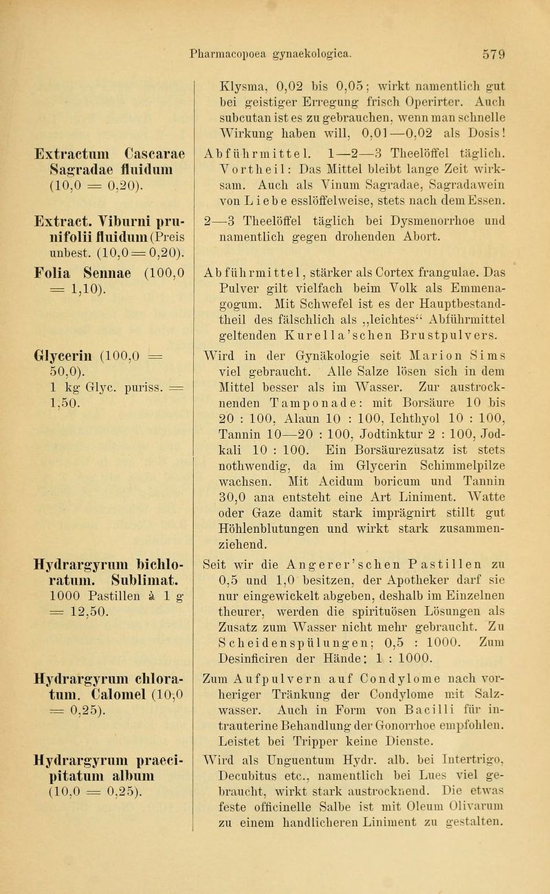 Extractum Cascarae Sasradae fluidum (10,0 = 0,20). Extract. Tiburni pru- nifolii fluidum (Preis imbest. (10,0 = 0,20). Folia Sennae (100,0 = 1,10). Glyceriu (100,0 = 50,0). 1 kg- Glj^c. puriss. 1.50. Hydrargyrum bichlo- ratuni. Sublimat. 1000 Pastillen ä 1 g- = 12,50. Hydrargyrum chlora- tum. Calomel (10,0 = 0,25). Hydrargyrum praeci- pitatum album (10,0 = 0,25). Klysma, 0,02 bis 0,05; wirkt namentlich gut bei geistiger Erregung frisch Opcrirter. Auch subcutan ist es zu gebrauchen, wenn man schnelle Wirkung haben will, 0,01—0,02 als Dosis! Abführmittel. 1—2—3 Theelöffel täglich. V 0 r t h e i 1: Das Mittel bleibt lange Zeit wirk- sam. Auch als Vinum Sagradae, Sagradawein von Liebe esslöffelweise, stets nach dem Essen. 2—-3 Theelöffel täglich bei Dysmenorrhoe und namentlich gegen drohenden Abort. Ab führmittel, stärker als Cortex frangulae. Das Pulver gilt vielfach beim Volk als Emmeua- gogum. Mit Schwefel ist es der Hauptbestand- theil des fälschlich als ,,leichtes Abführmittel geltenden Kurella'schen Brustpulvers. Wird in der Gynäkologie seit Marion Sims viel gebraucht. Alle Salze lösen sich in dem Mittel besser als im Wasser. Zur austrock- nenden Tamponade: mit Borsäure 10 bis 20 : 100, Alaun 10 : 100, Ichthyol 10 : 100, Tannin 10—20 : 100, Jodtinktur 2 : 100, Jod- kali 10 : 100. Ein Borsäurezusatz ist stets nothwendig, da im Glycerin Schimmelpilze wachsen. Mit Acidum boricum und Tannin 30,0 ana entsteht eine Art Liniment. Watte oder Gaze damit stärk imprägnirt stillt gut Höhlenblutungen und wirkt stark zusammen- ziehend. Seit wir die Angerer'sehen Pastillen zu 0,5 und 1,0 besitzen, der Apotheker darf sie nur eingewickelt abgeben, deshalb im Einzelnen theurer, werden die Spirituosen Lösungen als Zusatz zum Wasser nicht mehr gebraucht. Zu Scheidenspülungen; 0,5 : 1000. Zum Desinficiren der Hände: 1 : 1000. Zum Aufpulvern auf Condylome nach vor- heriger Tränkung der Condylome mit Salz- wasser. Auch in Form von Bacilli für in- trauterine Behandlung der Gonorrhoe empfohlen. Leistet bei Tripper keine Dienste. Wird als Unguentum Hydr. alb. bei Intertrigo, Decubitus etc., namentlich bei Lues viel ge- braucht, wirkt stark austrocknend. Die etwas feste oflicinelle Salbe ist mit Oleum Olivarum zu einem handlicheren Liniment zu gestalten.