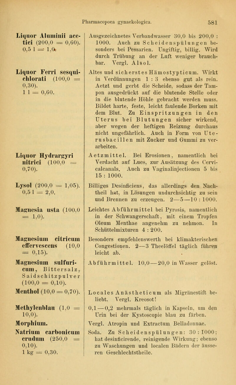 Liquor Aluminii ace- tici (200,0 = 0,60). 0,5 1 — 1.0: Liquor Ferri sesqui- clilorati (100,0 = 0,30). 1 1 = 0,60. Liquor Hytlrargyri nitrici (100,0 = 0,70). Lysol (200,0 = 1,05). 0,5 1 = 2,0. Magnesia usta (100.0 = LO). Magnesium citricum effervescens (10.0 = 0,15). Magnesium sulfuri- cuni, Bittersalz, Saidschitzpulver (100,0 = 0,10). Menthol (10,0 = 0,70). Methylenblau (1.0 = 10,0). Morphium. Natrium carbonicum crudum (250.0 = 0,10). 1kg = 0,30. Ausgezeichnetes Verbandwasser 30,0 bis 200,0 : 1000. Auch zu Scheidenspülungen be- sonders bei Pessarien. Ungiftig, billig. Wird durch Trübung an der Luft weniger brauch- bar. Vergl. Alsol. Altes und sicherstes Hämostypticum. Wirkt in Verdünnungen 1 : 3 ebenso gut als rein. Aetzt und gerbt die Scheide, sodass der Tam- pon ausgedrückt auf die blutende Stelle oder in die blutende Höhle gebracht werden muss. Bildet harte, feste, leicht faulende Borken mit dem Blut. Zu Einspritzungen in den Uterus bei Blutungen sicher wirkend, aber wegen der heftigen Reizung durchaus nicht ungefährlich. Auch in Form von Ute- rusbacillen mit Zucker und Gummi zu ver- arbeiten. Aetzmittel. Bei Erosionen, namentlich bei Verdacht auf Lues, zur Ausätzung des Cervi- calcanals. Auch zu Vaginalinjectionen 5 bis 15 : 1000. Billiges Desinficiens, das allerdings den Nach- theil hat, in Lösungen undurchsichtig zu sein und Brennen zu erzeugen. 2—5—10 : 1000. Leichtes Abführmittel bei Pyrosis, namentlich in der Schwangerschaft, mit einem Tropfen Oleum Menthae angenehm zu nehmen. In Schüttelmixturen 4 : 200. Besonders empfehlenswerth bei klimakterischen Congestionen. 2—3 Theelöffel täglich führen leicht ab. Abführmittel. 10.0 — 20.0 in Wasser gelöst. Locales Anästheticum als Migränestift be- liebt. Vergl. Kreosot! 0,1—0,2 mehrmals täglich in Kapseln, um den Urin bei der Kystoscopie blau zu färben. Vergl. x\tropin und Extractum Belladonnae. Soda. Zu S c h ei d e n s p ü 1 u n g e n: 30:1000: hat desinlicirende, reinigende Wirkung; ebenso zu Waschungen und localen Bädern der äusse- ren Geschlechtstheile.