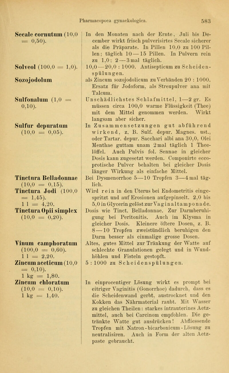 Secale cornutiim (10.0 = 0,50j. Solveol (100,0 = 1,0). Sozojodoluni Sulfoiialiim (1.0 = 0,10). Siilfur (lepuratnm (10,0 = 0,05j. Tinctura Belladonnae (10,0 = 0,15). Tinctura Jodi (100,0 = 1,45). 1 1 = 4,20. Tinctura Opii simplex (10,0 = 0,20). Vinum camphoratum (100,0 = 0.60). 1 1 = 2,20. Zincum aceticum (10,0 = 0,10). 1 kg = 1,80. Zincum chloratum (10,0 = 0,10). 1 kg = 1,40. In den Monaten nach der Ernte. Juli bis De- cember wirkt frisch pulverisirtes Secalc sicherer als die Präparate. In Pillen 10,0 zu 100 Pil- len; täglich 10 —15 Pillen. In Pulvern rein zu 1,0; 2 — 3 mal täglich. 10,0 — 20,0 : 1000. Antisepticum zu Scheiden- spülungen. als Zincum sozojodolicum zuA'erbänden 20 : 1000. Ersatz für Jodoform, als Streupulver ana mil Talcum. Unschädlichstes Schlafmittel, 1—2 gr. Es müssen circa 100,0 warme Flüssigkeit (Thee) mit dem Mittel genommen werden. Wirkt langsam aber sicher. In Zusammensetzungen gut abführend wirkend, z. B. Sulf. depur. Magnes. ust., oder Tartar. depur. Sacchari albi ana 30,0, Olei Menthae guttam unam 2 mal täglich 1 Thee- löffel. Auch Pulvis fol. Sennae in gleicher Dosis kann zugesetzt werden. Componirte ecco- protische Pulver behalten bei gleicher Dosis länger Wirkung als einfache Mittel. Bei Dysmenorrhoe 5—10 Tropfen 3—4 mal täg- lich. Wird rein in den Uterus bei Endometritis einge- spritzt und auf Erosionen aufgepinselt. 2.0 bis 5,0 in Grlycerin gelöst zur Vaginaltamponade. Dosis wie Tinct. Belladonnae. Zur Darmberuhi- gung bei Peritonitis. Auch im Klysma in gleicher Dosis. Kleinere öftere Dosen, z. B. 8 —10 Tropfen zweistündlich beruhigen den Darm besser als einmalige grosse Dosen. Altes, gutes Mittel zur Tränkung der Watte auf schlechte Granulationen gelegt und in Wund- hölilen und Fisteln gestopft. 5 : 1000 zu Scheidenspülungen. In einprocentiger Lösung wirkt es prompt bei eitriger Vaginitis (Gonorrhoe) dadurch, dass es die Scheidenwand gerbt, austrocknet und den Kokken das Nährmaterial raubt. Mit Wasser zu gleichen Theilen: starkes intrauterines Aetz- mittel, auch bei Carcinom empfohlen. Die ge- tränkte Watte gut ausdrücken! Abfliessende Tropfen mit Natron-bicarbonicum-Lösung zu neutralisiren. Auch in Form der alten Aetz- paste gebraucht.