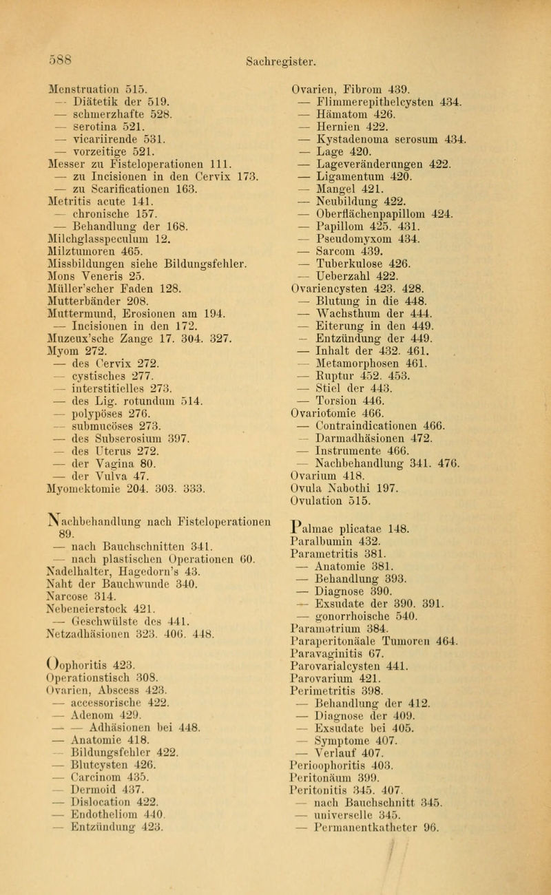 Menstruation 515. -- Diätetik der 519. — schmerzhafte 528. — serotina 521. — vicariirende 531. — vorzeitige 521. Messer zu Fisteloperationen 111. — zu Incisiouen in den Cervix 173. — zu Scarificationeu 163. Metritis acute 141. — chronische 157. — Behandlung der 168. Milchglasspeculum 12. Milztunioren 465. Missbilduugen siehe Bildungsfehler. Mens Veneris 25. Müller'scher Faden 128. Mutterhänder 208. Muttermund, Erosionen am 194. — Incisiouen in den 172. Muzeux'sche Zange 17. 304. 327. Myom 272. — des Cervix 272. — cystisches 277. — interstitielles 273. — des Lig. rotundum 514. — polypöses 276. — submucöses 273. — des Subserosium 397. — des Uterus 272. — der Vagina 80. — der Vulva 47. Myoniektomie 204. 303. 333. Nachbehandlung nach Fistcloperationen 89. — nach Bauchsclinitten 341. — nach plastischen Operationen 60. Nadelhalter, Hagedorn's 43. Naht der Bauchwunde 340. Narcose 314. Nebeneierstock 421. — Geschwülste des 441. Netzadhäsioncn 323. 406. 448. Oophoritis 423. Operationstisch 308. Ovarien, Abscess 423. — accessorische 422. — Adenom 429. — — Adhäsionen bei 448. — Anatomie 418. Bildungsfchlcr 422. — Blutcysten 426. — Carcinom 435. — Dermoid 437. — Dislocation 422. — Endotheliom 440. — Entzündung 423. Ovarien, Fibrom 439. — Flimmerepithelcysten 434. — Hämatom 426. — Hernien 422. — Kystadeuoma serosum 434. — Lage 420. — Lageveräuderiingen 422. — Ligamentum 420. — Mangel 421. — Neubildung 422. — Oberflächenpapillom 424. — Papillom 425. 431. — Pseudomyxom 434. — Sarcom 439. — Tuberkulose 426. — Ueberzahl 422. Ovariencysten 423. 428. — Blutung in die 448. — Wachsthum der 444. — Eiterung in den 449. — Entzündung der 449. — Inhalt der 432. 461. — Metamorphosen 461. — Ruptur 452. 453. — Stiel der 443. — Torsion 446. Ovariotomie 466. — Contraindicationen 466. — Darmadhäsionen 472. — Instrumente 466. — Nachbehandlung 341. 476. Ovarium 418. Ovula Nabothi 197. Ovulation 515. 1 almae plicatae 148. Paralbumin 432. Parametritis 381. — Anatomie 381. — Behandlung 393. — Diagnose 390. — Exsudate der 390. 391. — gonorrhoische 540. Paramstrium 384. l'arapcritonäale Tumoren 464. Paravaginitis 67. Parovarialcysteu 441. Parovarium 421. Perimetritis 398. — Behandlung der 412. — Diagnose der 409. — Exsudate bei 405. ~ Symptome 407. — Verlauf 407. Perioophoritis 403. Pcritonäum 399. Peritonitis 345. 407. — nach Bauchschnitt 345. — universelle 345. — Peimanentkatheter 96.