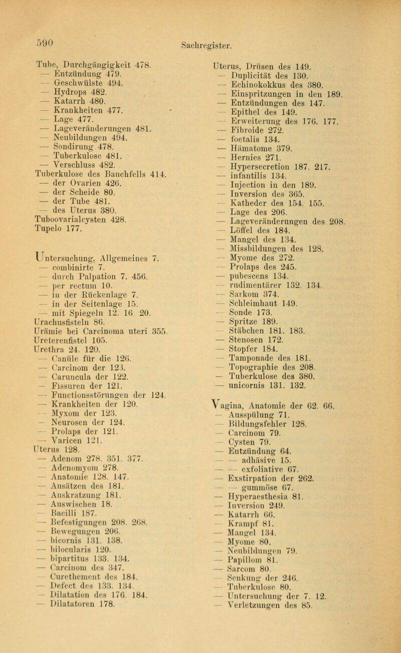 Tube, Diirchoäiigigkoit 478. — Entzündung 479. — Gescliwülste 494. — Hydrops 482. — Katarrh 480. — Krankheiten 477. — Lage 477. — Lageveränderungon 481. — Neubildungen 494. — Sondiruug 478. — Tuberkulose 481. — Verschluss 482. Tuberkulose des Bauchfells 414. — der Ovarien 420. — der Scheide 80. — der Tube 481. — des Uterus 380. Tuboovarialcysteu 428. Tupelo 177. Untersuchung, Allgemeines 7. — coinbinirte 7. — durch Palpation 7. 456. — per rectum 10. — iu der Rückenlage 7. — in der Seitenlage 15. — mit Spiegeln 12. 16. 20. Urachusfisteln 86. Urämie bei Carcinoma uteri 355. Urcterenfistel 105. Urethra 24. 12Ü. — Canüle für die 120. — Carcinom der 12 3. — Caruncula der 122. — Fissuren der 121. — Functionsstörungen der 124. — Krankheiten der 120. — - Myxom der 123. — Neurosen der 124. — Prolaps der 121. — Varicen 121. Uterus 128. — Adenom 278. 351. 377. — Adenomyoin 278. — Anatomie 128. 147. — Ausätzen des 181. — Auskratzung 181. — Auswischen 18. — Bacilli 187. — Befestigungen 208. 208. — Bewegungen 20<i. — bicornis 131. 138. — bilocularis 120. — bipartitus 133. 134. — Carcinom des 347. Curethemeiit des 184. — Defect des 133. 134. - Dilatation des 170. 184. — Dilatatoren 178. Uterus, Drüsen des 149. ~ Duplicität des 130. — Echinokokkus des 380. — Einspritzungen in den 189. — Entzündungen des 147. ~ Epithel des 149. — Erweiterung des 170. 177. — Fibroide 272. — foetalis 134. — Hämatome 379. — Hernies 271. — Hypersecretion 187. 217. — infantilis 134. — Injection in den 189. — Inversion des 305. — Katheder des 154. 155. — Lage des 206. — Lageveränderungen des 208. — Löffel des 184. — Mangel des 134. — Missbildungen des 128. — Myome des 272. — Prolaps des 245. — pubescens 134. — rudimentärer 132. 134. — Sarkom 374. — Schleimhaut 149. — Sonde 173. — Spritze 189. - Stäbchen 181. 183. — Stenosen 172. — Stopfer 184. — Tamponade des 181. — Topographie des 208. — Tuberkulose des 380. — unicoruis 131. 132. Vagina, Anatomie der 62. CO. Ausspülung 71. — Bildungsfehler 128. — Carcinom 79. — Cysten 79. — Entzündung 64. — — adhäsive 15. — — exfoliative 07. — Exstirpation der 262. — — gummöse 07. — Hyperaesthesia 81. — Inversion 249. — Katarrh 00. — Krampf 81. — Mangel 134. — Myome 80. — Neubildungen 79. — Papillom 81. — Sarcom 80. Senkung der 246. Tuberkulose 80. — Untersuchung der 7. 12. — Verletzungen des 85.