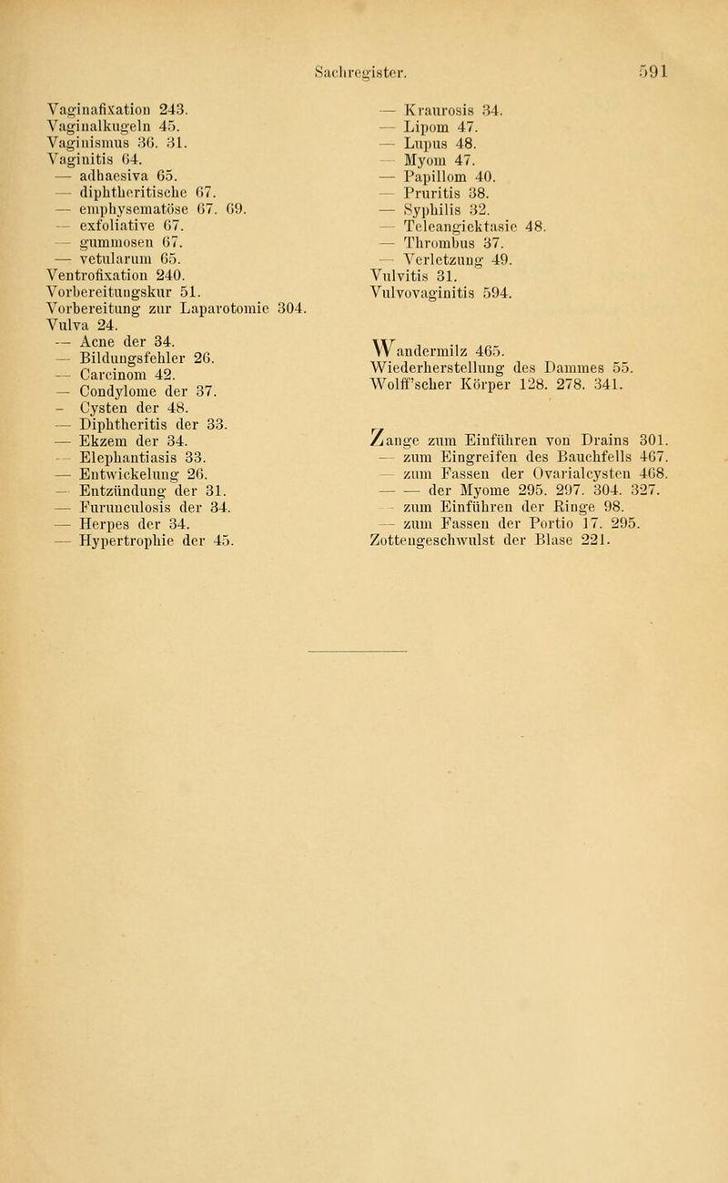 Saclirfty-istcr. 091 Vag-inafixatioii 243. Vaginalkugeln 45. Vaginismua 80. 31. Vaginitis 04. — adhacsiva 65. — (liphtlio.ritischc 07. — emphysematöse 07. 09. -- exfoliative 07. - gummösen 07. — vetularum 05. Ventrofixation 240. Vorbereituiigskur 51. Vorbereitung zur Laparotomie 304. Vulva 24. — Acne der 34. — Bildungsfehler 26. — Carcinom 42. — Condylome der 37. — Cysten der 48. — Diphtheritis der 33. — Ekzem der 34. -- Elephantiasis 33. — Entwickeluug 26. — Entzündung der 31. — Furnuculosis der 34. — Herpes der 34. — Hypertrophie der 45. — Kraurosia 34. — Lipom 47. — Lupus 48. — Myom 47. — Papillom 40. — Pruritis 38. — Syphilis 32. — Teleangiektasie 48. — Thrombus 37. — Verletzung 49. Vulvitis 31. Vulvovaginitis 594. Wandermilz 465. Wiederherstellung des Dammes 55. Wolff'scher Körper 128. 278. 341. ^ange zum Einführen von Drains 301. — zum Eingreifen des Bauchfells 407. — zum Fassen der Ovai'ialcysten 408. der Myome 295. 297. 304. 327. - zum Einführen der Ringe 98. — zum Fassen der Portio 17. 295. Zottengeschwulst der Blase 221.