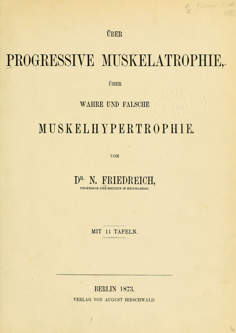 ÜBER PROGKESSIYE MUSKELATROPHIE, ÜBER WAHRE UND FALSCHE MUSKELHYPERTROPHIE. VON W N. FRIEDREICH, PROFESSOR DER MEDIZIN IN HEIDELBERG. MIT 11 TAFELN. BERLIN 1873. VERLAG VON AUGUST HIRSCHWALD. V