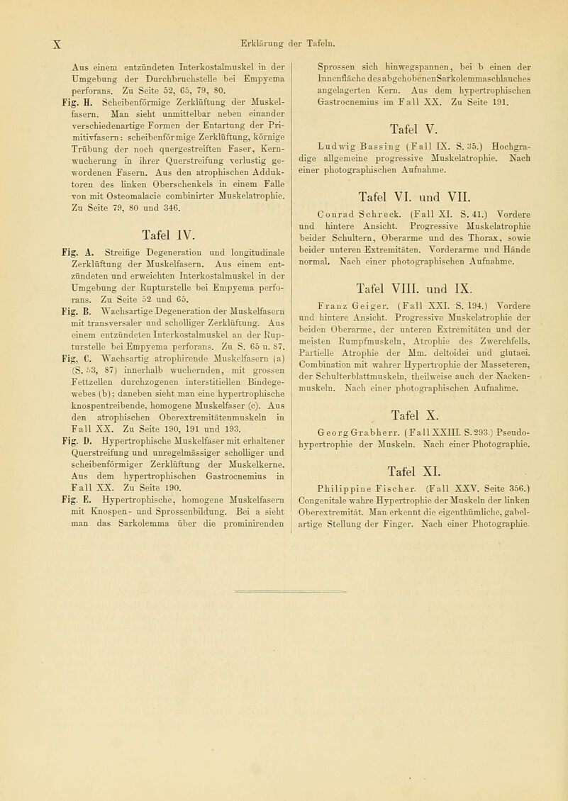 Aus einem entzündeten Interkostalmuskel in der Umgebmig der Durclibruchstelle bei Empyema perforans. Zu Seite 52, 65, 79, 80. Fig. H. Scheibenförmige Zerklüftung der Muskel- fasern. Man sieht unmittelbar neben einander verschiedenartige Formen der Entartung der Pri- mitiTfasem: scheibenförmige Zerklüftung, kömige Trübung der noch quergestreiften Faser, Kern- Wucherung in ihrer Querstreifung yerlustig ge- wordenen Fasern. Aus den atrophischen Adduk- toren des linken Oberschenkels iu einem Falle von mit Osteomalacie combiniiter Muskelatrophie. Zu Seite 79, 80 und 346. Tafel IV. Fig. Ä. Streifige Degeneration und longitudinale Zerklüftung der Muskelfasern. Aus einem ent- zündeten und erweichten Interkostalmuskel in der Umgebung der EuptursteUe bei Empyema perfo- rans. Zu Seite 52 und 65. Fig. B. Wachsartige Degeneration der Muskelfasern mit transversaler und schoUiger Zerklüftung. Ans einem entzündeten Interkostalmnskel an der Eup- tursteUe bei Emprema perforans. Zu S. 65 u. 87. Fig, C. Wachsartig atrophirende Muskelfasern (a) CS.-'iS, 871 innerhalb ■wuchernden, mit grossen Fettzellen durchzogenen interstitiellen Bindege- webes (b): daneben sieht man eine hypertrophische knospentreibende, homogene Muskelfaser (c). Aus den atrophischen Oberextremitätenmuskeln in Fall XX. Zu Seite 190, 191 und 193. Fig. D. Hypertrophische MuskeKaser mit erhaltener Querstreifung und unregelmässiger scholliger und scheibenförmiger Zerklüftung der Muskelkeme. Aus dem hypertrophischen Gastrocuemius in Fall XX. Zu Seite 190. Fig. E. Hypertrophische, homogene Muskelfasern mit Knospen- und Sprossenbüdung. Bei a sieht man das Sarkolemma über die prominirenden Sprossen sich hinwegspanuen, bei b einen der Innenfläche des abgehobenenSarkolemmaschlauches angelagerten Kern. Aus dem hypertrophischen Gastrocnemius im Fall XX. Zu Seite 191. Tafel V. Ludwig Bassing (Fall IX. S. 35.) Hochgra- dige allgemeine progressive Muskelatrophie. Nach einer photographischen Aufnahme. Tafel VI. und VH. Conrad Schreck. (FaU XI. S. 41.) Vordere und hintere Ansicht. Progressive Muskelatrophie beider Schultern, Oberarme und des Thorax, sowie beider unteren Extremitäten. Vorderarme und Hände normal. Nach einer photographischen Aufnahme. Tafel VIII. und IX. Franz Geiger. (Fall XXI. S. 194.) Vordere und hintere Ansicht. Progressive Muskelatrophie der beiden Oberarme, der unteren Extremitäten und der meisten Rumpfmuskeln, Ati-ophie des Zwerchfells. Partielle Atrophie der Mm. deltoidei und glutaei. Combination mit wahrer Hypertrophie der Masseteren, der Schulterblattmuskeln, theilweise auch der Nacken- muskeln. Nach einer photogi-aphischen Aufnahme. Tafel X. GeorgGrabherr. (FallXXHI. S.293.) Pseudo- hypertrophie der Muskeln. Nach einer Photographie. Tafel XL Philippine Fischer. (Fall XXV. Seite 356.) Congenitale wahi'e Hypertrophie der Muskeln der linken Oberextremität. Man erkennt die eigenthümliche, gabel- artige Stellung der Finger. Nach einer Photographie.