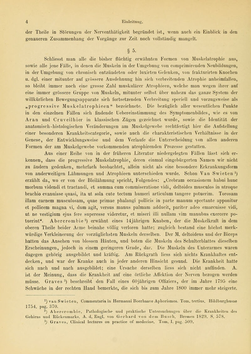 der Theile in Stürungen der Nerventbätigkeit begründet ist, wenn aucb ein Einblick in den genaueren Zusammenbang der Vorgänge zur Zeit nocb vollständig mangelt. §5. Scbliesst man alle die bisber flücbtig erwähnten Formen von Muskelatropbie aus, sowie alle jene Fälle, in denen die Muskeln in der Umgebung von comprimireuden Neubildungen, in der Umgebung von cbroniscb entzündeten oder luxirten Gelenken, von frakturirten Knocben n. dgl. einer mitunter auf grössere Ausdehnung hin sich verbreitenden Atrophie anheimfallen, so bleibt immer noch eine grosse Zahl muskulärer Atrophieeu, welche man wegen ihrer auf eine immer grössere Gruppe von Muskeln, mitunter selbst über nabezu das ganze System der willkürlichen Bewegungsapparate sich fortsetzenden Verbreitung speciell und vorzugsweise als „progressive Muskelatrophieeu bezeichnete. Die bezüglich aller wesentlichen Punkte in den einzelneu Fällen sich findende Uebereinstimmung des Symptomenbildes, wie es von Aran und Cruveilhier in klassischen Zügen gezeichnet wurde, sowie die Identität der anatomisch-histologischen Veränderungen am Muskelgewebe rechtfertigt hier die Aufstellung einer besonderen Krankheitscategorie, sowie aucb die charakteristischen Verhältnisse in der Genese, der Entwicklungsweise und dem Verlaufe die Unterscheidung von allen anderen Formen der am Muskelgewebe vorkommenden atrophirenden Prozesse gestatten. Aus einer Reihe von in der früheren Literatur niedergelegten Fällen lässt sich er- kennen, dass die progressive Muskelatrophie, deren einmal eingebürgerten Namen wir nicht zu ändern gedenken, mehrfach beobachtet, allein nicht als eine besondere Erkrankungsform von anderweitigen Lähmungen und Atrophieen unterschieden wurde. Schon Van Swieten^) erzählt da, wo er von der ßleilähmuug spricht, Folgendes: „Grebram occasionem habui hunc morbum videndi et tractandi, et summa cum commiseratione vidi, deltoides musculos in utroque brachio evanuisse quasi, ita ut sola cute tectum humeri articulum tangere potuerim. Torosam illam carnem musculosam, quae primae phalangi pollicis in parte manum spectante apponitur et pollicem magna vi, dum agit, versus mamxs palmam adducit, pariter adeo emarcuisse vidi, ut ne vestigium ejus fere superesse videretur, et miseri illi uullam vim manubus exercei'e po- tuerint. Abercrombie ^) erwähnt eines 14jährigen Knaben, der die Muskelkraft in dem oberen Theile beider Arme beinahe völlig verloren hatte; zugleich bestand eine höchst merk- würdige Verkleinerung der vorzüglichsten Muskeln derselben. Der M. deltoideus und der Biceps hatten das Ansehen von blossen Häuten, und boten die Muskeln des Schulterblattes dieselben Erscheinungen, jedoch in einem geringeren Grade, dar. Die Muskeln des Unterarmes waren dagegen gehörig ausgebildet und kräftig. Am Rückgrath liess sich nichts Krankhaftes ent- decken, und war der Kranke auch in jeder anderen Hinsicht gesund. Die Krankheit hatte sich nach und nach ausgebildet; eine Ursache derselben liess sich nicht auffinden. A. ist der Meinung, dass die Krankheit auf eine örtliche Affektion der Nerven bezogen werden müsse. Graves ') beschreibt den Fall eines 60jährigen Offiziers, der im Jahre 1795 eine Schwäche in der rechten Hand bemerkte, die sich bis zum Jahre 1800 immer mehr steigerte. ^) van Swieten, Commentaria iu Hermanni Boerhaave ApLorismos. Tom. tertius. Hildburghusae 1754. pag. 370. ^) Aberorombie, Pathologisclie und praktische Untersucliungen über die Krankheiten des Gehirns und Rückenmarks. A. d. Engl, von Gerhard von dem Busch. Bremen 1829. S. 578. ^) Graves, Glinical leetures on practice of medeciue. Tom. I. pag. 509.