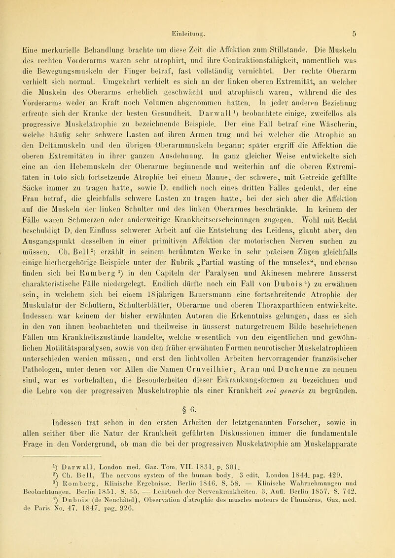Eiue merkuriello Behandluug- brachte um diese Zeit die Aftektion zum Stillstande. Die Muskeln des rechten Vorderarms waren sehr atrophirt, und ihre Contraktionsfähigkeit, namentlich was die Bewegungsmuskeln der Finger betraf, fast vollständig vernichtet. Der rechte Oberarm verhielt sich normal. Umgekehrt verhielt es sich an der linken oberen Extremität, an welcher die Muskeln des Überarms erheblich geschwächt und atropiiisch waren, während die des Vorderarms weder an Kraft noch Volumen abgenommen hatten. In jeder anderen Beziehung erfreute sich der Kranke der besten Gesundheit. DarwalP) beobachtete einige, zweifellos als progressive Miiskelatrophie zu bezeichnende Beispiele. Der eine Fall betraf eine Wäscherin, welche häufig sehr schwere Lasten auf ihren Armen trug und bei welcher die Atrophie an den Deltamuskeln und den übrigen Oberarmmuskeln begann; später ergriff die Affektion die oberen Extremitäten in ihrer ganzen Ausdehnung. In ganz gleicher Weise entwickelte sich eine an den Hebemuskeln der Oberarme beginnende und weiterhin auf die oberen Extremi- täten in toto sich fortsetzende Atrophie bei einem Manne, der schwere, mit Getreide gefüllte Säcke immer zu tragen hatte, sowie D. endlich noch eines dritten Falles gedenkt, der eine Frau betraf, die gleichfalls schwere Lasten zu tragen hatte, bei der sich aber die Affektion auf die Muskeln der linken Schulter und des linken Oberarmes beschränkte. In keinem der Fälle waren Schmerzen oder anderweitige Krankheitserscheinungen zugegen. Wohl mit Recht beschuldigt D. den Einffuss schwerer Arbeit auf die Entstehung des Leidens, glaubt aber, den Ausgangspunkt desselben in einer primitiven Affektion der motorischen Nerven suchen zu müssen. Ch. ßelP) erzählt in seinem berühmten Werke in sehr präcisen Zügen gleichfalls einige hierhergehörige Beispiele unter der Rubrik „Partial wasting of the muscles, und ebenso finden sich bei Romberg^) in den Capiteln der Paralysen und Akinesen mehrere äusserst charakteristische Fälle niedergelegt. Endlich dürfte noch ein Fall von Dubois'') zu erwähnen sein, in welchem sich bei einem 18jährigen Bauersmann eine fortschreitende Atrophie der Muskulatur der Schultern, Schulterblätter, Oberarme und oberen Thorasparthieen entwickelte. Indessen war keinem der bisher erwähnten Autoren die Erkenntniss gelungen, dass es sich in den von ihnen beobachteten und theilweise in äusserst naturgetreuem Bilde beschriebenen Fällen um Krankheitszustände handelte, welche wesentlich von den eigentlichen und gewöhn- lichen Motilitätsparalysen, sowie von den früher erwähnten Formen neurotischer Muskelatrophieeu unterschieden werden müssen, und erst den lichtvollen Arbeiten hervorragender französischer Pathologen, unter denen vor Allen die Namen Cruveilhier, Arau und Duchenne zu nennen sind, war es vorbehalten, die Besonderheiten dieser Erkrankungsformeu zu bezeichnen und die Lehre von der progressiven Muskelatrophie als einer Krankheit sni generis zu begründen. §6. Indessen trat schon in den ersten Arbeiten der letztgenannten Forscher, sowie in allen seither über die Natur der Krankheit geführten Diskussionen immer die fundamentale Frage in den Vordergrund, ob man die bei der progressiven Muskelatrophie am Muskelapparate 1) Darwall, London med. Gaz. Tom. VII. 1831. p. 301. ^) Ch. Bell, The nervous System of the human body. 3 edit. London 1844. pag. 429. ä) Romberg, Klinische Ergebnisse. Berlin 1846. S. 58. — Klinische Wahrnehmungen und Beobachtungen. Berlin 1851. S. 35. — Lehrbuch der Nervenkrankheiten. 3. Aufl. Berlin 1857. S. 742. *) Dubois (de Neuchälel), Observation d'atrophie des muscles moteurs de 1 humerus. Gaz. med. de Paris No. 47. 1847. pag. 926.