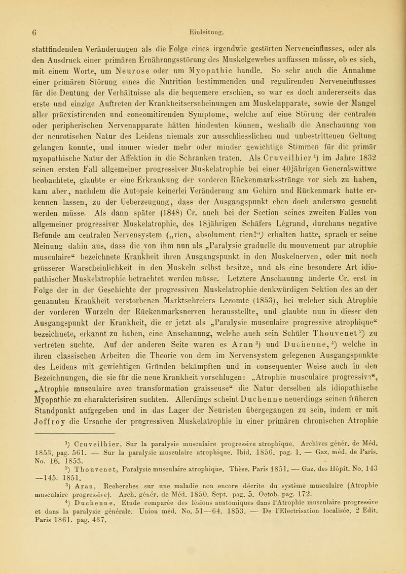 stattfindenden Veränderungen als die Folge eines irgendwie gestörten Nerveueinflusses, oder als den Ausdruck einer primären Ernährungsstörung des Muskelgewebes auffassen müsse, ob es sich, mit einem Worte, um Neurose oder um Myopathie handle. So sehr auch die Annahme einer primären Störung eines die Nutrition bestimmenden und regulirenden Nerveneinflusses für die Deutung der Verhältnisse als die bequemere erschien, so war es doch andererseits das erste und einzige Auftreten der Kranküeitserscheinuugen am Muskelapparate, sowie der Maugel aller präexistireuden und coucomitirenden Symptome, welche auf eine Störung der centralen oder peripherischen Nervenapparate hätten hindeuten können, weshalb die Anschauung von der neurotischen Natur des Leidens niemals zur ausschliesslichen und unbestrittenen Geltung gelangen konnte, und immer wieder mehr oder minder gewichtige Stimmen für die primär myopathische Natur der Affektion in die Schranken traten. Als Cruveilhier i) im Jahre 1832 seinen ersten Fall allgemeiner progressiver Muskelatrophie bei einer 40jährigen Generalswittwe beobachtete, glaubte er eine Erkrankung der vorderen Rückenmarksstränge vor sich zu haben, kam aber, nachdem die Autopsie keinerlei Veränderung am Gehirn und Rückenmark hatte er- kennen lassen, zu der Ueberzeugung, dass der Ausgangspunkt eben doch anderswo gesucht werden müsse. Als dann später (1848) Cr. auch bei der Sectiou seines zweiten Falles von allgemeiner progressiver Muskelatroplrie, des 18jährigen Schäfers Legrand, durchaus negative Befunde am centralen Nervensystem („rien, absolument nenl-') erhalten hatte, sprach er seine Meinung dahin aus, dass die von ihm nun als „Paralysie graduelle du monvement par atrophie musculaire bezeichnete Krankheit ihren Ausgangspunkt in den Muskelnerven, oder mit noch grösserer Warscheinlichkeit in den Muskeln selbst besitze, und als eine besondere Art idio- pathischer Muskelatrophie betrachtet werden müsse. Letztere Anschauung änderte Cr. erst in Folge der in der Geschichte der progressiven Muskelatrophie denkwürdigen Sektion des an der genannten Krankheit verstorbenen Marktschreiers Lecomte (1853), bei welcher sich Atrophie der vorderen Wurzeln der Rückenmarksnerven herausstellte, und glaubte nun in dieser den Ausgangspunkt der Krankheit, die er jetzt als „Paralysie musculaire progressive atrophique bezeichnete, erkannt zu haben, eine Anschauung, welche auch sein Schüler Thouvenet-) zu vertreten suchte. Auf der anderen Seite waren es Aran') und Duchenne,*) welche in ihren classischen Arbeiten die Theorie von dem im Nervensystem gelegenen Ausgangspunkte des Leidens mit gewichtigen Gründen bekämpften und in consequenter Weise auch in den Bezeichnungen, die sie für die neue Krankheit vorschlugen: ..Atrophie musculaire progressiv?, „Atrophie musculaire avec transformation graisseuse die Natur derselben als idiopathische Myopathie zu charakterisiren suchten. Allerdings scheint Duchenne neuerdings seinen früheren Standpunkt aufgegeben und in das Lager der Neuristeu übergegangen zu sein, indem er mit Joffroy die Ursache der progressiven Muskelatrophie in einer primären chronischen Atrophie ^) Cruveilhier, Snr la paralysie maseuiaire progressive atrophiqae, Archives gener. de Med. 1853. pag. 561. — Sar la paralysie mnsealaire atrophiqae. Ibid. 1856. pag. 1. — Gaz. med. de Paris. No. 16. 1853. ^) Thouvenet, Paralysie musculaire atrophique. These. Paris 1851. — Gaz. des Höpit. No. 143 —145. 1851. ^) Aran, Recherches sur une maladie non encore decrite du Systeme muscnlaire (Atrophie musculaire progressive). Areh. gener. de Med. 1850. Sept. pag. 5. Octob. pag. 172. ^j Duchenne, Etüde comparee des lesions anatomiques dans TAtrophie musculaire progressive et dans la paralysie generale. Union med. No. 51—64. 1853. — De l'Electrisation localisee. 2 Edit. Paris 1861. pag. 437.