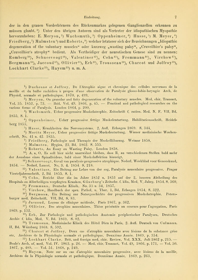 der in den grauen Vorderhörnern des Rückenmarkes gelegenen Ganglienzellen erkennen zu müssen glauljt. *) Unter den übrigen Autoren sind als Vertreter der idiopathischen Myopathie hervorzuheben: E. Meryon,-) Wachsmuth, ^3 Oppenheimer, ^) Hasse, ^) M. Meyer, ^) Friedberg,') Malmsteu^) und Roberts,') welcher letzterer sich der Bezeichnungen „Idiopathic degeneration of the vojiintary muscles oder kurzweg „wasting palsy, „Cruveiihier's palsy, „Cruveilhier's atrophy bedient. Als Vertheidiger der neurotischen Genese sind zu nennen: Romberg*), Schneevo ogf), Valentiner'-), Cohn*^), Frommann), Virchow), ßergmann^^), JaccoudJ, Ollivier'*), Erb*^), Trousseau-), Charcot und Joffroy^'), Lockhart Clarke^-), Hayem^') u. m. A. ') Duchenne et Joffroy, De l'Atrophie aigue et chronique des cellules nerveuses de la moelle et du bulbe rachidien k propos d'une Observation de Paralysie glosso-Iabio-laryngee Arch. de Physiol. normale et pathologique. 1870. p. 499. ^) Meryon, On granulär and fatty degeneration of the voluntary muscles. Med. chir. Transaot. Vol. 35. 1852. p. 73. — Ibid. Vol. 49. 1866. p. 45. — Practieal and pathologiciil researches on the various forms of Paralysis. London 1864. p. 200. ') Wachsrauth, lieber progressive Muskelatrophie. Zeitschrift f. ration. Med. N. F. VII. Bd. 1855. S. 1. ■*) Oppenheimer, Ueber progressive fettige Muskelentartung. Habilitationsschrift. Heidel- berg 1855. ^) Hasse, Krankheiten des Nervensystems. 2. Aufl. Erlangen 1869. S. 344. ^) Moritz Meyer, Ueber progressive fettige Muskelentartung. Wiener medizinische Wochen- schrift. No. 41 u. 42. 1855. ') Friedberg, Pathologie und Therapie der Muskellähmung. Weimar 1858. 8) Malmsten, Hygiea. 23. Bd. 1862. S. 555. ') Roberts, An Essay on Wasting Paisy. London 1858. ') A. a. O. Es soll hier nicht unerwähnt bleiben, dass K. an verschiedenen Stellen bald mehr der Annahme eines Spinalleidens, bald einer Muskelaffektion hinneigt. '*) Schneevoogt, Geval van paralysie progressive atrophique. Nederl. Weekblad voor Geneeskund. 1854. — Nederl. Lancet. No. 3, 4. 1854. S. 218. ■'^) Valentiner, Ein Beitrag zur Lehre von der sog. Paralysie musculaire progressive. Prager Vierteljahressehrift. 2. Bd. 1855. S. 1. '') Oohn, Bericht über die im Jahre 1852 u. 1853 auf der 2. inneren Abtheilung des Hospitals zu Allerheiligen verpflegten Kranken. Giinsburg's Zeitsehr. f. klin. Med. V. Jahrg. 1854. S. 360. ) Frommann, Deutsche Klinik. No. 33 u. 34. 1857. ) Virchow, Handbuch der spez. Pathol. u. Ther. 1. Bd. Erlangen 1854. S. 322. '^) Bergmann, Ein Beitrag zur Naturgeschichte der progressiven Muskelatrophie. Peters- burger med. Zeitschrift. VII. Bd. S. 83. '') Jaacoud, Le^ons de clinique medicale. Paris 1867. p. 362. '*) Olli vi er. Des atrophies musculaires. These presentee au concurs pour Tagregation. Paris 1869. p. 132. ^^) Erb, Zur Pathologie und pathologischen Anatomie peripherischer Paralysen. Deutsches Archiv f. klin. Med. V. Bd. 1869. S. 82. ^*') Trousseau, Medizinische Klinik des Hotel Dieu in Paris. 2. Aufl. Deutsch von Culmann. II. Bd. Würzburg 1868. S. 592. ^') Charcot et Joffroy, Deux eas d'atrophie musculaire avec lesions de la substance grise etc. Archives de la Physiologie normale et pathologique. Deuxieme Annee. 1869. p. 354. ^-) Lockhart Clarke, Brit. and foreign med. chir. Review. Vol. XXX. Juli 1862 p. 215.— Beale's Arch. of. med. Vol. IV. 1863. p. 26. — Med. chir. Transact. Vol. 49. 1866. p. 171. — Vol. 50. 1867. p. 489. — Vol. 51. 1868. p. 249. -') Hayem, Note sur un cas d'atrophie musculaire progressive, avec lesions de la moelle. Archives de la Physiologie normale et pathologique. Deuxieme Annee. 1869. p. 263.