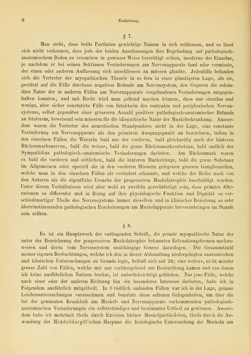 § 7- Man sieht, dass beide Partheien gewichtige Namen in sich schliessen, und es lässt sich nicht verkennen, dass jede der beiden Anschauungen ihre Begründung auf pathologisch- anatomischem Boden zu versuchen in gev\'isser Weise berechtigt schien, insoferne der Einzelne, je nachdem er bei seinen Sektionen Veränderungen am Nervenapparate fand oder vermisste, der einen oder anderen Auffassung sich anschliessen zu müssen glaubte. Jedenfalls befanden sich die Vertreter der myopathischen Theorie in so fern in einer günstigeren Lage, als sie, gestützt auf die Fälle durchaus negativer Befunde am Nervensystem, den Gegnern die sekun- däre Natur der in anderen Fällen am Nervenapparate vorgefundenen Veränderungen entgegen- halten konnten, und mit Recht wird man geltend machen können, dass nur einzelne und wenige, aber sicher constatirte Fälle von lutaktsein des centralen und peripherischen Nerven- systems, selbst gegenüber einer grösseren Anzahl positiver pathologisch-anatomischer Befunde an letzterem, beweisend sein müssten für die idiopathische Natur der Muskelerkrankung. Ausser- dem waren die Vertreter des neurotischen Standpunktes nicht in der Lage, eine constante Veränderung am Nervenapparate als den primären Ausgangspunkt zu bezeichnen, indem in den einzelnen Fällen die VPurzeln bald nur der vorderen, bald gleichzeitig auch der hinteren Rückenmarksnerven, bald die weisse, bald die graue Rückenmarkssubstanz, bald endlieh der Sympathikus pathologisch-anatomische Veränderungen darboten. Am Rückenmark waren es bald die vorderen und seitlichen, bald die hinteren Markstränge, bald die graue Substanz im Allgemeinen oder speciell die in den vorderen Hörnern gelegenen grossen Ganglienzellen, welche man in den einzelnen Fällen als verändert erkannte, und welche der Reihe nach von den Autoren als die eigentliche Ursache der progressiven Muskelatrophie beschuldigt wurden. Unter diesen Verhältnissen wird aber wohl zu zweifeln gerechtfertigt sein, dass primäre Alte- rationen so differenter und in Bezug auf ihre physiologische Funktion und Dignität so ver- schiedenartiger Theile des Nervensystems immer dieselben und in klinischer Beziehung so sehr übereinstimmenden pathologischen Erscheinungen am Muskelapparate hervorzubringen im Stande sein sollten. Es ist ein Hauptzweck der vorliegenden Schrift, die primär myopathische Natur der unter der Bezeichnung der progressiven Muskelatrophie bekannten Erkraukungsformeu nachzu- weisen und deren vom Nervensystem unabhängige Genese darzulegen. Die Gesanimtzahl meiner eigenen Beobachtungen, welche ich den in dieser Abhandlung niedergelegten anatomischen und klinischen Untersuchungen zu Grunde legte, beläuft sich auf 24; eine weitere, nicht minder grosse Zahl von Fällen, welche mir nur vorübergehend zur Beobachtung kamen und von denen ich keine ausführlichen Notizen besitze, ist unberücksichtigt geblieben. Nur jene Fälle, welche nach einer oder der anderen Richtung hin ein besonderes Interesse darboten, habe ich in Folgendem ausführlich mitgetheilt. In 6 tödtlich endenden Fällen war ich in der Lage, genaue Leichenuntersuchungen vorzunehmen und benutzte diese seltenen Gelegenheiten, um über die bei der genannten Krankheit am Muskel- und Nervenapparate vorkommenden pathologisch- anatomischen Veränderungen ein selbstständiges und bestimmtes Urtheil zu gewinnen. Ausser- dem habe ich mehrfach theils durch Escision kleiner Muskelpartikelchen, theils durch die An- wendung der Mi ddeldorpffsehen Harpune die histologische Untersuchung der Muskeln am