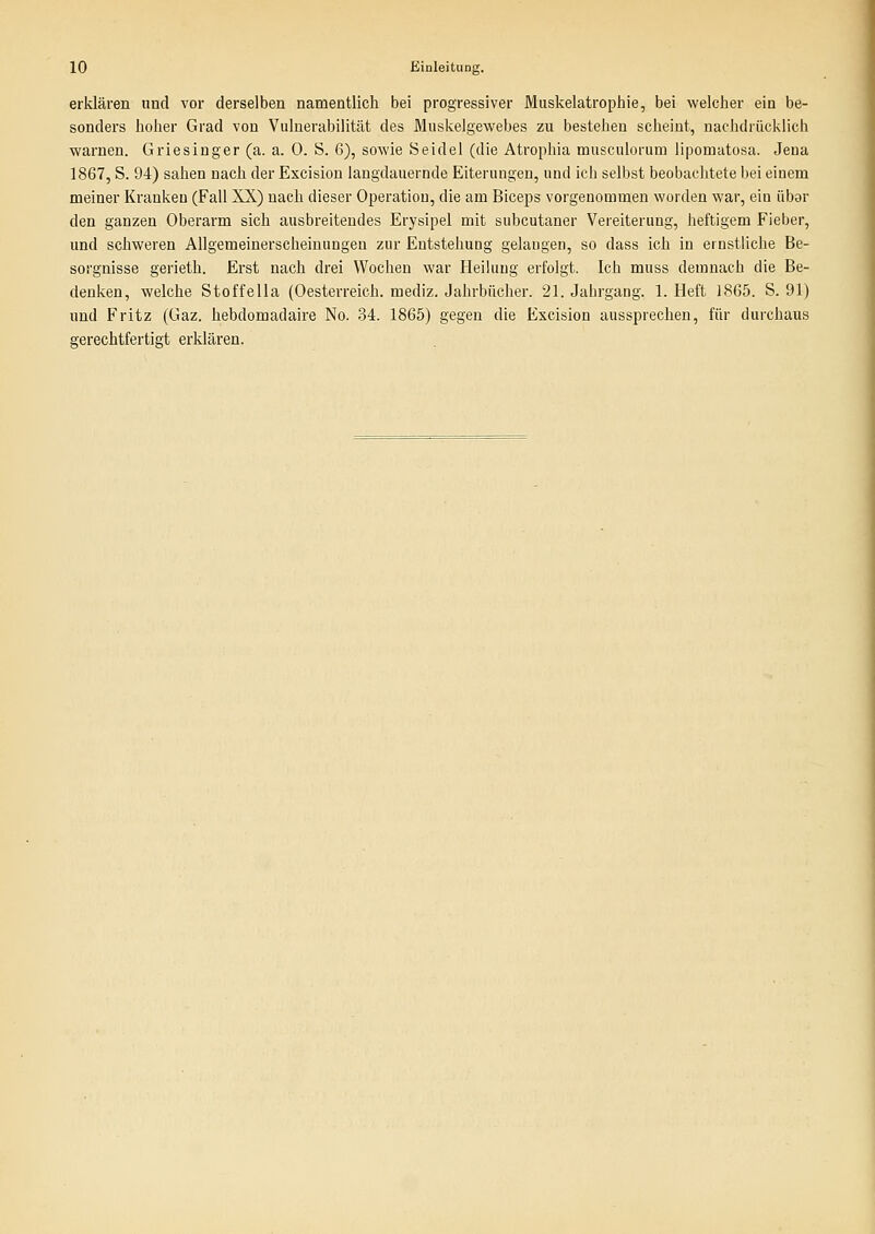 erklären und vor derselben namentlich bei progressiver Miiskelatrophie, bei welcher ein be- sonders hoher Grad von Vulnerabilität des Muskelgewebes zu bestehen scheint, nachdrücklich warnen. Griesinger (a. a. 0. S. 6), sowie Seidel (die Atrophia musculorum lipomatosa. Jena 1867, S. 94) sahen nach der Excision langdauernde Eiterungen, und ich selbst beobachtete bei einem meiner Kranken (Fall XX) nach dieser Operation, die am Biceps vorgenommen worden war, ein übor den ganzen Oberarm sich ausbreitendes Erysipel mit subcutaner Vereiterung, heftigem Fieber, und schweren Allgemeinersclieiuungeu zur Entstehung gelangen, so dass ich in ernstliche Be- sorgnisse gerieth. Erst nach drei Wochen war Heilung erfolgt. Ich muss demnach die Be- deniien, welche Stoffella (Oesterreich. mediz. Jahrbücher. 21. Jahrgang. 1. Heft 1865. S. 91) imd Fritz (Gaz. hebdomadaire No. 34. 1865) gegen die Excision aussprechen, für durchaus gerechtfertigt erklären.