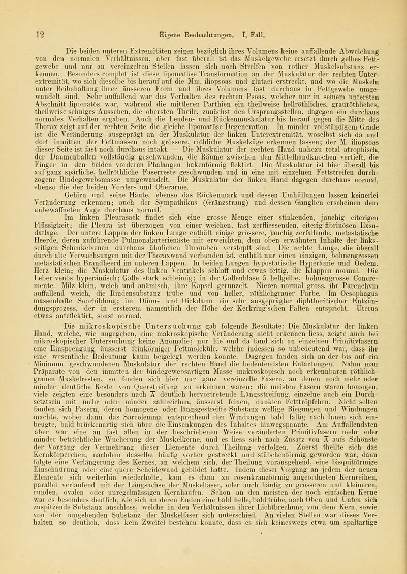 Die beiden unteren Extremitäten zeigen bezüglich ihres Volumens keine auffallende Abweichung von den normalen Verhältnissen, aber fast überall ist das Muskelgewebe ersetzt durch gelbes Fett- gewebe und nur an vereinzelten Stellen lassen sich noch Streifen von rother Muskelsubstanz er- kennen. Besonders complet ist diese lipomatöse T)-ansformation an der Muskulatur der rechten ünter- extremität, wo sich dieselbe bis herauf auf die Mm. iliopsoas und glutaei erstreckt, und wo die Muskeln unter Beibehaltung ihrer äusseren Form und ihres Volumens fast durchaus in Fettgewebe umge- wandelt sind. Sehr auffallend war das Verhalten des rechten Psoas, welcher nur in seinem untersten Abschnitt lipomatös war, während die mittleren Parthien ein theilweise hellröthliches, grauröthliches, theihveise sehniges Aussehen, die obersten Theile, zunächst den UrspruugssteUen, dagegen ein durchaus normales Verhalten ergaben. Auch die Lenden- und Rückenmuskulatur bis herauf gegen die Mitte des Thorax zeigt auf der rechten Seite die gleiche lipomatöse Degeneration. In minder vollständigem Grade ist die Veränderung ausgeprägt an der Muskulatur der linken Unterextremität, woselbst sich da und dort inmitten der Fettmassen noch grössere, röthliche Muskelzüge erkennen lassen; der M. iliopsoas dieser Seite ist fast noch durchaus intakt. — Die Muskulatur der rechten Hand nahezu total atrophisch, der Daumenballen vollständig geschwunden, die Räume zwischen den Mittelhaudknochen vertieft, die Finger in den- beiden vorderen Phalangen hakenförmig flektirt. Die Muskulatur ist hier überall bis auf ganz spärliche, hellröthliche Faserreste geschwunden und in eine mit einzelnen Fettstreifeu durch- zogene Bindegewebsmasse umgewandelt. Die Muskulatur der buken Hand dagegen durchaus normal, ebenso die der beiden Vorder- und Oberarme. Gehirn und seine Häute, ebenso das Rückenmark und dessen Umhüllungen lassen keinerlei Veränderung erkennen; auch der Sympathikus (Gränzstrang) und dessen Ganglien erscheinen dem unbewaffneten Auge durchaus normal. Im linken Pleurasack findet sich eine grosse Menge einer stinkenden, jauchig eiterigen Flüssigkeit; die Pleura ist überzogen von einer weichen, fast zerfliessenden, eiterig-fibrinösen Exsu- datlage. Der untere Lappen der linken Lunge enthält einige grössere, jauchig zerfallende, metastatische Heercle, deren zuführende Pulmoualarterienäste mit erweichten, dem oben erwähnten Inhalte der links- seitigen Scheukelveneu durchaus ähnlichen Thromben verstopft sind. Die rechte Lunge, die überall durch alte Verwachsungen mit der Thoraxwand verbunden ist, enthält nur einen einzigen, bohnengrossen metastatischen Brandheerd im unteren Lappen. In beiden Lungen hypostatische Hyperämie und Oedem. Herz klein; die Muskulatur des linken Ventrikels schlaff und etwas fettig, die Klappen normal. Die Leber venös hyperamisch; Galle stark schleimig; in der Gallenblase 5 hellgelbe, bohnengrosse Concre- meute. Milz klein, weich rmd anämisch, ihre Kapsel gerunzelt. Nieren normal gross, ihr Parenchym auffallend weich, die Rindensubstanz trübe und von hellei', röthlichgrauer Farbe. Im Oesophagus massenhafte Soorbildung; im Dünn- und Dickdarm ein sehr ausgeprägter diphtheritischer Entzün- dungsprozess, der in ersterem namentlich der Höhe der Kerkring'schen Falten entspricht. Uterus etwas anteflektirt, sonst normal. Die mikroskopische Untersuchung gab folgende Resultate: Die Muskulatur der linken Hand, welche, wie angegeben, eine makroskopische Veränderung nicht erkennen liess, zeigte auch bei mikroskopischer Untersuchung keine Anomalie; nur hie und da fand sich an einzelnen Primitivfasern eine Einsprengung äusserst feinkörniger Fettmoleküle, welche indessen so unbedeutend war, dass ihr eine wesentliche Bedeutung kaum beigelegt werden konnte. Dagegen fanden sich an der bis auf ein Minimum geschwundeuen Jluskulatur der rechten Hand die bedeutendsten Entartungen. Nahm man Präparate von den inmitten der bindegewebsartigeu Masse makroskopisch noch erkennbaren röthlich- grauen Muskelresten, so fanden sich hier nur ganz vereinzelte Fasern, an denen uoch mehr oder minder deutliche Reste von Querstreifung zu erkennen waren; die meisten Fasern waren homogen, viele zeigten eine besonders nach A deutlich hervortretende Längsstreifung, einzelne auch ein Durch- setztsein mit mehr oder minder zahb-eichen, äusserst feinen, dunklen Fetttröpfchen. Nicht selten fanden sich Fasern, deren homogene oder längsgestreifte Substanz wellige Bieguugeu und Windungen machte, wobei dann das Sarcolemma entsprechend den Windungen bald faltig nach Innen sich ein- beugte, bald brückenartig sich über die Einsenkungen des Inhaltes hiuwegspannte. Am Auffallendsten aber war eine an fast allen in der beschriebenen Weise veränderten Primitivfaseru mehr oder minder beträchtliche Wucherung der Muskelkerne, und es liess sich nach Zusatz von A aufs Schönste der Vorgang der Vermehrung dieser Elemente durch Theilung verfolgen. Zuerst theilte sich das Kernkörperchen, nachdem dasselbe häufig vorher gestreckt und släbcheuförmig geworden war, dann folgte eine Verlängerung des Kernes, an welchem sich, der Theilung vorausgehend, eine bisquitförmige Einschnürung oder eine quere Scheidewand gebildet hatte. Indem dieser Vorgang an jedem der neuen Elemente sich weiterhin mederholte, kam es dann zu rosenkranzförmig angeordneten Kernreihen, parallel verlaufend mit der Längsachse der Muskelfaser, oder auch häufig zu grösseren und kleineren, runden, ovalen oder unregelmässigen Kernhaufen. Schon an den meisten der noch einfachen Kerne war es besonders deutlich, wie sich an deren Enden eine bald helle, bald trübe, nach Oben und Unten sich zuspitzende Substanz anschloss, welche in den Verhältnissen ihrer Lichtbrechung von dem Kern, sowie von der umgebenden Substanz der Muskelfaser sich unterschied. An vielen Stellen war dieses Ver- halten so deutlich, dass kein Zweifel bestehen konnte, dass es sich keineswegs etwa um spaltartige