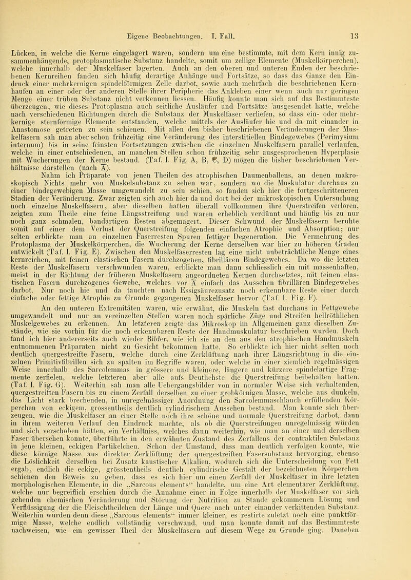 Lückeu, in welche die Kerne eingelagert waren, sondern um eine bestimmte, mit dem Kern innig zu- sammenhängende, protoplasmatische Substanz bandelte, somit um zellige Elemente (Muskelkörperchen), welche innerhalb der Muskelfaser lagerten. Auch an den oberen und unteren Enden der beschrie- benen Kerureihen fanden sich häufig derartige Anhänge und Fortsätze, so dass das Ganze den Ein- druck einer mehrkernigeu spindelförmigen Zelle darliot, sowie auch mehrfach die beschriebenen Kern- haufen an einer oder der anderen Stelle ihrer Peripherie das Ankleben einer wenn auch nur geringen Menge einer trüben Substanz nicht verkennen Hessen. Häufig konnte man sich auf das Bestimmteste überzeugen, wie dieses Protoplasma auch seitliche Ausläufer und Fortsätze 'ausgesendet hatte, welche nach verschiedenen Richtungen durch die Substanz der Muskelfaser verliefen, so dass ein- oder mehr- kernige sternförmige Elemente entstanden, welche mittels der Ausläufer hie und da mit einander in Anastomose getreten zu sein schienen. Mit allen den bisher beschriebenen Veränderungen der Mus- kelfasern sah man aber schon frühzeitig eine Veränderung des interstitiellen Bindegewebes (Perimysium internum) bis in seine feinsten Fortsetzungen zwischen die einzelnen Muskelfasern parallel verlaufen, welche in einer entschiedenen, an manchen Stellen schon frühzeitig sehr ausgesprochenen Hyperplasie mit Wucherungen der Kerne bestand. (Taf. 1. Fig. A, B, €1, D) mögen die bisher beschriebenen Ver- hältnisse darsteilen (nach A). Nahm ich Pi-äparate von jenen Theilen des atrophischen Daumenballeus, an denen makro- skopisch Nichts mehr von Muskelsubstanz zu sehen war, sondern wo die Muskulatur durchaus zu einer bindegewebigen Masse umgewandelt zu sein schien, so fanden sich hier die fortgeschritteneren Stadien der Veränderung. Zwar zeigten sich auch hier da und dort bei der mikroskopischen Untersuchung noch einzelne Muskelfasern, aber dieselben hatten überall vollkommen ihre Querstreifen verloren, zeigten zum Theile eine feine Längsstreifuug und waren erheblich verdünnt und häufig bis zu nur noch ganz schmalen, bandartigen Resten abgemagert. Dieser Schwund der Muskelfasern beruhte somit auf einer dem Verlust der Querstreifung folgenden einfachen Atrophie und Absorption; nur selten erblickte man an einzelnen Faserresteu Spuren fettiger Degeneration. Die Vermehrung des Protoplasma der Muskelkörperchen, die Wucherung der Kerne derselben war hier zu höheren Graden entwickelt (Taf. 1. Fig. E). Zwischen den Muskelfaserresten lag eine nicht unbeträchtliche Menge eines kernreichen, mit feinen elastischen Fasern durchzogenen, fibrillären Bindegewebes. Da wo die letzten Reste der Muskelfasern verschwunden waren, erblickte man dann schliesslich ein mit massenhaften, meist in der Richtung der früheren Muskelfasern angeordneten Kernen durchsetztes, mit feinen elas- tischen Fasern durchzogenes Gewebe, welches vor A einfach das Aussehen fibrillären Bindegewebes darbot. Nur noch hie und da tauchten nach Essigsäurezusatz noch erkennbare Reste einer durch einfache oder fettige Atrophie zu Grunde gegangenen Muskelfaser hervor (Taf. I. Fig. F). An den unteren Extremitäten waren, wie erwähnt, die Muskeln fast durchaus in Fettgewebe umgewandelt und nur an vereinzelten Stelleu waren noch spärliche Züge und Streifen hellröthlichea Muskelgewebes zu erkennen. An letzteren zeigte das Mikroskop im Allgemeinen ganz dieselben Zu- stände, wie sie vorhin für die noch erkennbaren Reste der Haudmuskulatur beschrieben wurden. Doch fand ich hier andererseits auch wieder Bilde}-, wie ich sie an den aus den atrophischen Handmuskeln entnommenen Präparaten nicht zu Gesicht bekommen hatte. So erblickte ich hier nicht selten noch deutlich quergestreifte Fasern, welche durch eine Zerklüftung nach ihrer Längsrichtung in die ein- zelnen Primitivfibrillen sich zu spalten im Begriffe waren, oder welche in einer ziemlich regelmässigen Weise innerhalb des Sarcolemmas in grössere und kleinere, längere und kürzere spindelartige Frag- mente zerfielen, welche letzteren aber alle aufs Deutlichste die Querstreifung beibehalten hatten. (Taf I. Fig. G). Weiterhin sah man alle Uebergangsbilder von in normaler Weise sich verhaltenden, quergestreiften Fasern bis zu einem Zerfall derselben zu einer grobkörnigen Masse, welche aus duukelu, das Licht stark brechenden, in unregeJnjässigor Anordnung den Sarcolemmaschlaucb erfüllenden Kör- percheu von eckigem, grossentheils deutlich cvlindrischem Aussehen bestand. Mau konnte sich über- zeugen, wie die Muskelfaser au einer Stelle noch ihre schone und normale Querstreifung darbot, dann in ihrem weiteren Verlauf den Eindruck machte, als ob die Querstreifungen uuregelmässig würden und sich verschoben hätten, ein Yerhältniss, welches dann weiterhin, wie mau an einer und derselben Faser übersehen konnte, überführte in den erwähnten Zustand des Zerfallens der contraktilen Substanz in jene kleineu, eckigen Partikelchen. Schon der Umstand, dass man deutlich verfolgen konnte, wie diese körnige Masse aus direkter Zerklüftung der quergestreiften Fasersubstauz hervorging, ebenso die Löslichkeit derselben bei Zusatz kaustischer Alkalien, wodurch sich die Unterscheidung von Fett ergab, endlich die eckige, grösstentheils deutlich cvliudrische Gestalt der bezeichneten Körperchen schienen den Beweis zu geben, dass es sich hier um eiuen Zerfall der Muskelfaser in ihre letzten morphologischen Elemente, in die „Sarcous elements handelte, um eine Art elementarer Zerklüftung, welche nur begreiflich erschien durch die Annahme einer in Folge iunerhall) der Muskelfa.ser vor sich gehenden chemischen Veränderung und Störung der Nutrition zu Stande gekommenen Lösung und Verflüssigung der die Fleischtheilchen der Länge und Quere nach unter einander verkittenden Substanz. Weiterhin wurden denn diese „Sarcous elements'' immer kleiner, es restirte zuletzt noch eine punktför- mige Masse, welche endlich vollständig verschwand, und man konnte damit auf das Bestimmteste nachweisen, wie ein gewisser Theil der Muskelfasern auf diesem Wege zu Grunde ging. Daneben