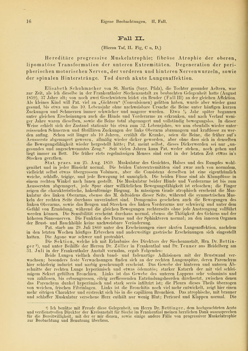 Fall TL. (Hierzu Taf. IL Fig. C u. D.) Hereditäre progressive Muskelatrophie; fibröse Atrophie der oberen, lipomatöse Transformation der unteren Extremitäten. Degeneration der peri- pherischen motorischen Nerven, der vorderen und hinteren Nervenwurzeln, sowie der spinalen Hintersträuge. Tod durch akute Lungenaffektion. Elisabeth Schuhmacher von St. Martiu (bayr. Pfalz), die Tochter gesunder Aeltern, war zur Zeit, als ich dieselbe in der Frankenthaler Siecheuaustalt zu beobachten Gelegenheit hatte (August 1859), 37 Jahre alt; von noch zwei Geschwistern leidet ein Bruder (Fall III) an der gleichen Affektion. Als kleines Kind will Pat. viel an „Gichtern (Convulsionen) gelitten haben, wurde aber wieder ganz gesund, bis etwa um das 10. Lebeusjahr ohne nachweisbare Ursache die Beine unter häufigen kurzen Zuckungen und Schmerzen immer schwächer und magerer wurden. Etwa '/a Jahr später begannen unter gleichen Erscheinungen auch die Hände und Vorderarme zu erkranken, und nach Verlauf weni- ger Jahre waren dieselben, sowie die Beine total abgemagert und vollständig bewegungslos. In cheser Weise erhielt sich der Zustand stationär bis etwa zum .32. Lebensjahre, wo nun ebenfalls wieder unter- reissenden Schmerzen und fibrUlären Zuckungen der linke Olserarm abzumagern und kraftloser zu wer- den anfing. Schon seit länger als 10 Jahren, erzählt die Kranke, seien die Beine, die früher auf's Aeusserste abgemagert gewesen, allmälig wieder dicker geworden, aber ohne dass sich in denselben die BeweguDgsfähigkeit wieder hergestellt hätte; Pat. meint selbst, dieses Dickerwerden sei nur „un- gesundes imd angeschwemmtes Zeug. Seit vielen Jahren kann Pat. weder stehen, noch gehen und liegt immer zu Bett. Die fi-üher stets regelmässigen Menses sind erst in der letzten Zeit etwas in's Stocken gerathen. Stat. praes. am 25. Aug. 1859. Muskidatur des Gesichtes, Halses und des Rumpfes wohl- genährt und in jeder Hinsicht normal. Die beiden Unterextremitäten sind zwar auch von normalem, vielleicht selbst etwas iibergrossem Volumen, aber die Consistenz derselben ist eine eigenthümlich weiche, schlaffe, teigige, imd jede Bewegung ist unmöglich. Die beiden Füsse sind als Klumpfüsse in einem rechten Winkel nach Innen gestellt. Die Muskulatur beider Hände und Vorderarme ist bis zum Aeussersten abgemagert, jede Spur einer wilUdirlichen Bewegungsfähigkeit ist erloschen; die Finger zeigen die charakteristische, hakenförmige Biegung. In massigem Grade atrophisch erscheint die JIus- kulatur des linken Oberarms, ebenso des M. deltoideus dieser Seite, während die symmetrischen Mus- keln der rechten Seite durchaus unverändert sind. Demgemäss geschehen auch die Bewegungen des linken Oberarms, sowie das Beugen und Strecken des linken Vorderarms nur schwierig und unter dem Gefühl von Ermüdung, während die gleichen Bewegungen rechterseits ohne jede Anstrengung vollführt werden können. Die SensibUität erscheint durchaus normal, ebenso die Thätigkeit des Gehirns und der höheren Sinnesnerven. Die Funktion des Darms und der Sphinkteren normal; an den inneren Organen der Brust- und Bauchhöhle keine nachweisbare Veränderung. Pat. starb am 29. Juli 1860 unter den Erscheinungen einer akuten Lungenaffektion, nachdem in den letzten Wochen häufiges Erbrechen und anderweitige gastrische Erscheinungen sich eingestellt hatten. Die Agone war schwer und proti-ahirl. Die Sektion, welche ich mit Erlaubniss des Direktors der Siechenanstalt, Hrn. Dr. Bettin- geri), und unter Beihilfe der Herren Dr. Zöller in Frankenthal und Dr. Tenner aus Heidelberg am 31. Juli in der Frankenthaler Anstalt vornahm, ergab Folgendes: Beide Lungen vielfach durch band- und fadenartige Adhäsionen mit der Brustwand ver- wachsen; besonders feste Verwachsungen finden sich an der rechten Lungenspitze, deren Parenchym hier schieferig indurirt und narbig geschrumpft erscheint. Das Gewebe der hinteren und unteren Ab- schnitte der rechten Lunge hyperämisch und etwas ödematös; starker Katarrh der mit viel schlei- migem Sekret gefüllten Bronchien. Links ist das Gewebe des unteren Lappens sehr voluminös und von zahllosen, bis erbsengrossen, eitrig zerfliessenden Entzündungsheerden durchsetzt, zwischen denen das Parenchym dunkel hyperämisch und stark serös infiltrii't ist; die Pleura dieses Tbeils überzogen von weichen, frischen Fibrinlagen. Links ist die Bronchitis noch viel mehr entwickelt, zeigt hier einen mehr eitrigen Charakter und erstreckt sich bis in die capillären Bronchien. Das atrophische, mit brauner und schlaffer Muskulatur versehene Herz enthält nxxr wenig Blut; Pericard und Klappen normal. Die ') leb benütze mit Freude diese Gelegenheit, um Herrn Dr. Bettinger, dem hochgeachteten Arzte und verdienstvollen Direktor der Kreisanstalt für Sieche im Frankenthal meinen herzlichen Dank auszusprechen für die Bereitwilligkeit, mit der er mir diesen, sowie einige andere Fälle von progressiver Muskelatrophie zur Beobachtung und Benutzung überliess.