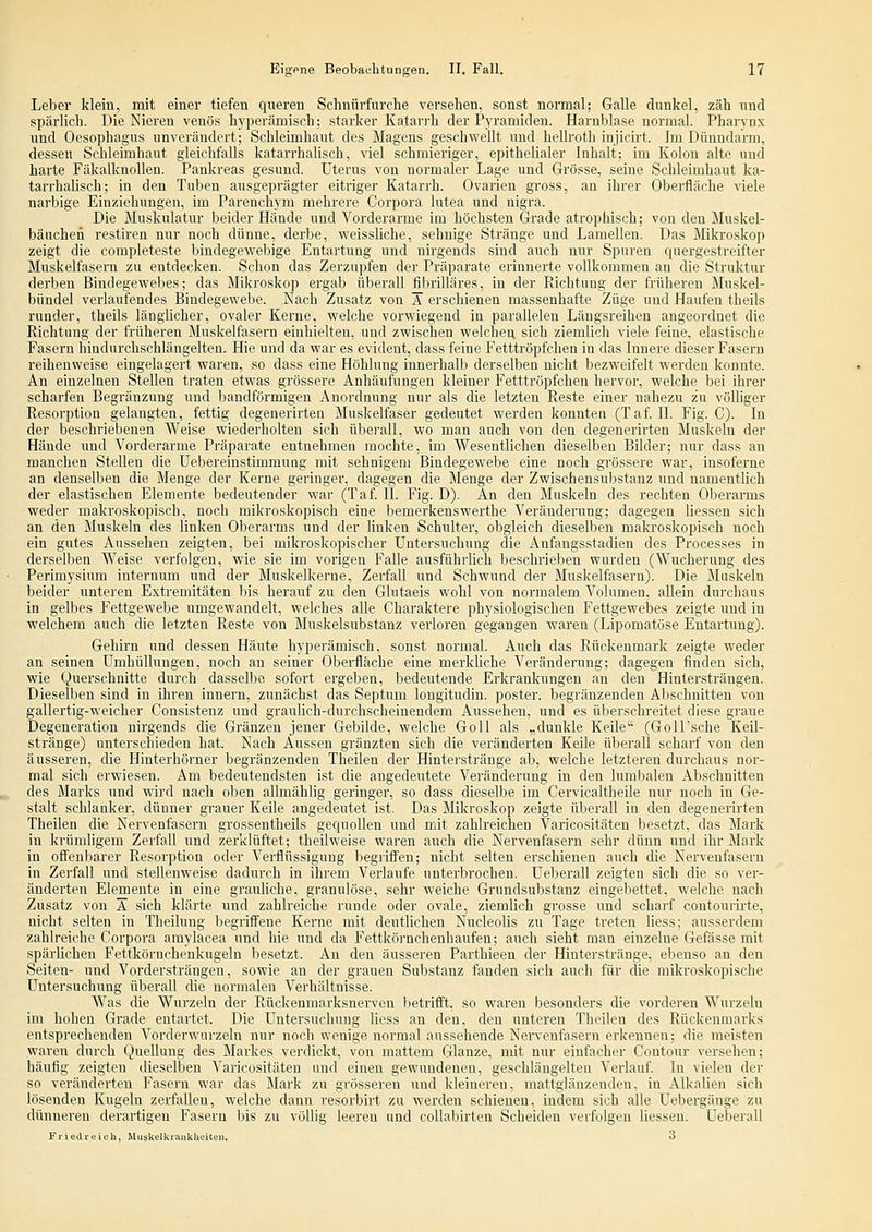 Leber klein, mit einer tiefen queren Schniirfurche versehen, sonst normal; Galle dunkel, zäh und spärlich. Die Nieren venös hyperämisch; starker Katarrh der Pyramiden. Harnblase normal. Pharynx und Oesophagus unverändert; Schleimhaut des Magens geschwellt und hellroth injicirt. Im Dünndarm, dessen Schleimhaut gleichfalls katarrhalisch, viel schmieriger, epithelialer Inhalt; im Kolon alte und harte FäkalknoUen. Pankreas gesund. Uterus von normaler Lage und Grösse, seine Schleimhaut ka- tarrhalisch; in den Tuben ausgeprägter eitriger Katarrh. Ovarien gross, an ihrer Oberfläche viele narbige Einziehungen, im Parenchym mehrere Corpora lutea und nigra. Die Muskulatur beider Hände und Vorderarme im höchsten Grade atrophisch; von den Muskel- bäiichen restiren nur noch dünne, derbe, weissliche, sehnige Stränge und Laraellen. Das Miia'oskop zeigt die completeste bindegewebige Entartung und nirgends sind auch nur Spuren quergestreifter Muskelfasern zu entdecken. Schon das Zerzupfen der Präparate erinnerte vollkommen an die Struktur derben Bindegewebes; das Mikroskop ergab überall fibrilläres, in der Richtung der früheren Muskel- bündel verlaufendes Bindegewebe. Nach Zusatz von Ä erschienen massenhafte Züge und Haufen theils runder, theils länglicher, ovaler Kerne, welche vorwiegend in parallelen Längsreihen angeordnet die Richtung der früheren Muskelfasern einhielten, und zwischen welchen sich ziemlich viele feine, elastische Fasern hindurchschlängelten. Hie und da war es evident, dass feine Fetttröpfchen in das Innere dieser Fasern reihenweise eingelagert waren, so dass eine Höhlung innerhalb derselben nicht bezweifelt werden konnte. An einzelnen Stellen traten etwas grössere Anhäufungen kleiner Fetttröpfchen hervor, welche bei ihrer scharfen Begränzung und bandförmigen Anordnung nur als die letzten Reste einer nahezu zu völliger Resorption gelangten, fettig degenerirten Muskelfaser gedeutet werden konnten (Tal II. Fig. C). In der beschriebenen Weise wiederholten sich überall, wo man auch von den degenerirten Muskeln der Hände und Vorderarme Präparate entnehmen mochte, im Wesentlichen dieselben Bilder; nur dass an manchen Stellen die Uebereinstimmung mit sehnigem Bindegewebe eine noch grössere war, insoferne an denselben die Menge der Kerne geringer, dagegen die Menge der Zwischensubstanz und namentlich der elastischen Elemente bedeutender war (Taf IL Fig. D). An den Muskeln des rechten Oberarms weder makroskopisch, noch mikroskopisch eine bemerkenswerthe Veränderung; dagegen Hessen .sich an den Muskeln des linken Oberarms und der linken Schulter, obgleich dieselben makroskopisch noch ein gutes Aussehen zeigten, bei mikroskopischer Untersuchung die Anfangsstadien des Processes in derselben Weise verfolgen, wie sie im vorigen Falle ausführhch beschrieben wurden (Wucherung des Perimysium internum und der Muskelkerue, Zerfall und Schwund der Muskelfasern). Die Muskeln beider unteren Extremitäten bis herauf zu den Glutaeis wohl von normalem Volumen, allein durchaus in gelbes Fettgewebe umgewandelt, welches alle Charaktere physiologischen Fettgeweljes zeigte und in welchem auch die letzten Reste von Muskelsubstanz verloren gegangen waren (Lipomatöse Entartung). Gehirn und dessen Häute hyperämisch, sonst normal. Auch das Rückenmark zeigte weder an seinen Umhüllungen, noch an seiner Oberfläche eine merkliche Veränderung; dagegen finden sich, wie Querschnitte durch dasselbe sofort ergeben, bedeutende Erkrankungen an den Hintersträngen. Dieselben sind in ihren Innern, zunächst das Septum longitudin. poster. begränzenden Abschnitten von gallertig-weicher Consistenz und graulich-durchscheinendem Aussehen, und es überschreitet diese graue Degeneration nirgends die Gränzen jener Gebilde, welche Goll als „dunkle Keile (Goll'sche Keil- stränge) unterschieden hat. Nach Aussen gränzten sich die veränderten Keile überall scharf von den äusseren, die Hinterhörner begränzenden Theilen der Hinterstränge ab, welche letzteren durchaus nor- mal sich erwiesen. Am bedeutendsten ist die angedeutete Veränderung in den lumbalen Abschnitten des Marks und wird nach oben allmählig geringer, so dass dieselbe im Cervicaltheile nur noch in Ge- stalt schlanker, dünner grauer Keile angedeutet ist. Das Mikroskop zeigte überall in den degenerirten Theilen die Nervenfasern grossentheils gequollen und mit zahlreichen Varicositäten besetzt, das Mark in krümligem Zerfall und zerklüftet; theilweise waren auch die Nervenfasern sehr dünn und ihr Mark in ofi'enbarer Resorption oder Verflüssigung begriffen; nicht selten erschienen auch die Nervenfasern in Zerfall und stellenweise dadurch in ihrem Verlaufe unterbrochen. Ueberall zeigten sich die so ver- änderten Elemente in eine grauliche, granulöse, sehr weiche Grundsubstanz eingebettet, welche nach Zusatz von A sich klärte und zahlreiche runde oder ovale, ziemlich grosse und scharf contourirte, nicht selten in Theilung begriffene Kerne mit deutlichen Nucleolis zu Tage treten Hess; ausserdem zahlreiche Corpora amylacea und hie und da Fettkörnchenhanfeu; auch sieht man einzelne Gefässe mit spärlichen Fettkörnchenkugeln besetzt. An den äusseren Parthieen der Hinterstränge, ebenso an den Seiten- und Vordersträngen, sowie an der grauen Substanz fanden sich auch für die mikroskopische Untersuchung überall die normalen Verhältnisse. Was die Wurzeln der Rückenmarksnerven betrifft, so waren besonders die vorderen Wurzeln im hohen Grade entartet. Die Untersuchung Hess an den, den unteren Theilen des Rückenmarks entsprechenden Vorderwnrzeln nur noch wenige normal aussehende Nervenfasern erkennen; die meisten waren durch Quellung des Markes verdickt, von mattem Glänze, mit nur einfacher Contour versehen; häufig zeigten dieselben Varicositäten und einen gewundenen, geschlängelten Verlauf In vielen der so veränderten Fasern war das Mark zu grösseren und kleineren, mattglänzenden, in Alkalien sich lösenden Kugeln zerfaUen, welche dann resorbirt zu werden schienen, indem sich alle Uebergänge zu dünnereu derartigen Fasern bis zu völlig leeren und coUabirten Scheiden verfolgen Hessen. Ueberall ri-iedreiuh, Muskelkiaukheiteu. 3