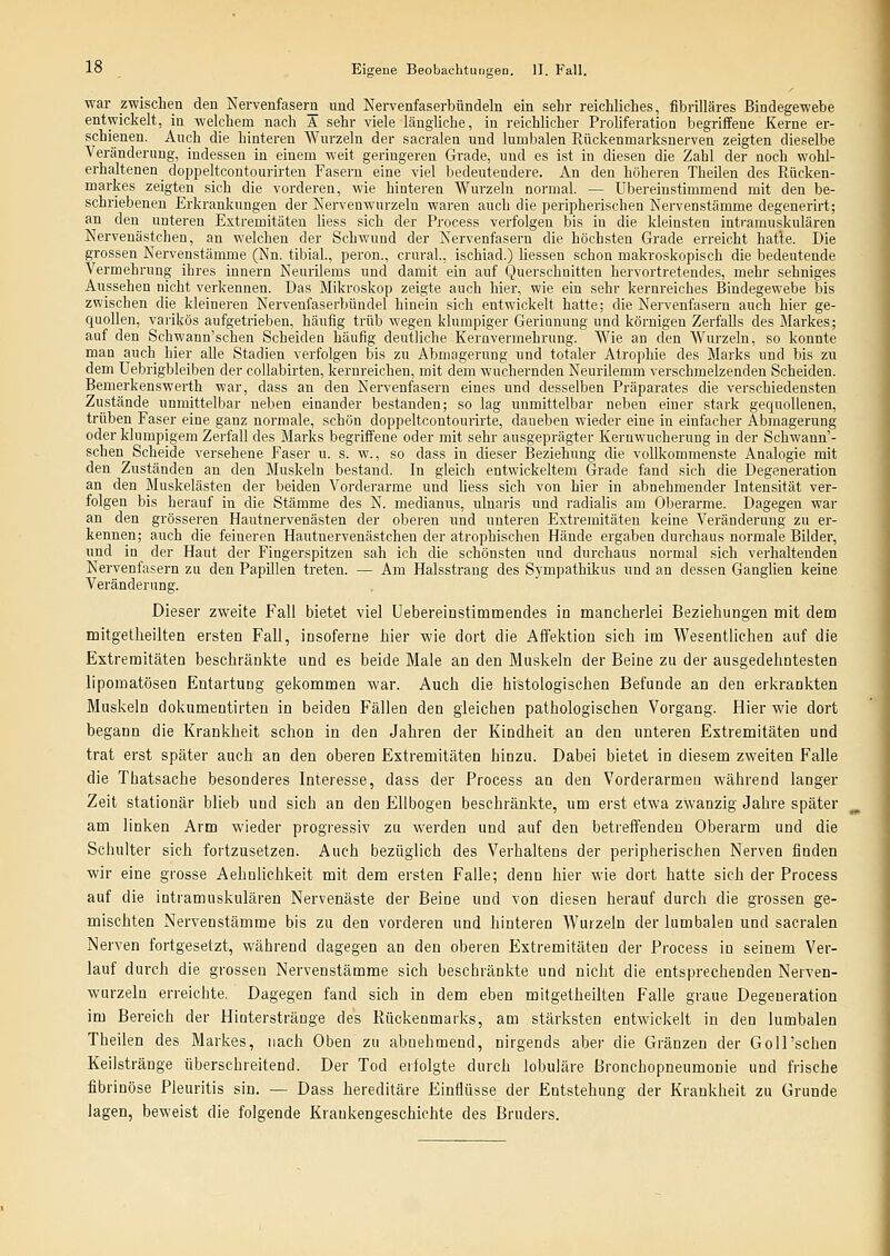 war zwischen den Nervenfasern und Nervenfaserbündeln ein sehr reichliches, fibrilläres Bindegewebe entwickelt, in welchem nach A sehr viele längliche, in reichlicher Proliferation begriffene Kerne er- schienen. Auch die hinteren Wurzeln der sacralen und lumbalen Rückenmarksnerven zeigten dieselbe Veränderung, indessen in einem weit geringeren Grade, und es ist in diesen die Zahl der noch wohl- erhaltenen _ doppeltcontourirten Fasern eine viel bedeutendere. An den höheren Theüen des Rücken- markes zeigten sich die vorderen, wie hinteren Wurzeln normal. — übereinstimmend mit den be- schriebenen Erkrankungen der Nervenwurzeln waren auch die peripherischen Nervenstämme degenerirt; an den unteren Extremitäten liess sich der Process verfolgen bis in die kleinsten intramuskulären Nervenästchen, an welchen der Schwund der Nervenfasern die höchsten Grade erreicht hatte. Die grossen Nervenstämme (Nn. tibial., peron., crural., ischiad.) Hessen schon makro.skopisch die bedeutende Vermehrung ihres Innern Nenrilems und damit ein auf Querschnitten hervortretendes, mehr sehniges Aussehen nicht verkennen. Das Mikroskop zeigte auch hier, wie ein sehr kernreiches Bindegewebe bis zwischen die kleineren Nervenfaserbündel hinein sich entwickelt hatte; die Nervenfasern auch hier ge- quollen, varikös aufgetrieben, häufig trüb wegen klumpiger Gerinnung und körnigen Zerfalls des Markes; auf den Schwann'schen Scheiden häufig deutliche Kernvermehrung. Wie an den Wurzeln, so konnte man auch hier alle Stadien verfolgen bis zu Abmagerung und totaler Atrophie des Marks und bis zu dem üebrigbleiben der collabirten, kernreichen, mit dem wuchernden Neurilemm verschmelzenden Scheiden. Bemerkenswerth war, dass an den Nervenfasern eines und desselben Präparates die verschiedensten Zustände unmittelbar neben einander bestanden; so lag unmittelbar neben einer stark gequollenen, trüben Faser eine ganz normale, schön doppeltcontourirte, daneben wieder eine in einfacher Abmagerung oder klumpigem Zerfall des Marks begriffene oder mit sehr ausgeprägter Keruwncheruug in der Schwann'- schen Scheide versehene Faser u. s. w., so dass in dieser Beziehung die vollkommenste Analogie mit den Zuständen an den Muskeln bestand. In gleich entwickeltem Grade fand sich die Degeneration an den Muskelästen der beiden Vorderarme und liess sich von hier in abnehmender Intensität ver- folgen bis herauf in die Stämme des N. medianus, ulnaris und radialis am 01)erarme. Dagegen war an den grösseren Hautnervenästen der oberen und unteren Extremitäten keine Veränderung zu er- kennen; auch die feineren Hautnervenästchen der atrophischen Hände ergaben durchaus normale Bilder, und in der Haut der Fingerspitzen sah ich die schönsten und durchaus normal sich verhaltenden Nervenfasern zu den Papülen treten. — Am Halsstrang des Sympathikus und an dessen Ganglien keine Veränderung. Dieser zweite Fall bietet viel Uebereinstimmendes in mancherlei Beziehungen mit dem mitgetheilten ersten Fall, insoferne hier wie dort die AfiPektion sieh im Wesentlichen auf die Extremitäten beschränkte und es beide Maie an den Muskeln der Beine zu der ausgedehntesten lipomatösen Entartung gekommen war. Auch die histologischen Befunde an den erkrankten Muskeln dokumentirten in beiden Fällen den gleichen pathologischen Vorgang. Hier wie dort begann die Krankheit schon in den Jahren der Kindheit an den unteren Extremitäten und trat erst später auch an den oberen Extremitäten hinzu. Dabei bietet in diesem zweiten Falle die Thatsache besonderes Interesse, dass der Process an den Vorderarmen während langer Zeit stationär blieb und sich an den Ellbogen beschränkte, um erst etwa zwanzig Jahre später am linken Arm wieder progressiv zu werden und auf den betreffenden Oberarm und die Schulter sich fortzusetzen. Auch bezüglich des Verhaltens der peripherischen Nerven finden wir eine grosse Aehnlichkeit mit dem ersten Falle; denn hier wie dort hatte sich der Process auf die intramuskulären Nervenäste der Beine und von diesen herauf durch die grossen ge- mischten Nervenstämme bis zu den vorderen und hinteren Wurzeln der lumbalen und sacralen Nerven fortgesetzt, während dagegen an den oberen Extremitäten der Process in seinem Ver- lauf durch die grossen Nervenstämme sich beschränkte und nicht die entsprechenden Nerven- wurzeln erreichte. Dagegen fand sich in dem eben mitgetheilten Falle graue Degeneration im Bereich der Hioterstränge des Rückenmarks, am stärksten entwickelt in den lumbalen Theilen des Markes, nach Oben zu abnehmend, nirgends aber die Gränzen der GoiPschen Keiistränge überschreitend. Der Tod erfolgte durch lobuläre Bronchopneumonie und frische fibrinöse Pleuritis sin. — Dass hereditäre Einflüsse der Entstehung der Krankheit zu Grunde lagen, beweist die folgende Krankengeschichte des Bruders.