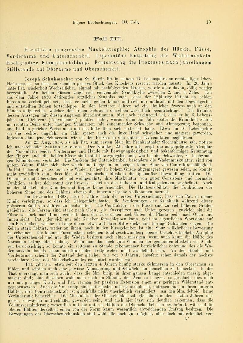 Fall in. Hereditäre progressive Muskelatrophie; Atrophie der flände, Füsse, Vorderarme und Unterschenkel. Lipomatöse Entartung der Wadenmuskeln. Hochgradige Klumpfussbildung. Fortsetzung des Prozesses nach jahrelangem Stillstande auf Oberarme und Oberschenkel. Joseph Schuhmacher von St. Martin litt in seinem 17. Lebensjahre an rechtseitiger Ober- Mefernecrose, so dass ein ziemlich grosses Stück des Knochens resecirt werden musste. Im 20. Jahre hatte Pat. wiederholt Wechselfieber, einmal mit nachfolgendem Ikterus, wurde aber davon, völlig wieder hergestellt. An beiden Füssen zeigt' sich congenitale Syndaktyhe zwischen 2. und 3. Zehe. Ein aus dem Jahre 1850 datirendes ärztliches Zeugniss sagt, „dass der ISjährige Patient an beiden Füssen so verkrüppelt sei, dass er nicht gehen könne und sich nur mühsam mit den abgemagerten und entstellten Beinen fortschleppe; in den letzteren Jahren sei ein ähnlicher Prozess auch an den Händen aufgetreten, welcher den freien Gebrauch derselben wesentlich beeinträchtige. Der Kranke, dessen Aussagen mit diesen Angaben übereinstimmen, fügt noch ergänzend bei, dass er im 6. Lebens- jahre an „Gichtern (Convulsionen) gelitten habe, worauf dann ein Jahr später die Krankheit zuerst im rechten Beine unter häufigen Schmerzen mit zunehmender Schwäche und Abmagerung begonnen, und bald in gleicher Weise auch auf das liuke Bein sich erstreckt habe. Etwa im 10. Lebensjahre sei die rechte, ungefähr ein ,Iahr später auch die linke Hand schwächer und magerer geworden, indessen ohne jene Schmerzen, wie sie den Prozess in den unteren Extremitäten begleiteten. Am 25. Aug. 1859, als ich Pat. zum ersten Male im Fraukenthaler Siechenhause sah, notirte ich nachstehenden Status praesens: Der Kranke, 22 Jahre alt, zeigt die ausgeprägteste Atrophie der Muskulatur beider Vorderarme und Hände mit Bewegungslosigkeit und hakenförmiger Krümmung der Finger; auch die beiden Füsse sind total bewegungslos und, wie bei der Schwester, zu hochgradi- gen Klumpfüssen verbildet. Die Muskeln der Unterschenkel, besonders die Wadenmuskulatur, sind vou gutem Volum, fühlen sich aber weich und teigig an und zeigen keine Spur von Contraktionsfähigkeit. Da Pat. behauptet, dass auch die Waden früher in hohem Grade abgemagert gewesen seien, so konnte nicht zweifelhaft sein, dass hier die atrophischen Muskeln die lipomatöse Umwandlung erlitten.- Die Oberarme und Oberschenkel sind wohlgenährt, ihre Muskulatur von guter Consistenz und normaler Funktion; es hat sich somit der Prozess scharf an den Ellbogen- und Kniegelenken beschränkt. Auch an den Muskeln des Rumpfes und Kopfes keine Anomalie. Die Hautsensibilität, die Funktionen der höheren Sinne und des Gehirns, ebenso die inneren Organe vollkommen normal. Im Dezember 1868, also 9 Jahre nach der ersten Untersuchung, liess sich Pat. in meine Klinik verbringen, so dass ich Gelegenheit hatte, die Aenderungen der Krankheit während dieser grösseren Zahl von Jahren zu beobachten. Die Contrakturen der Füsse sind zu viel höheren Graden gediehen; die Fersen sind stark nach Oben, die Fussspitzen nach Unten gezogen, zugleich sind die Füsse so stark nach Innen gedreht, dass der Fussrücken nach Unten, die Planta pedis nach Oben und Innen sieht. Pat., der sich nur mit Krücken fortschleppen kann, geht im eigentlichen Wortsinne auf den Fussrücken, welche in Folge davon etwa auf ihrer Mitte dicke und hornige Schwielen zeigen. Die Zehen stark flektirt; weder au ihnen, noch in den Fussgelenken ist eine Spur wihkürlicher Bewegung zu erkennen. Die kleinen Fussmuskeln scheinen total geschwunden; ebenso besteht erhebhche Atrophie der Unterschenkel und nur die Waden besitzen noch einen massigen, wenn auch kaum die Hälfte des Normalen betragenden Umfang. Wenn man das noch gute Volumen der genannten Muskeln vor 9 Jah- ren berücksichtigt, so konnte ein seitdem zu Stande gekommener beträchtUcher Schwund des die Wa- denmuskeln damals schon substituirenden Fettgewebes nicht zweifelhaft sein. An den Händen und Vorderarmen scheint der Zustand der gleiche, wie vor 9 Jahren, insofern schon damals der höchste erreichbare Grad des Muskelschwundes constatirt worden war. Pat. gibt an, etwa seit den letzten 4 Jahren häufig starke Schmerzen in den Oberarmen zu fühlen und seitdem auch eine gewisse Abmagerung und Schwäche an denselben zu bemerken. In der That überzeugt man sich auch, dass die Mm. bicip. in ihrer ganzen Länge entschieden massig abge- magert sind; sind dieselben wohl auch noch im Stande, den Arm zu beugen, so geschieht dies doch nur mit geringer Kraft, und Pat. vermag der passiven Extension einen nur geringen Widerstand ent- gegenzusetzen. Auch die Mm. tricip. sind entschieden massig atrophisch, indessen nur in ihren unteren Hälften, ihre Contractiouskraft ist gleichfalls nicht unerheblich vermindert. An den Mm. deltoid. keine Veränderung bemerkbar. Die Muskulatur der Oberschenkel soll gleichfalls in den letzten Jahren ma- gerer, schwächer und schlaffer geworden sein, und auch hier lässt sich deuthch erkennen, dass die Volumsverminderung wesentlich auf die unteren Hälften der Oberschenkel sich beschränkt, während die oberen Hälften derselben einen von der Norm kaum wesentlich abweichenden Umfang besitzen. Die Bewegungen der Oberschenkelmuskeln sind wohl alle noch gut möghch, aber doch mit erheblich ver- 3*