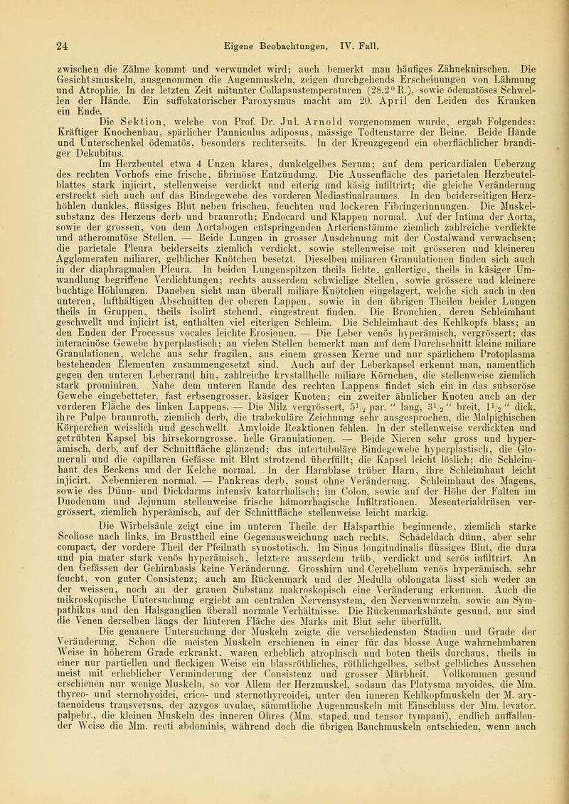 zwischen die Zäline kommt und -verwundet wird; auch bemerkt man häufiges Zähneknirschen. Die Gesichtsmuskeln, ausgenommen die Angenmuskelu, zeigen durchgehends Erscheinungen von Lähmung und Atrophie. In der letzten Zeit mitunter Collapsustemperaturen (28,2 R.), sowie ödematöses Schwel- len der Hände. Ein suffokatorischer Paroxysmus macht am 20. April den Leiden des Kranken ein Ende. Die Sektion, welche von Prof. Dr. Jul. Arnold vorgenommen wurde, ergab Folgendes: Kräftiger Knochenbau, spärlicher Panniciüus adiposus, massige Todtenstarre der Beine. Beide Hände und Unterschenkel ödematös, besonders rechterseits. In der Kreuzgegend ein oberflächlicher brandi- ger Dekubitus. Im Herzbeutel etwa 4 Unzen klares, dunkelgelbes Serum; auf dem pericardialen Ueberzug des rechten Vorhofs eine frische, fibrinöse Entzündung. Die Aussenfläche des parietalen Herzbeutel- blattes stark injicirt, stellenweise verdickt und eiterig und käsig infiltrirt; die gleiche Veränderung erstreckt sich auch auf das Bindegewebe des vorderen Mediastinalraumes. In den beiderseitigen Herz- höhlen dunkles, flüssiges Blut neben frischen, feuchten und lockeren Fibringerinnungen. Die Muskel- substanz des Herzens derb und braunroth; Endocard und Klappen normal. Auf der Intima der Aorta, sowie der grossen, von dem Aortabogen entspringenden Arterien.'-tämme ziemlich zahlreiche verdickte und atheromatöse Stellen. — Beide Lungen in grosser Ausdehnung mit der Costalwand verwachsen; die parietale Pleura beiderseits ziemlich verdickt, sowie stellenweise mit grösseren und Ideineren Agglomeraten miliarer, gelblicher Knötchen besetzt. Dieselben müiaren Granulationen finden sich auch in der diaphragmalen Pleura. In beiden Lungenspitzen theils lichte, gallertige, theils in käsiger Um- wandlung begriff'ene Verdichtungen; rechts ausserdem schwielige Stellen, sowie grössere und kleinere buchtige Höhlungen. Daneben sieht man überall miliare Knötchen eingelagert, welche sich auch in den unteren, lufthaltigen Abschnitten der oberen Lappen, sowie in den übrigen Theilen beider Lungen theüs in Gruppen, theils isolirt stehend, eingestreut finden. Die Bronchien, deren Schleimhaut geschwellt und injicirt ist, enthalten viel eiterigen Schleim. Die Schleimhaut des Kehlkopfs blass; an den Enden der Processus vocales leichte Erosionen. — Die Leber venös hyperämisch, vergrössert; das interacinöse Gewebe hyperplastisch; an vielen Stellen bemerkt man auf dem Durchschnitt kleine miliare Granulationen, welche aus sehr fragilen, aus einem grossen Kerne und nur spärlichem Protoplasma bestehenden Elementen zusammengesetzt sind. Auch auf der Leberkapsel erkennt man, namentlich gegen den unteren Leberrand hin, zahlreiche krystaUhelle miliare Körnchen, die stellenweise ziemlich stark prominiren. ^ahe dem unteren Rande des rechten Lappens findet sich ein in das subseröse Gewebe eingebetteter, fast erbsengrosser. käsiger Knoten; ein zweiter ähnlicher Knoten auch an der vorderen Fläche des hnken Lappens. — Die Milz vergrössert. ö^ , par.  lang, 3' o breit, V^o dick, ihre Pulpe brauni'oth, ziemlich derb, die trabekuläre Zeichnung sehr ausgesprochen, die Malpighischen Körperchen weisslich und geschwellt. Amyloide Reaktionen fehlen. In der stellenweise verdickten und getrübten Kapsel bis hirsekorngrosse, helle Granulationen. — Beide Isieren sehr gross und hyper- ämisch, derb, auf der Schnittfläche glänzend; das intertubuläre Bindegewebe hyperplastisch, die GIo- meruh und die capillaren Gefässe mit Blut strotzend überfüllt; die Kapsel leicht lösHch; die Schleim- haut des Beckens und der Kelche normal. - In der Harnblase trüber Harn, ihre Schleimhaut leicht injicirt. Nebennieren normal. — Pankreas derb, sonst ohne Veränderung. Schleimhaut des Magens, sowie des Dünn- und Dickdarms intensiv katarrhalisch; im Colon, sowie auf der Höhe der Falten im Duodenum und Jejunum stellenweise frische hämorrhagische Infiltrationen. Mesenterialdrüsen ver- grössert, ziemlich hyperämisch, auf der Schnittfläche stellenweise leicht markig. Die Wirbelsäule zeigt eine im unteren Theile der Halsparthie beginnende, ziemlich starke Scoliose nach links, im Brusttheil eine Gegenausweichung nach rechts. Schädeldach dünn, aber sehr compact, der vordere Theil der Pfeilnath synostotisch. Im Sinus lougitudinalis flüssiges Blut, die dura und pia mater stark venös hyperämisch, letztere ausserdem trüb, verdickt und serös infiltru-t. An den Gefässen der Gehh-nbasis keine Veränderung. Grosshii-n und Cerebellum venös hyperämisch, sehr feucht, von guter Consistenz; auch am Rückenmark und der MeduUa oblongata lässt sich weder an der weissen, noch an der grauen Substanz makroskopisch eine Veränderung erkennen. Auch die mikroskopische Untersuchung ergiebt am centralen Nervensystem, den Xervenwurzelu. sowie am Sym- pathikus und den Halsganglien überaU normale Verhältnisse. Die Rückeumarkshäute gesund, nur sind die Venen derselben längs der hinteren Fläche des Marks mit Blut sehr überfüllt. Die genauere Untersuchung der Muskeln zeigte die verschiedensten Stadien und Grade der Veränderung. Schon die meisten Muskeln erschienen in einer für das blosse Auge wahrnehmbaren Weise in höherem Grade erkrankt, waren erheblich atrophisch und boten theils durchaus, theüs in einer nur partiellen und fleckigen Weise ein blassröthUches, röthUchgelbes. selbst gelbUches Aussehen meist mit erhebhcher Verminderung^ der Consistenz und grosser Müi'bheit. Vollkommen gesund erschienen nur wenige Muskeln, so vor Allem der Herzmuskel, sodann das Platysma myoides, die Mm. thyreo- und sternohyoidei, crico- und sternothyreoidei, unter den inneren Kehlkopfmuskeln der M. aiy- taenoideus transversns, der azygos uvulae, sämmtliche Augenmuskeln mit Einschluss der Mm. levator. palpebr., die kleinen Muskeln des inneren Ohres (Mm. staped. und tensor tympani), endlich aufl'allen- der Weise die Mm. recti abdominis, während doch die übrigen Bauchmuskeln entschieden, wenn auch