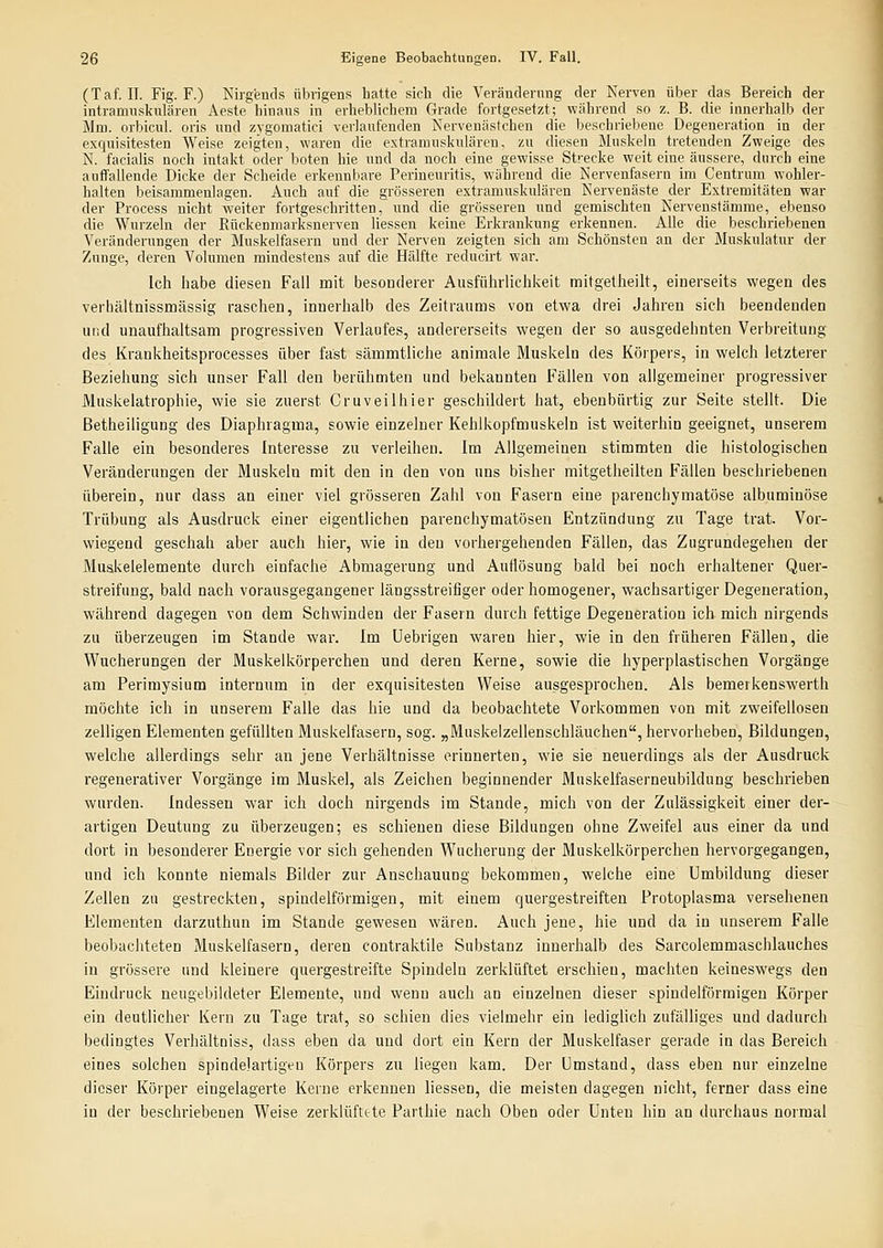 (Taf. II. Fig. F.) Nirgends übrigens hatte sich die Veränderung der Nerven über das Bereich der intranmskulären Aeste hinaus in erheblichem Grade fortgesetzt; während so z. B. die innerhalb der Mm. orbicul. oris nnd zygomatici verlaufenden Nervenästchen die beschriebene Degeneration in der exciuisitesten Weise zeigten, waren die extramuskulären, zu diesen Muskeln tretenden Zweige des N. facialis noch intakt oder boten hie und da noch eine gewisse Strecke weit eine äussere, durch eine auffallende Dicke der Scheide erkennbare Perineuritis, während die Nervenfasern im Centrum wohler- halten beisammenlagen. Auch auf die grösseren extramuskulären Nervenäste der Extremitäten war der Process nicht weiter fortgeschritten, und die grösseren und gemischten Nervenstämme, ebenso die Wurzeln der Rückenmarksnerven Hessen keine Erkrankung erkennen. Alle die beschriebenen Veränderungen der Bluskelfaseru und der Nerven zeigten sich am Schönsten an der Muskulatur der Zunge, deren Volumen mindestens auf die Hälfte reducirt war. Ich habe diesen Fall mit besonderer Ausführlichkeit mitgetheilt, einerseits wegen des verhältnissmässig raschen, innerhalb des Zeitraums von etwa drei Jahren sich beendenden und unaufhaltsam progressiven Verlaufes, andererseits wegen der so ausgedehnten Verbreitung des Krankheitsprocesses über fast sämmtliche animale Muskeln des Körpers, in welch letzterer Beziehung sich unser Fall den berühmten und bekannten Fällen von allgemeiner progressiver Muskelatrophie, wie sie zuerst Cruveilhier geschildert hat, ebenbürtig zur Seite steht. Die Betheiligung des Diaphragma, sowie einzelner Kehlkopfmuskeln ist weiterhin geeignet, unserem Falle ein besonderes Interesse zu verleihen. Im Allgemeinen stimmten die histologischen Veränderungen der Muskeln mit den in den von uns bisher mitgetheilten Fällen beschriebenen überein, nur dass an einer viel grösseren Zahl von Fasern eine parenchymatöse albuminöse Trübung als Ausdruck einer eigentlichen parenchymatösen Entzündung zu Tage trat. Vor- wiegend geschah aber auch hier, wie in den vorhergehenden Fällen, das Zugrundegehen der Muakelelemente durch einfache Abmagerung und Auflösung bald bei noch erhaltener Quer- streifung, bald nach vorausgegangener längsstreifiger oder homogener, wachsartiger Degeneration, während dagegen von dem Schwinden der Fasern durch fettige Degeneration ich mich nirgends zu überzeugen im Stande war. Im Uebrigen waren hier, wie in den früheren Fällen, die Wucherungen der Muskelkörperchen und deren Kerne, sowie die hyperplastischen Vorgänge am Perimysium internum in der exquisitesten Weise ausgesprochen. Als bemerkenswerth möchte ich in unserem Falle das hie und da beobachtete Vorkommen von mit zweifellosen zelligen Elementen gefüllten Muskelfasern, sog. „Muskelzellenschläuchen, hervorheben, Bildungen, welche allerdings sehr an jene Verhältnisse erinnerten, wie sie neuerdings als der Ausdruck regenerativer Vorgänge im Muskel, als Zeichen beginnender Muskelfaserneubildung beschrieben wurden. Indessen war ich doch nirgends im Stande, mich von der Zulässigkeit einer der- artigen Deutung zu überzeugen; es schienen diese Bildungen ohne Zweifel aus einer da und dort in besonderer Energie vor sich gehenden Wucherung der Muskelkörperchen hervorgegangen, und ich konnte niemals Bilder zur Anschauung bekommen, welche eine Umbildung dieser Zellen zu gestreckten, spindelförmigen, mit einem quergestreiften Protoplasma versehenen Elementen darzuthun im Stande gewesen wären. Auch jene, hie und da in unserem Falle beobachteten Muskelfasern, deren contraktile Substanz innerhalb des Sarcolemmaschlauches in grössere und kleinere quergestreifte Spindeln zerklüftet erschien, machten keineswegs den Eindruck neugebildeter Elemente, und wenn auch an einzelnen dieser spindelförmigen Körper ein deutlicher Kern zu Tage trat, so schien dies vielmehr ein lediglich zufälliges und dadurch bedingtes Verhältniss, dass eben da und dort ein Kern der Muskelfaser gerade in das Bereich eines solchen spindelartigeu Körpers zu liegen kam. Der Umstand, dass eben nur einzelne dieser Körper eingelagerte Kerne erkennen Hessen, die meisten dagegen nicht, ferner dass eine in der beschriebenen Weise zerklüfttte Parthie nach Oben oder Unten hin an durchaus noimal