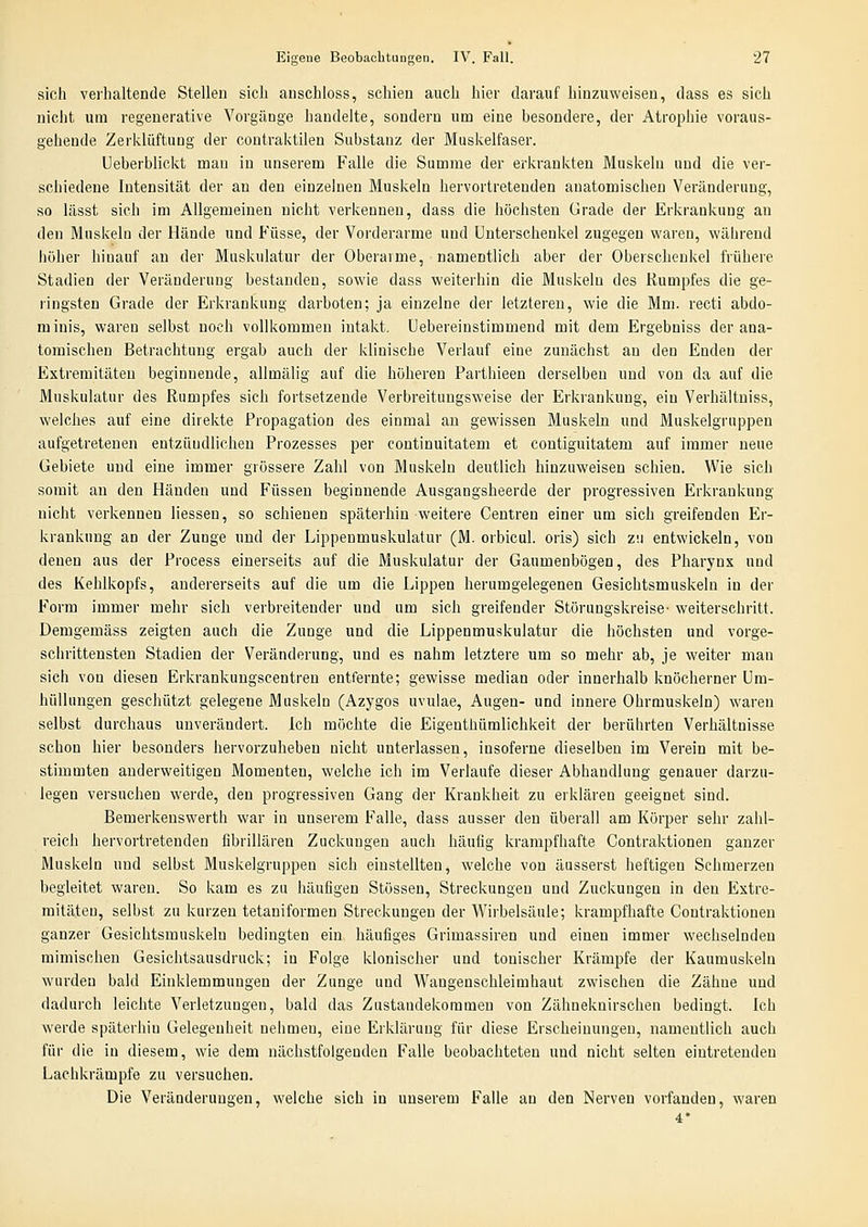 sich verhaltende Stellen sich anschloss, schien auch hier darauf hinzuweisen, dass es sich nicht um regenerative Vorgänge handelte, sondern um eine besondere, der Atrophie voraus- gehende Zerklüftung der coutraktileu Substanz der Muskelfaser. Ueberblickt mau in unserem Falle die Summe der erkrankten Muskeln und die ver- schiedene Intensität der an den einzelnen Muskeln hervortretenden anatomischen Veränderung, so lässt sich im Allgemeinen nicht verkennen, dass die höchsten Grade der Erkrankung an den Muskeln der Hände und Füsse, der Vorderarme und Unterschenkel zugegen waren, während hoher hinauf an der Muskulatur der Oberarme, namentlich aber der Oberschenkel frühere Stadien der Veränderung bestanden, sowie dass weiterhin die Muskeln des Rumpfes die ge- ringsten Grade der Erkrankung darboten; ja einzelne der letzteren, wie die Mm. recti abdo- rainis, waren selbst noch vollkommen intakt. Uebereiustimmend mit dem Ergebniss der ana- tomischen Betrachtung ergab auch der klinische Verlauf eine zunächst an den Enden der Extremitäten beginnende, allmälig auf die höheren Parthieen derselben und von da auf die Muskulatur des Rumpfes sich fortsetzende Verbreitungsweise der Erkrankung, ein Verhältuiss, welches auf eine direkte Propagation des einmal an gewissen Muskeln und Muskelgrnppen aufgetretenen entzündlichen Prozesses per continuitatem et contiguitatem auf immer neue Gebiete und eine immer grössere Zahl von Muskeln deutlich hinzuweisen schien. Wie sich somit an den Händen und Füssen beginnende Ausgangsheerde der progressiven Erkrankung nicht verkennen Hessen, so schienen späterhin weitere Centren einer um sich greifenden Er- krankung an der Zunge und der Lippenmuskulatur (M. orbicul. oris) sich zu entwickeln, von denen aus der Process einerseits auf die Muskulatur der Gaumenbögen, des Pharynx und des Kehlkopfs, andererseits auf die um die Lippen herumgelegenen Gesichtsmuskeln in der Form immer mehr sich verbreitender und um sich greifender Störungskreise- weiterschritt. Demgemäss zeigten auch die Zunge und die Lippenmuskulatur die höchsten und vorge- schrittensten Stadien der Veränderung, und es nahm letztere um so mehr ab, je weiter mau sich von diesen Erkrankungscentren entfernte; gewisse median oder innerhalb knöcherner Um- hüllungen geschützt gelegene Muskeln (Azygos uvulae, Augen- und innere Ohrmuskeln) waren selbst durchaus unverändert. Ich möchte die Eigenthümlichkeit der berührten Verhältnisse schon hier besonders hervorzuheben nicht unterlassen, insoferne dieselben im Verein mit be- stimmten anderweitigen Momenten, welche ich im Verlaufe dieser Abhandlung genauer darzu- legen versuchen werde, den progressiven Gang der Krankheit zu erklären geeignet sind. Bemerkenswerth war in unserem Falle, dass ausser den überall am Körper sehr zahl- reich hervortretenden fibrillären Zuckungen auch häufig krampfhafte Contraktionen ganzer Muskeln und selbst Muskelgruppen sich einstellten, welche von äusserst heftigen Schmerzen begleitet waren. So kam es zu häufigen Stössen, Streckungen und Zuckungen in den Extre- mitäten, selbst zu kurzen tetaniformen Streckungen der Wirbelsäule; krampfhafte Contraktionen ganzer Gesichtsmuskeln bedingten ein häufiges Grimassiren und einen immer wechselnden mimischen Gesichtsausdruck; in Folge klonischer und tonischer Krämpfe der Kaumuskeln wurden bald Einklemmungen der Zunge und Wangeuschleimhaut zwischen die Zähne und dadurch leichte Verletzungen, bald das Zustandekommen von Zähneknirschen bedingt. Ich werde späterhin Gelegenheit nehmen, eine Erklärung für diese Erscheinungen, namentlich auch für die in diesem, wie dem nächstfolgenden Falle beobachteten und nicht selten eintretenden Lachkrämpfe zu versuchen. Die Veränderungen, welche sich in unserem Falle an den Nerven vorfanden, waren