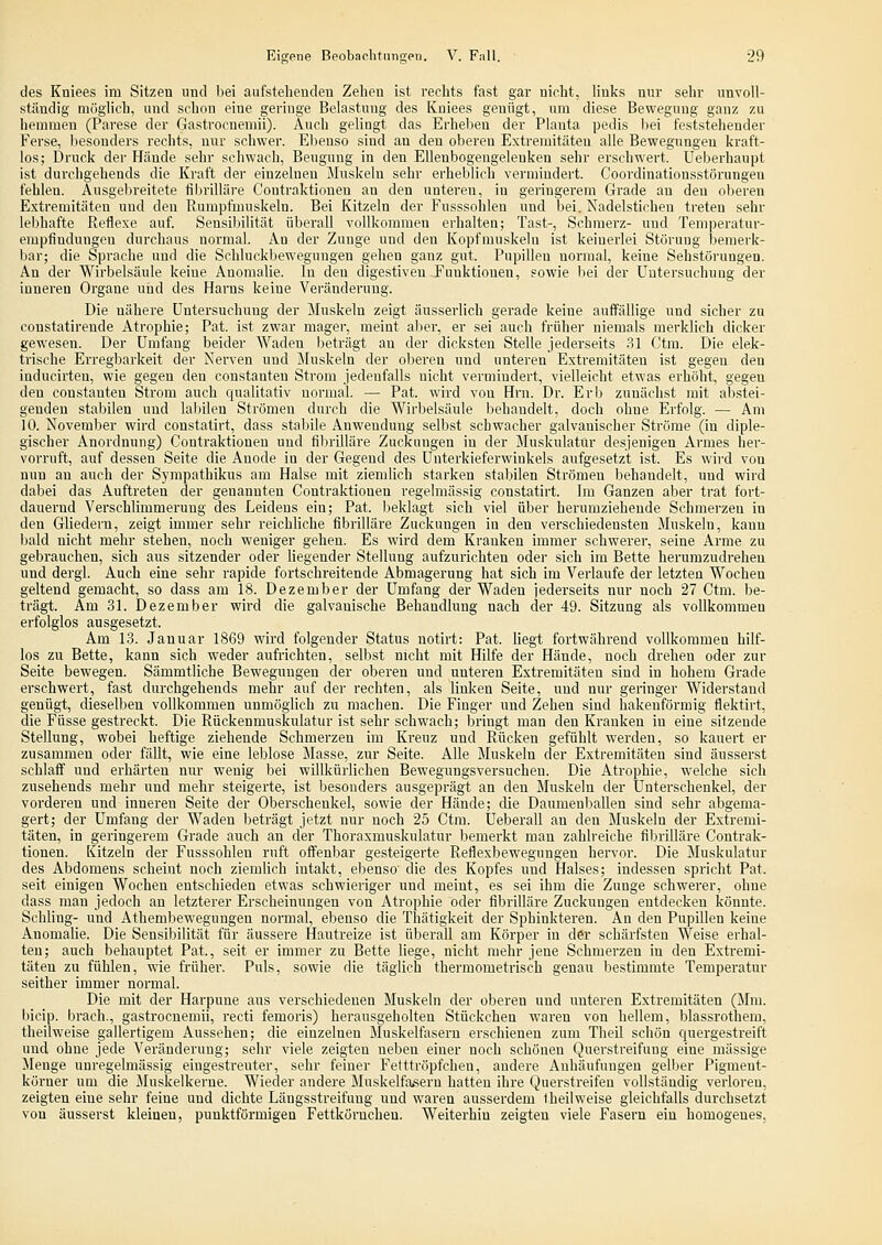 des Kuiees im Sitzen und bei aufstehenden Zeheu ist rechts fast gar nicht, links nur sehr unvoll- ständig niüglich, und schon eine geringe Belastung des Kniees genügt, um diese Bewegung ganz zu hemmen (Parese der Gastrocnemii). Auch gelingt das Erheben der Planta pedis bei feststehender Ferse, besonders rechts, nur schwer. Ebenso sind an den oberen Extremitäten alle Bewegungen kraft- los; Druck der Hände sehr schwach, Beugung in den Ellenbogengelenken sehr erschwert. Ueberhanpt ist durchgehends die Kraft der einzelneu Muskeln sehr erbeblich vermindert. Coordinationsstörungen fehlen. Ausgebreitete fibrilläre Contraktionen an den unteren, in geringerem Grade an den nlieren Extremitäten und den Rumpfmuskeln. Bei Kitzeln der Fusssohleu und bei. Nadelstichen treten sehr lebhafte Reflexe auf. Sensibilität überall vollkommen erhalten; Tast-, Schmerz- und Temperatur- empfindungen durchaus normal. An der Zunge und den Kopfmuskelu ist keinerlei Störung bemerk- bar; die Sprache und die Schluckbewegungen gehen ganz gut. Pupillen normal, keine Sehstörungen. An der Wirbelsäule keine Anomalie. In den digestiven Funktionen, sowie bei der Untersuchung der inneren Organe und des Harns keine Veränderung. Die nähere Untersuchung der Muskeln zeigt äusserlich gerade keine auffällige und sicher zu constatirende Atrophie; Pat. ist zwar mager, meint aber, er sei auch früher niemals merklich dicker gewesen. Der Umfang beider Waden beträgt an der dicksten Stelle jederseits 31 Ctra. Die elek- trische Erregbarkeit der Nerven und Muskeln der oberen und unteren Extremitäten ist gegen den inducirten, wie gegen den Constanten Strom jedenfalls nicht vermindert, vielleicht etwas erhöht, gegen den constauten Strom auch qualitativ normal. — Pat. wird von Hrn. Dr. Erb zunächst mit abstei- genden stabilen und lalülen Strömen durch die Wirbelsäule behandelt, doch ohne Erfolg. — Am 10. November wird constatirt, dass stabile Anwendung selbst schwacher galvanischer Ströme (in diple- gischer Anordnung) Contraktionen und fibrilläre Zuckungen in der Muskulatur desjenigen Armes her- vorruft, auf dessen Seite die Anode in der Gegend des Unterkieferwinkels aufgesetzt ist. Es wird von nun an auch der Sympathikus am Halse mit ziemlich starken stabilen Strömen behandelt, und wird dabei das Auftreten der genannten Contraktionen regelmässig constatirt. Im Ganzen aber trat fort- dauernd Verschlimmerung des Leidens ein; Pat. beklagt sich viel über herumziehende Schmerzen in den Gliedern, zeigt immer sehr reichliche fibrilläre Zuckungen in den verschiedensten Muskeln, kanu bald nicht mehr stehen, noch weniger gehen. Es wird dem Kranken immer schwerer, seine Arme zu gebrauchen, sich aus sitzender oder liegender Stellung aufzurichten oder sich im Bette herumzudrehen und dergl. Auch eine sehr rapide fortschreitende Abmagerung hat sich im Verlaufe der letzten Wochen geltend gemacht, so dass am 18. Dezember der Umfang der Waden jederseits nur noch 27 Ctm. be- trägt. Am 31. Dezember wird die galvanische Behandlung nach der 49. Sitzung als vollkommen erfolglos ausgesetzt. Am 13. Januar 1869 wird folgender Status notirt: Pat. liegt fortwährend vollkommen hilf- los zu Bette, kann sich weder aufrichten, selbst nicht mit Hilfe der Hände, noch drehen oder zur Seite bewegen. Sämmtliche Bewegungen der oberen und unteren Extremitäten sind in hohem Grade erschwert, fast durchgehends mehr auf der rechten, als linlten Seite, und nur geringer Widerstand genügt, dieselben vollkommen unmöglich zu machen. Die Finger und Zehen sind hakenförmig flektirt, die Füsse gestreckt. Die Rückenmuskulatur ist sehr schwach; bringt man den Kranken in eine sitzende Stellung, wobei heftige ziehende Schmerzen im Kreuz und Rücken gefühlt werden, so kauert er zusammen oder fällt, wie eine leblose Masse, zur Seite. Alle Muskeln der Extremitäten sind äusserst schlaff und erhärten nur wenig bei willkürlichen Bewegungsversncheu. Die Atrophie, welche sich zusehends mehr und mehr steigerte, ist besonders ausgeprägt an den Muskeln der Unterschenkel, der vorderen und inneren Seite der Oberschenkel, sowie der Hände; die Daumenballen sind sehr abgema- gert; der Umfang der Waden beträgt jetzt nur noch 25 Ctm. Ueberall an den Muskeln der Extremi- täten, in geringerem Grade auch an der Thoraxmuskulatur bemerkt mau zahlreiche filirilläre Contrak- tionen. Kitzeln der Fusssohleu ruft offenbar gesteigerte Reflexbewegungen hervor. Die Muskulatur des Abdomens scheint noch ziemlich intakt, ebenso' die des Kopfes und Halses; indessen spricht Pat. seit einigen Wochen entschieden etwas schwieriger und meint, es sei ihm die Zunge schwerer, ohne dass man jedoch an letzterer Erscheinungen von Atrophie oder fibrilläre Zuckungen entdecken könnte. Schling- und Athembewegungeu normal, ebenso die Thätigkeit der Sphinkteren. An den Pupillen keine Anomalie. Die Sensibilität für äussere Hautreize ist überall am Körper in der schärfsten Weise erhal- ten; auch behauptet Pat., seit er immer zu Bette liege, nicht mehr jene Schmerzen in den Extremi- täten zu fühlen, wie früher. Puls, sowie die täglich thermometrisch genau bestimmte Temperatur seither immer normal. Die mit der Harpune aus verschiedenen Muskeln der oberen und unteren Extremitäten (Mm. bicip. brach., gastrocnemii, recti femoris) herausgeholten Stückchen waren von hellem, blassrothem, theilweise gallertigem Aussehen; die einzelnen Muskelfasern erschienen zum Theil schön ciuergestreift und ohne jede Veränderung; sehr viele zeigten neben einer noch schönen Querstreifung eine massige Menge unregelmässig eingestreuter, sehr feiner Fetttröpfchen, andere Anhäufungen gelber Pigment- körner um die Muskelkerne. Wieder andere Muskelfasern hatten ihre Querstreifen vollständig verloreu, zeigten eine sehr feine und dichte Längsstreifung und waren ausserdem theilweise gleichfalls durchsetzt von äusserst kleinen, punktförmigen Fettkörnchen. Weiterhin zeigten viele Fasern ein homogenes,