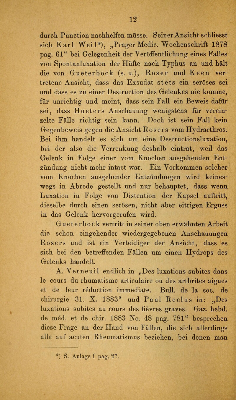 durch Function nachhelfen müsse. Seiner Ansicht schliesst sich Karl Weil*), „Prager Medic. Wochenschrift 1878 pag. 61 bei Gelegenheit der Yeröffentliehung eines Falles von Spontanluxation der Hüfte nach Typhus an und hält die von Gueterbock (s. u.), Roser und Keen ver- tretene Ansicht, dass das Exsudat stets ein seröses sei und dass es zu einer Destruction des Gelenkes nie komme, für unrichtig und meint, dass sein Fall ein Beweis dafür sei, dass Hueters Anschauung wenigstens für verein- zelte Fälle richtig sein kann. Doch ist sein Fall kein Gegenbeweis gegen die Ansicht Rosers vom Hydrarthros. Bei ihm handelt es sich um eine Destructionsluxation, bei der also die Verrenkung deshalb eintrat, weil das Gelenk in Folge einer vom Knochen ausgehenden Ent- zündung nicht mehr intact war. Ein Vorkommen solcher vom Knochen ausgehender Entzündungen wird keines- wegs in Abrede gestellt und nur behauptet, dass wenn Luxation in Folge von Distention der Kapsel auftritt, dieselbe durch einen serösen, nicht aber eitrigen Erguss in das Gelenk hervorgerufen wird. Gueterbock vertritt in seiner oben erwähnten Arbeit die schon eingehender wiedergegebenen Anschauungen Rosers und ist ein Verteidiger der Ansicht, dass es sich bei den betrefPenden Fällen um einen Hydrops des Gelenks handelt. A. Verneuil endlich in „Des luxations subites dans le cours du rhumatisme articulaire ou des arthrites aigues et de leur reduction immediate. Bull, de la soc. de Chirurgie 31. X. 1883 und Paul Reclus in: „Des luxations subites au cours des fievres graves. Gaz. hebd. de med. et de chir. 1883 No. 48 pag. 781 besprechen diese Frage an der Hand von Fällen, die sich allerdings alle auf acuten Rheumatismus beziehen, bei denen man