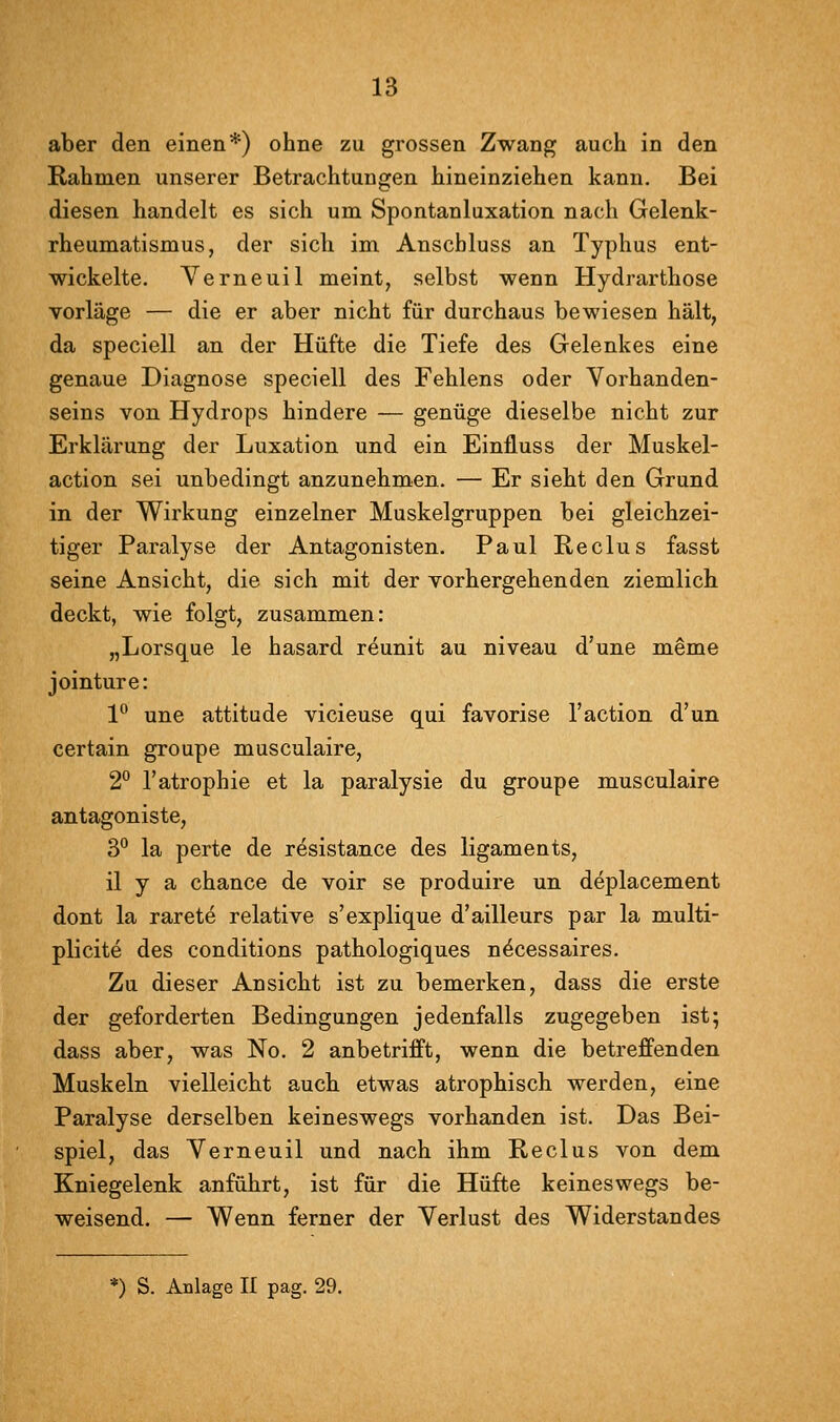 aber den einen*) ohne zu grossen Zwang auch in den Rahmen unserer Betrachtungen hineinziehen kann. Bei diesen handelt es sicli um Spontanluxation nach Gelenk- rheumatismus, der sich im Anscbluss an Typhus ent- wickelte. Yerneuil meint, selbst wenn Hydrarthose vorläge — die er aber nicht für durchaus bewiesen hält, da speciell an der Hüfte die Tiefe des Gelenkes eine genaue Diagnose speciell des Fehlens oder Vorhanden- seins von Hydrops hindere — genüge dieselbe nicht zur Erklärung der Luxation und ein Einfluss der Muskel- action sei unbedingt anzunehmen. — Er sieht den Grund in der Wirkung einzelner Muskelgruppen bei gleichzei- tiger Paralyse der Antagonisten. Paul Reclus fasst seine Ansicht, die sich mit der vorhergehenden ziemlich deckt, wie folgt, zusammen: „Lorsque le hasard reunit au niveau d'une meme jointure: 1° une attitude vicieuse qui favorise l'action d'un certain groupe musculaire, 2° l'atrophie et la paralysie du groupe musculaire antagoniste, 3° la perte de resistance des ligaments, il y a chance de voir se produire un deplacement dont la rarete relative s'explique d'ailleurs par la multi- plicite des conditions pathologiques n^cessaires. Zu dieser Ansicht ist zu bemerken, dass die erste der geforderten Bedingungen jedenfalls zugegeben ist; dass aber, was No. 2 anbetrifft, wenn die betreffenden Muskeln vielleicht auch etwas atrophisch werden, eine Paralyse derselben keineswegs vorhanden ist. Das Bei- spiel, das Yerneuil und nach ihm Reclus von dem Kniegelenk anführt, ist für die Hüfte keineswegs be- weisend. — Wenn ferner der Verlust des Widerstandes