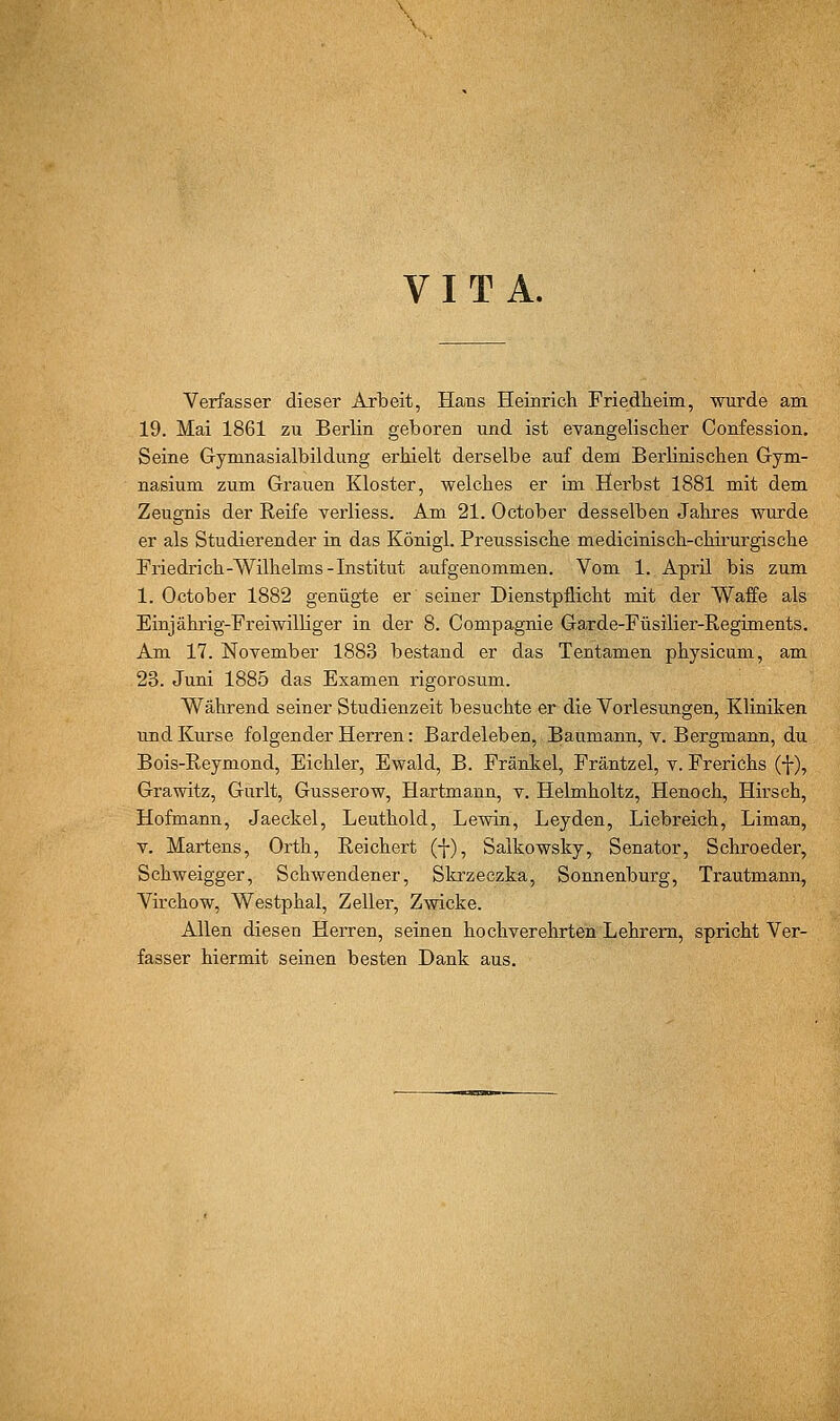 VITA. Verfasser dieser Arbeit, Hans Heinrich Friedlieim, wurde am 19. Mai 1861 zu Berlin geboren und ist eyangelischer Confession. Seine Gymnasialbildung erhielt derselbe auf dem Berlinischen Gym- nasium zum Grauen Kloster, welches er im Herbst 1881 mit dem Zeugnis der Reife Yerliess. Am 21. October desselben Jahres wurde er als Studierender in das Königl. Preussische medicinisch-chirurgische Friedrich-Wilhelms-Institut aufgenommen. Vom 1. April bis zum 1. October 1882 genügte er seiner Dienstpflicht mit der Waffe als Einjährig-Freiwilliger in der 8. Compagnie Garde-Füsilier-Regiments. Am 17. November 1883 bestand er das Tentamen physicum, am 23. Juni 1885 das Examen rigorosum. Während seiner Studienzeit besuchte er die Vorlesungen, Kliniken und Kurse folgender Herren: Bardeleben, Baumann, v. Bergmann, du Bois-Reymond, Eichler, Ewald, B. Fränkel, Fräntzel, v. Frerichs (f), Grawitz, Gurlt, Gusserow, Hartmann, y. Helmholtz, Henoch, Hirsch, Hofmann, Jaeckel, Leuthold, Lewin, Leyden, Liebreich, Liman, V. Martens, Orth, Reichert (-}-), Salkowsky, Senator, Schroeder, Schweigger, Schwendener, Skrzeczka, Sonnenburg, Trautmann, Virchow, Westphal, Zeller, Zwicke. Allen diesen Herren, seinen hochverehrten Lehrern, spricht Ver- fasser hiermit seinen besten Dank aus.