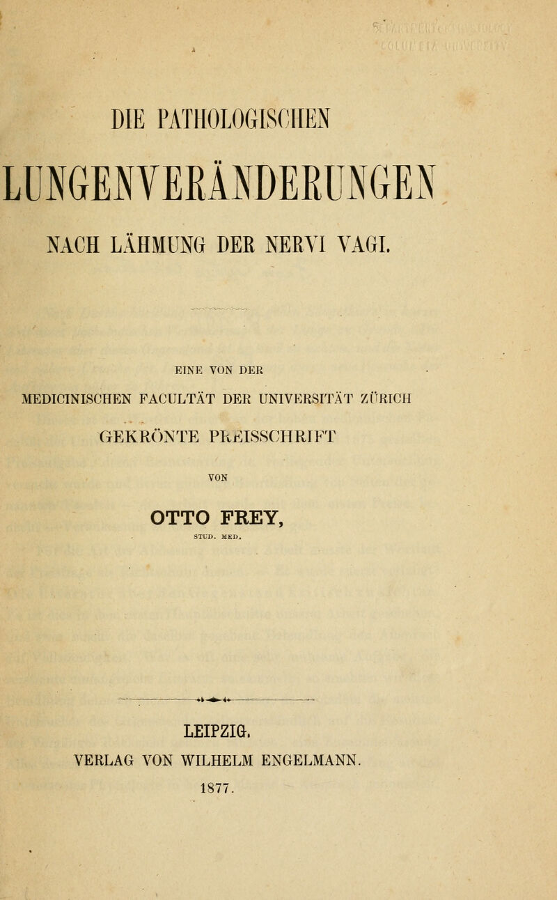 DIE PATHOLOGISCHEN LÜNGENVERlNDEßüNGES NACH LÄHMUNG DER NERVI VAGI. EINE VON DER MEDICINISCHEN FACULTÄT DER UNIVERSITÄT ZÜRICH GEKR(:)NTE PPtEISSCHRIFT VON OTTO FREY, STüD. MKD. LEIPZIG. VERLAG VON WILHELM ENGELMANN. 1877.