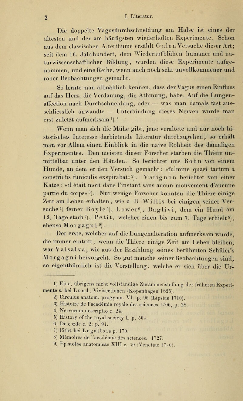 Die doppelte Vagusdurchschneidung am Halse ist eines der ältesten und der am häufigsten wiederholten Experimente. Schon aus dem classischen Alterthume erzählt G alen Versuche dieser Art; seit (lern 16. Jahrhundert, dem Wiederaufblühen humaner und na- turwissenschaftlicher Bildung, wurden diese Experimente aufge- nommen, und eine Reihe, wenn auch nocli sehr unvollkommener und roher Beobachtungen gemacht. So lernte man allmählich kennen, dass der Vagus einen Einfluss auf das Herz, die Verdauung, die Athmung, kabe. Auf die Lungen- affection nach Durchschneidung, oder — was man damals fast aus- schliesslich anwandte — Unterbindung dieses Nerven wurde man erst zuletzt aufmerksam i).' Wenn man sich die Mühe gibt, jene veraltete und nur noch hi- storisches Interesse darbietende Literatur durchzugehen, so erhält man vor Allem einen Einblick in die naive E-ohheit des damaligen Experimentes. Den meisten dieser Forscher starben die Thiere un- mittelbar unter den Händen. So berichtet uns Bohn von einem Hunde, an dem er den Versuch gemacht: »fulmine quasi tactum a constrictis funiculis exspirabat« 2). Varignon berichtet von einer Katze: »il etait mort dans l'instant sans aucun mouvement d'aucune partie du corps«^). Nur wenige Forscher konnten die Thiere einige Zeit am Leben erhalten, wie z. B. Willis bei einigen seiner Ver- suche^) ferner Boyle^), Lower*^), Baglivi, dem ein Hund am 12. Tage starb ^J, Petit, welcher einen bis zum 7. Tage erhielt»), ebenso Morgagni 9). Der erste, welcher auf die Lungenalteration aufmerksam wurde, die immer eintritt; wenn die Thiere einige Zeit am Leben bleiben, war Valsalva, wie aus der Erzählung seines berühmten Schüler's Morgagni hervorgeht. So gut manche seiner Beobachtungen sind, so eigenthümlich ist die Vorstellung, welche er sich über die Ur- 1) Eine, übrigens nicht vollständige Zusammenstellung der früheren Experi- mente s. bei Lund, Vivisectionen (Kopenhagen 1825). 2) Circulus anatom. progymn. VI. p. 96 (Lipsiae 1710). 3) Histoire de l'academie royale des sciences 1706, p. 28. 4) Nervorum descriptio c. 24. 5) History of the royal society I. p. 504. 6) De corde c. 2. p. 94. 7) Citirt bei Legallois p. 170. S) Memoires de l'academie des sciences. 172T. 9j Epistolae anatomicae XIII c. 30 [Venetiae 17 lO).