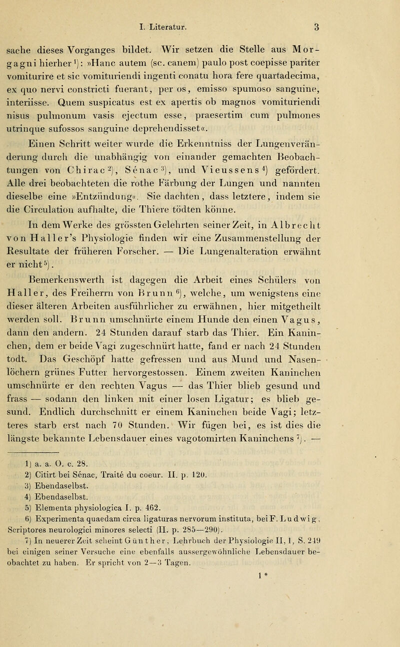 Sache dieses Vorganges bildet. Wir setzen die Stelle aus Mor- gagni hierher 1): »Hanc autem (sc. canem) paulo post coepisse pariter vomiturire et sie vomituriendi ingenti conatu hora fere quartadecima, ex quo nervi constricti fuerant, per os, emisso spumoso sanguine, interiisse. Quem suspicatus est ex apertis ob magnos vomituriendi nisus pulmonum vasis ejectum esse, praesertim cum pulmones utrinque sufossos sanguine deprehendisset«. Einen Schritt Aveiter wurde die Erkenntniss der Lungenverän- derung durch die unabhängig von einaiider gemachten Beobach- tungen von Chirac 2), Senac^), und Vieussens*) gefördert. Alle drei beobachteten die rothe Färbung der Lungen und nannten dieselbe eine »Entzündung«. Sie dachten, dass letztere, indem sie die Circulation aufhalte, die Thiere tödten könne. In dem Werke des grössten Gelehrten seiner Zeit, in Albrecht von Haller's Physiologie finden wir eine Zusammenstellung der Resultate der früheren Forscher. — Uie Lungenalteration erwähnt er nicht ^). Bemerkenswerth ist dagegen die Arbeit eines Schülers von Hall er, des Freiherrn von Brunn 6), welche, um wenigstens eine dieser älteren Arbeiten ausführlicher zu erwähnen, hier mitgetheilt werden soll. Brunn umschnürte einem Hunde den einen Vagus, dann den andern. 24 Stunden darauf starb das Thier. Ein Kanin- chen, dem er beide Vagi zugeschnürt hatte, fand er nach 24 Stunden todt. Das Geschöpf hatte gefressen und aus Mund und Nasen- löchern grünes Futter hervorgestossen. Einem zweiten Kaninchen umschnürte er den rechten Vagus — das Thier blieb gesund und frass — sodann den linken mit einer losen Ligatur; es blieb ge- sund. Endlich durchschnitt er einem Kaninchen beide Vagi; letz- teres starb erst nach 70 Stunden. Wir fügen bei, es ist dies die längste bekaimte Lebensdauer eines vagotomirten Kaninchens ^j. — 1) a. a. O. c. 28. 2) Citirt bei Senac, Traite du coeur. II. p. 12U. 3) Ebendaselbst. 4) Ebendaselbst. 5) Elementa physiologica I. p. 462. 6) Experimenta quaedam circa ligaturas nervorum instituta, bei F.Ludwig, Scriptores neurologici minores selecti (II. p. 285—290). 7) In neuerer Zeit sclieint G ün th er , Lehrbuch der Physiologie II, 1, S. 219 bei einigen seiner Versuche eine ebenfalls aus.sergewöhnliche liebensdauer be- obachtet zu haben. Er spricht von 2—3 Tagen. 1*.