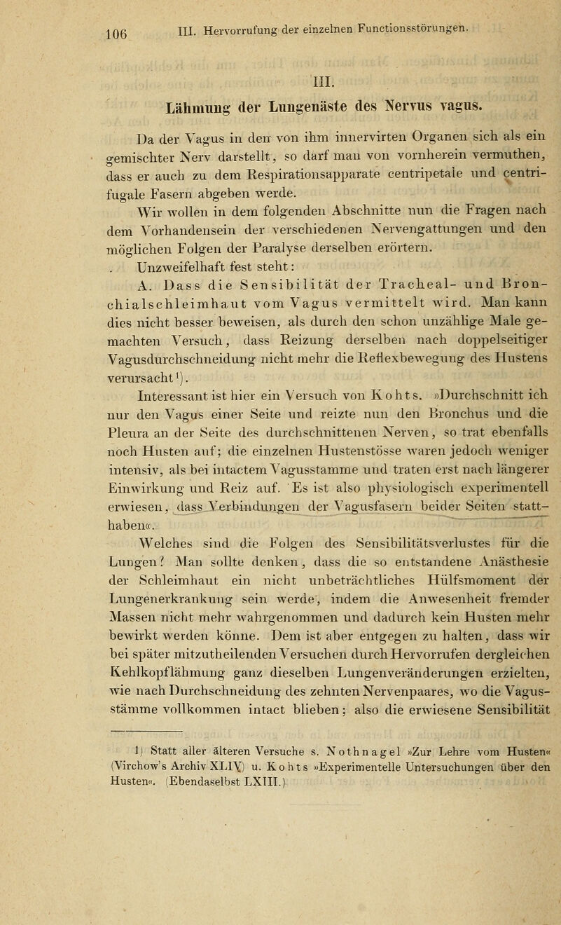 in. Lähmung der Lungenäste des Nervus vagus. Da der Vagus in den von ihm innervirten Organen sich als ein gemischter Nerv darstellt, so darf man von vornherein vermuthen, dass er auch zu dem Respirationsapparate centripetale und centri- fugale Fasern abgeben werde. Wir wollen in dem folgenden Abschnitte nun die Fragen nach dem Vorhandensein der verschiedenen Nervengattungen und den möglichen Folgen der Paralyse derselben erörtern. Unzweifelhaft fest steht: A. Dass die Sensibilität der Tracheal- und Bron- chialschleimhaut vom Vagus vermittelt wird. Man kann dies nicht besser beweisen, als durch den schon unzählige Male ge- machten Versuch, dass Reizung derselben nach doppelseitiger Vagusdurchschneidung nicht mehr die Reflexbewegung des Hustens verursacht ^]. Interessant ist hier ein Versuch von Kohts. »Durchschnitt ich nur den Vagus einer Seite und reizte nun den Bronchus und die Pleura an der Seite des durchschnittenen Nerven, so trat ebenfalls noch Husten auf; die einzelnen Hustenstösse Avaren jedoch weniger intensiv, als bei intactem Vagusstamme und traten erst nach längerer Einwirkung und Reiz auf. Es ist also physiologisch experimentell erwiesen, (lass V-erbindungen der Vagusfasern beider Seiten statt- haben«. Welches sind die Folgen des Sensibilitätsverlustes für die Lungen? Man sollte denken, dass die so entstandene Anästhesie der Schleimhaut ein nicht unbeträchtliches Hülfsmoment der Lungenerkrankung sein werde, indem die Anwesenheit fremder Massen nicht mehr wahrgenommen und dadurch kein Husten mehr bewirkt werden könne. Dem ist aber entgegen zu halten, dass wir bei später mitzutheilenden Versuchen durch Hervorrufen dergleichen Kehlkopflähmung ganz dieselben Lungenveränderungen erzielten, wie nach Durchschneidung des zehnten Nervenpaares, wo die Vagus- stämme vollkommen intact blieben; also die erwiesene Sensibilität 1) Statt aller älteren Versuche s. Nothnagel »Zur Lehre vom Husten« (Virchow's Archiv XLIY) u. Kohts »Experimentelle Untersuchungen über den Husten«. (Ebendaselbst LXTII.)