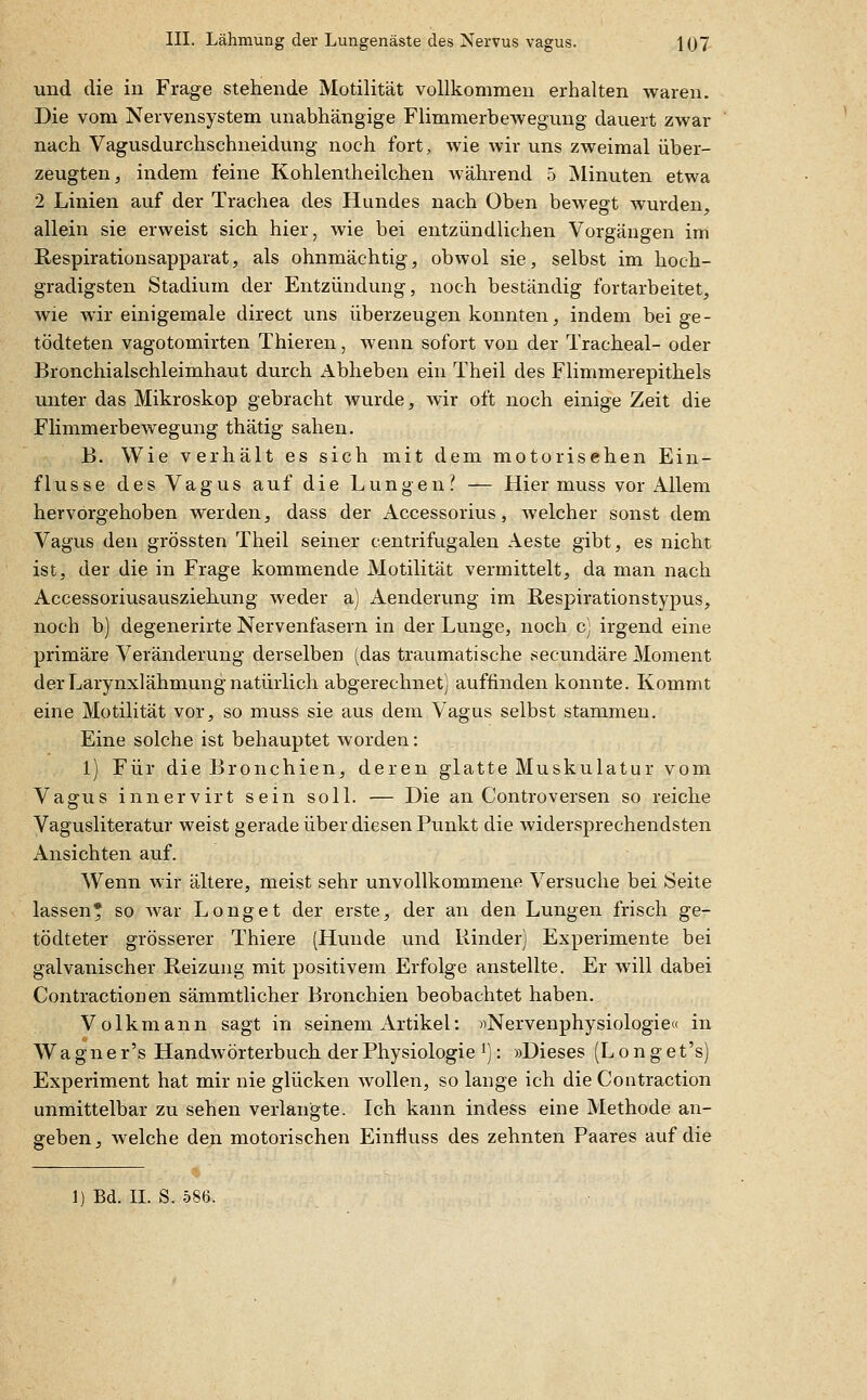 und die in Frage stehende Motilität vollkommen erhalten waren. Die vom Nervensystem unabhängige Flimmerbewegung dauert zwar nach Vagusdurchschneidung noch fort, Avie wir uns zweimal über- zeugten, indem feine Kohlentheilchen Avährend 5 Minuten etwa 2 Linien auf der Trachea des Hundes nach Oben bewegt wurden, allein sie erweist sich hier, wie bei entzündlichen Vorgängen im Respirationsapparat, als ohnmächtig, obwol sie, selbst im hoch- gradigsten Stadium der Entzündung, noch beständig fortarbeitet, wie wir einigemale direct uns überzeugen konnten, indem bei ge- tödteten vagotomirten Thieren, wenn sofort von der Tracheal- oder Bronchialschleimhaut durch Abheben ein Theil des Flimmerepithels unter das Mikroskop gebracht wurde, wir oft noch einige Zeit die Flimmerbewegung thätig sahen. B. Wie verhält es sich mit dem motorischen Ein- flüsse des Vagus auf die Lungen? — Hier muss vor Allem hervorgehoben werden, dass der Accessorius, welcher sonst dem Vagus den grössten Theil seiner centrifugalen Aeste gibt, es nicht ist, der die in Frage kommende Motilität vermittelt, da man nach Accessoriusausziehung weder a) Aenderung im Kespirationstypus, noch b) degenerirte Nervenfasern in der Lunge, noch c) irgend eine primäre Veränderung derselben (das traumatische secundäre Moment derLarynxlähmungnatürlich abgerechnet) auffinden konnte. Kommt eine Motilität vor, so muss sie aus dem Vagus selbst stammen. Eine solche ist behauptet worden: 1) Für die Bronchien, deren glatte Muskulatur vom Vagus innervirt sein soll. — Die an Controversen so reiche Vagusliteratur weist gerade über diesen Punkt die widersprechendsten Ansichten auf. Wenn wir ältere, meist sehr unvollkommene Versuche bei Seite lassen* so war Long et der erste, der an den Lungen frisch ge- tödteter grösserer Thiere (Hunde und Rinder) Experimente bei galvanischer Reizung mit positivem Erfolge anstellte. Er will dabei Contractionen sämmtlicher Bronchien beobachtet haben, Volk mann sagt in seinem Artikel: «Nervenphysiologie« in Wagner's Handwörterbuch der Physiologie 1): »Dieses (Longet's) Experiment hat mir nie glücken wollen, so lange ich die Contraction unmittelbar zu sehen verlangte. Ich kann indess eine Methode an- geben, welche den motorischen EinÜuss des zehnten Paares auf die 1) Bd. IL S. 586.