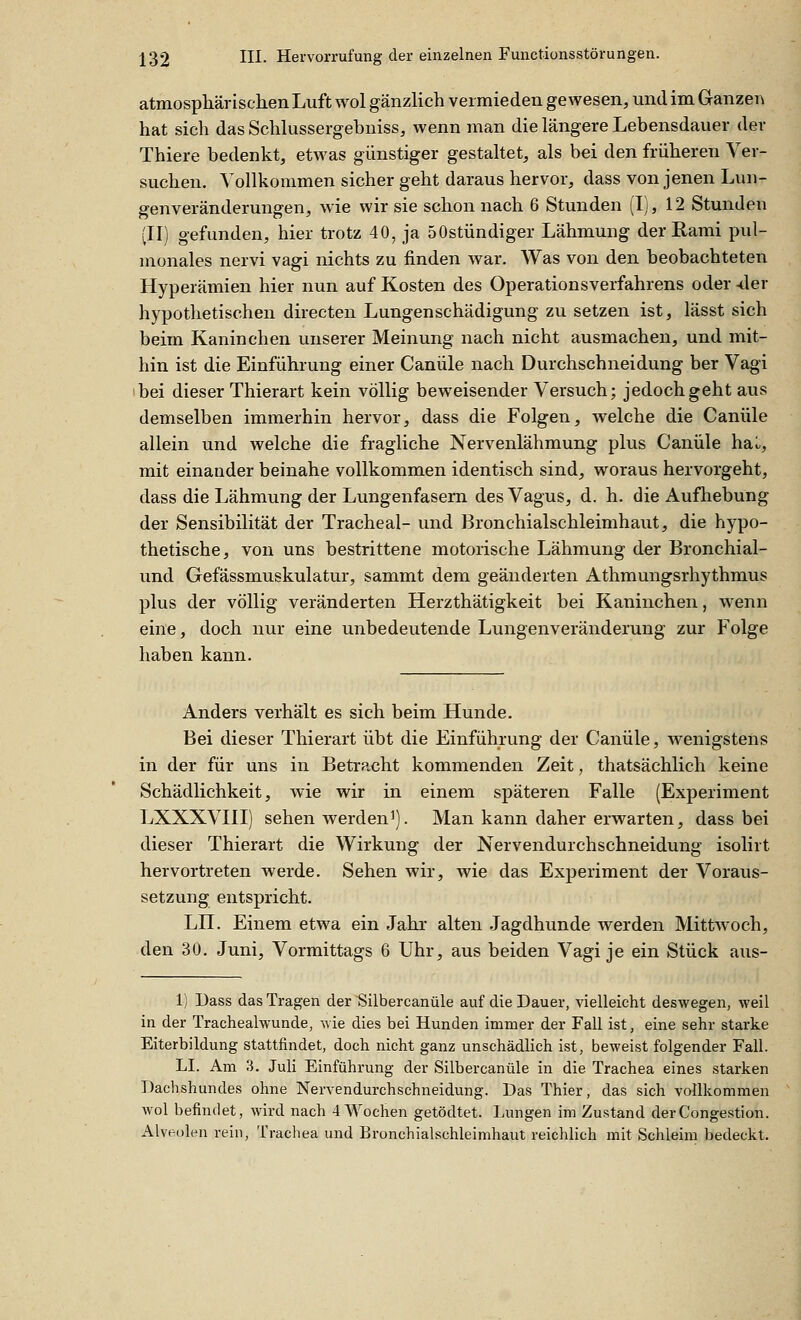 atmosphärischen Luft wol gänzlich vermieden gewesen, und im Ganzen hat sich das Schlussergebniss, wenn man die längere Lebensdauer der Thiere bedenkt, etwas günstiger gestaltet, als bei den früheren Ver- suchen. Vollkommen sicher geht daraus hervor, dass von jenen Lun- genveränderungen, wie wir sie schon nach 6 Stunden (I), 12 Stunden (II) gefunden, hier trotz 40, ja SOstündiger Lähmung derRami pul- monales nervi vagi nichts zu finden war. Was von den beobachteten Hyperämien hier nun auf Kosten des Operationsverfahrens oder -der hypothetischen directen Lungenschädigung zu setzen ist, lässt sich beim Kaninchen unserer Meinung nach nicht ausmachen, und mit- hin ist die Einführung einer Canüle nach Durchschneidung her Vagi 'bei dieser Thierart kein völlig beweisender Versuch; jedoch geht aus demselben immerhin hervor, dass die Folgen, welche die Canüle allein und welche die fragliche Nervenlähmung plus Canüle haL, mit einander beinahe vollkommen identisch sind, woraus hervorgeht, dass die Lähmung der Lungenfasern des Vagus, d. h. die Aufhebung der Sensibilität der Trachea!- und Bronchialschleimhaut, die hypo- thetische, von uns bestrittene motorische Lähmung der Bronchial- und Gefässmuskulatur, sammt dem geänderten Athmungsrhythmus plus der völlig veränderten Herzthätigkeit bei Kaninchen, wenn eine, doch nur eine unbedeutende Lungenveränderung zur Folge haben kann. Anders verhält es sich beim Hunde. Bei dieser Thierart übt die Einführung der Canüle, wenigstens in der für uns in BetrPccht kommenden Zeit, thatsächlich keine Schädlichkeit, wie wir in einem späteren Falle (Experiment LXXXVIII) sehen werden'). Man kann daher erwarten, dass bei dieser Thierart die Wirkung der Nervendurchschneidung isolirt hervortreten werde. Sehen wir, wie das Experiment der Voraus- setzung entspricht. LH. Einem etwa ein Jahr alten Jagdhunde werden Mittwoch, den 30. Juni, Vormittags 6 Uhr, aus beiden Vagi je ein Stück aus- 1) Dass das Tragen der Silbercanüle auf die Dauer, vielleicht deswegen, weil in der Trachealwunde, wie dies bei Hunden immer der Fall ist, eine sehr starke Eiterbildung stattfindet, doch nicht ganz unschädlich ist, beweist folgender Fall. LI. Am 3. Juli Einführung der Silbercanüle in die Trachea eines starken Dachshundes ohne Nervendurchschneidung. Das Thier, das sich vollkommen wol befindet, wird nach 4 Wochen getödtet. Lungen im Zustand derCongestion. Alveolen rein, Trachea und Bronchialschleimhaut reichlich mit Schleim bedeckt.