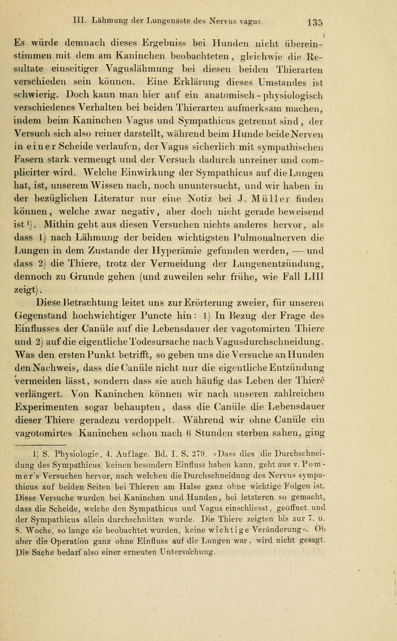 Es würde demnach dieses Ergebniss bei Hunden nicht überein- stimmen mit dem am Kaninchen beobachteten, gleichAvie die Re- sultate einseitiger Vaguslähmung bei diesen beiden Thierarten verschieden sein können. Eine Erklärung dieses Umstaudes ist schwierig. Doch kann man hier auf ein anatomisch-physiologiscli verschiedenes Verhalten bei beiden Thierarten aufmerksam machen, indem beim Kaninchen Vagus und Sympathicus getrennt sind, der Versuch sich also reiner darstellt, Avährend beim Hunde beide Nerven in einer Scheide verlaufen, der Vagus sicherlich mit sympathischen Fasern stark vermengt und der Versuch dadurch unreiner und com- plicirter wird. AVelche Einwirkung der Sympathicus auf die Lungen hat, ist, unserem Wissen nach, noch ununtersucht, und Avir haben in der bezüglichen Literatur nur eine Notiz bei J. Müller finden können, welche zwar negativ, aber doch nicht gerade beweisend isti). Mithin geht aus diesen Versuchen nichts anderes hervor, als dass 1) nach Lähmung der beiden wichtigsten Pulmonalnerven die Lungen in dem Zustande der Hyperämie gefunden werden, — und dass 2) die Thiere, trotz der Vermeidung der Lungenentzündung, dennoch zu Grunde gehen (und zuweilen sehr frühe, wie Fall LHI zeigt). Diese Betrachtung leitet uns zur Erörterung zweier, für unseren Gegenstand hochwichtiger Puncte hin: 1) In Bezug der Frage des Einflusses der Canüle auf die Lebensdauer der vagotomirten Thiere und 2) auf die eigentliche Todesursache nach Vagusdurchschneidung. Was den ersten Punkt betrifft, so geben uns die Versuche an Hunden den Nachweis, dass die Canüle nicht nur die eigentliche Entzündung Vermeiden lässt, sondern dass sie auch häufig das Leben der Thiere verlängert. Von Kaninchen können wir nach unseren zahlreichen Experimenten sogar behaupten, dass die Canüle die Lebensdauer dieser Thiere geradezu verdoppelt. Während wir ohne Canüle ein vagotomirtes Kaninchen schon nach 6 Stunden sterben sahen, ging 1) S. Physiologie, 4. Auflage. Bd. I. S. 279. »Dass dies die Durchschnei- dung des Sympathicus) keinen besondern Einfluss haben kann, geht aus v. Poui- mer's Versuchen hervor, nach welchen die Durchschneidung des Nervus sympa- thicus auf beiden Seiten bei Thieren am Halse ganz ohne wichtige Folgen ist. Diese Versuche wurden bei Kaninchen und Hunden, bei letzteren so gemacht, dass die Scheide, welche den Sympathicus und Vagus einschliesst, geöffnet und der Sympathicus allein durchschnitten wurde. Die Thiere zeigten bis zur 7. u. 8. Woche, so lange sie beobachtet wurden, keine wichtige Veränderung«. Ob aber die Operation ganz ohne Einfluss auf die Lungen war, wird nicht gesagt. Die Sache bedarf also einer ei'neuten Untersuchung,